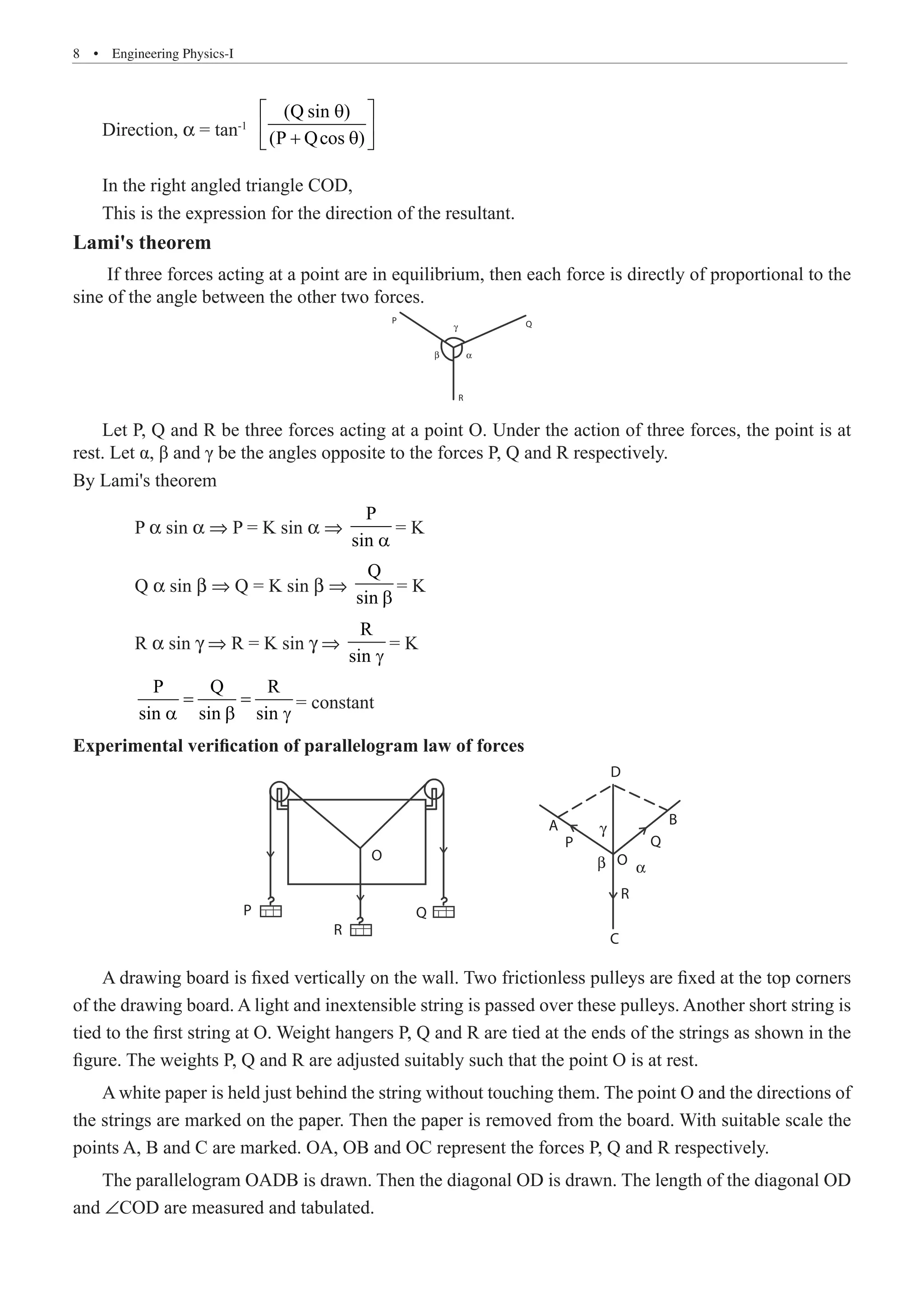 8  �  Engineering Physics-I
Direction, α = tan-1
(Q sin )
(P Qcos )
 
θ
 
+ θ
 
In the right angled triangle COD,
This is the expression for the direction of the resultant.
Lami's theorem
If three forces acting at a point are in equilibrium, then each force is directly of proportional to the
sine of the angle between the other two forces.
γ
P
β α
Q
R
Let P, Q and R be three forces acting at a point O. Under the action of three forces, the point is at
rest. Let α, β and γ be the angles opposite to the forces P, Q and R respectively.
By Lami's theorem
	 P α sin α ⇒ P = K sin α ⇒
P
sin a
= K
	 Q α sin β ⇒ Q = K sin β ⇒
Q
sin b
= K
	 R α sin γ ⇒ R = K sin γ ⇒
R
sin g
= K
	
P Q R
sin sin sin
= =
a b g
= constant
Experimental verification of parallelogram law of forces
Q
D
B
Q
O
α
R
C
β
γ
P
A
R
O
P
A drawing board is fixed vertically on the wall. Two frictionless pulleys are fixed at the top corners
of the drawing board. A light and inextensible string is passed over these pulleys. Another short string is
tied to the first string at O. Weight hangers P, Q and R are tied at the ends of the strings as shown in the
figure. The weights P, Q and R are adjusted suitably such that the point O is at rest.
A white paper is held just behind the string without touching them. The point O and the directions of
the strings are marked on the paper. Then the paper is removed from the board. With suitable scale the
points A, B and C are marked. OA, OB and OC represent the forces P, Q and R respectively.
The parallelogram OADB is drawn. Then the diagonal OD is drawn. The length of the diagonal OD
and ∠COD are measured and tabulated.
 