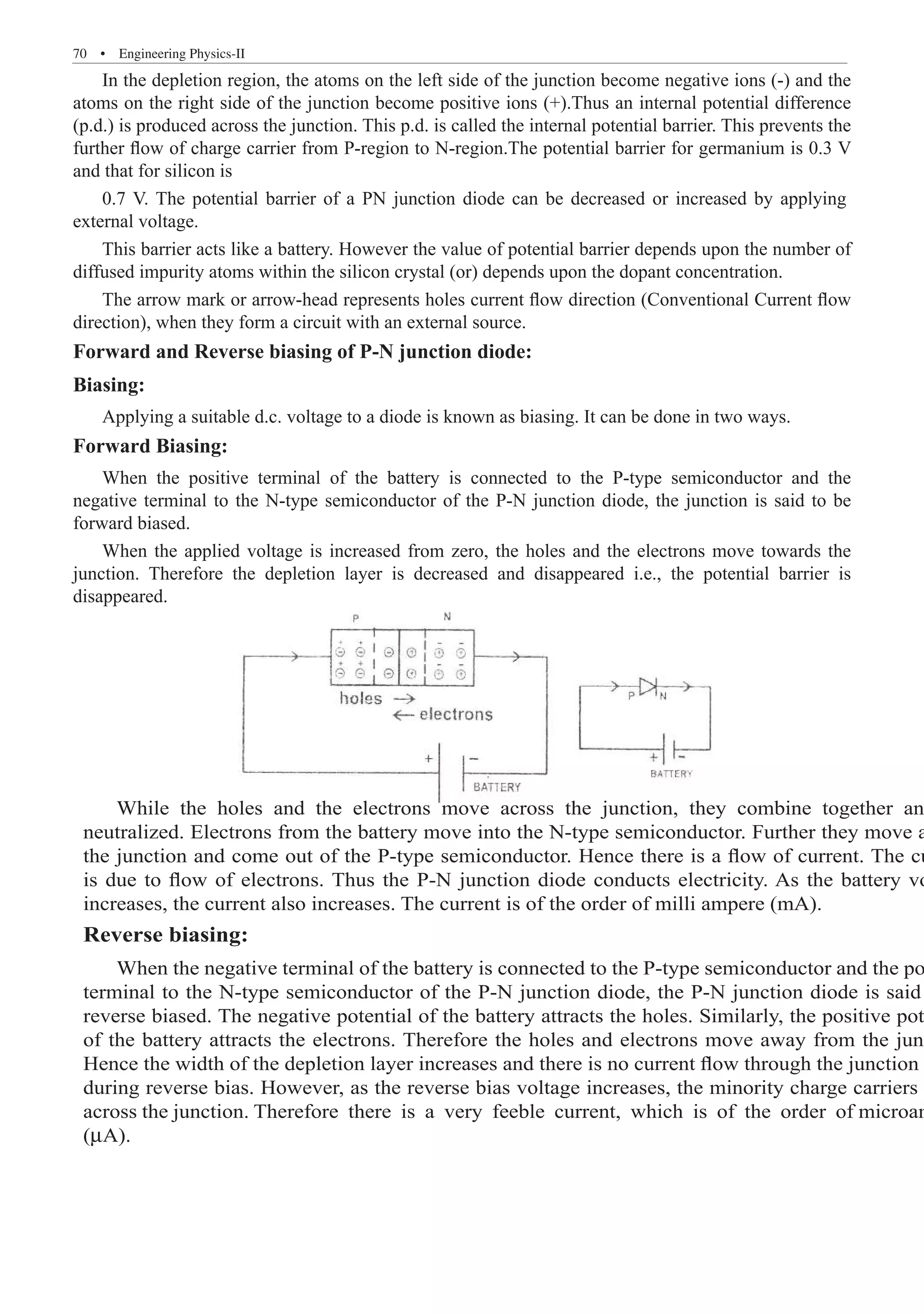 70  �  Engineering Physics-II
In the depletion region, the atoms on the left side of the junction become negative ions (-) and the
atoms on the right side of the junction become positive ions (+).Thus an internal potential difference
(p.d.) is produced across the junction. This p.d. is called the internal potential barrier. This prevents the
further flow of charge carrier from P-region to N-region.The potential barrier for germanium is 0.3 V
and that for silicon is
This barrier acts like a battery. However the value of potential barrier depends upon the number of
diffused impurity atoms within the silicon crystal (or) depends upon the dopant concentration.
The arrow mark or arrow-head represents holes current flow direction (Conventional Current flow
direction), when they form a circuit with an external source.
Forward and Reverse biasing of P-N junction diode:
Biasing:
Applying a suitable d.c. voltage to a diode is known as biasing. It can be done in two ways.
Forward Biasing:
When the positive terminal of the battery is connected to the P-type semiconductor and the
negative terminal to the N-type semiconductor of the P-N junction diode, the junction is said to be
forward biased.
When the applied voltage is increased from zero, the holes and the electrons move towards the
junction. Therefore the depletion layer is decreased and disappeared i.e., the potential barrier is
disappeared.
While the holes and the electrons move across the junction, they combine together an
neutralized. Electrons from the battery move into the N-type semiconductor. Further they move a
the junction and come out of the P-type semiconductor. Hence there is a flow of current. The cu
is due to flow of electrons. Thus the P-N junction diode conducts electricity. As the battery vo
increases, the current also increases. The current is of the order of milli ampere (mA).
Reverse biasing:
When the negative terminal of the battery is connected to the P-type semiconductor and the po
terminal to the N-type semiconductor of the P-N junction diode, the P-N junction diode is said
reverse biased. The negative potential of the battery attracts the holes. Similarly, the positive pot
of the battery attracts the electrons. Therefore the holes and electrons move away from the junc
Hence the width of the depletion layer increases and there is no current flow through the junction
during reverse bias. However, as the reverse bias voltage increases, the minority charge carriers
across the junction. Therefore there is a very feeble current, which is of the order of microam
(µA).
0.7 V. The potential barrier of a PN junction diode can be decreased or increased by applying
external voltage.
 