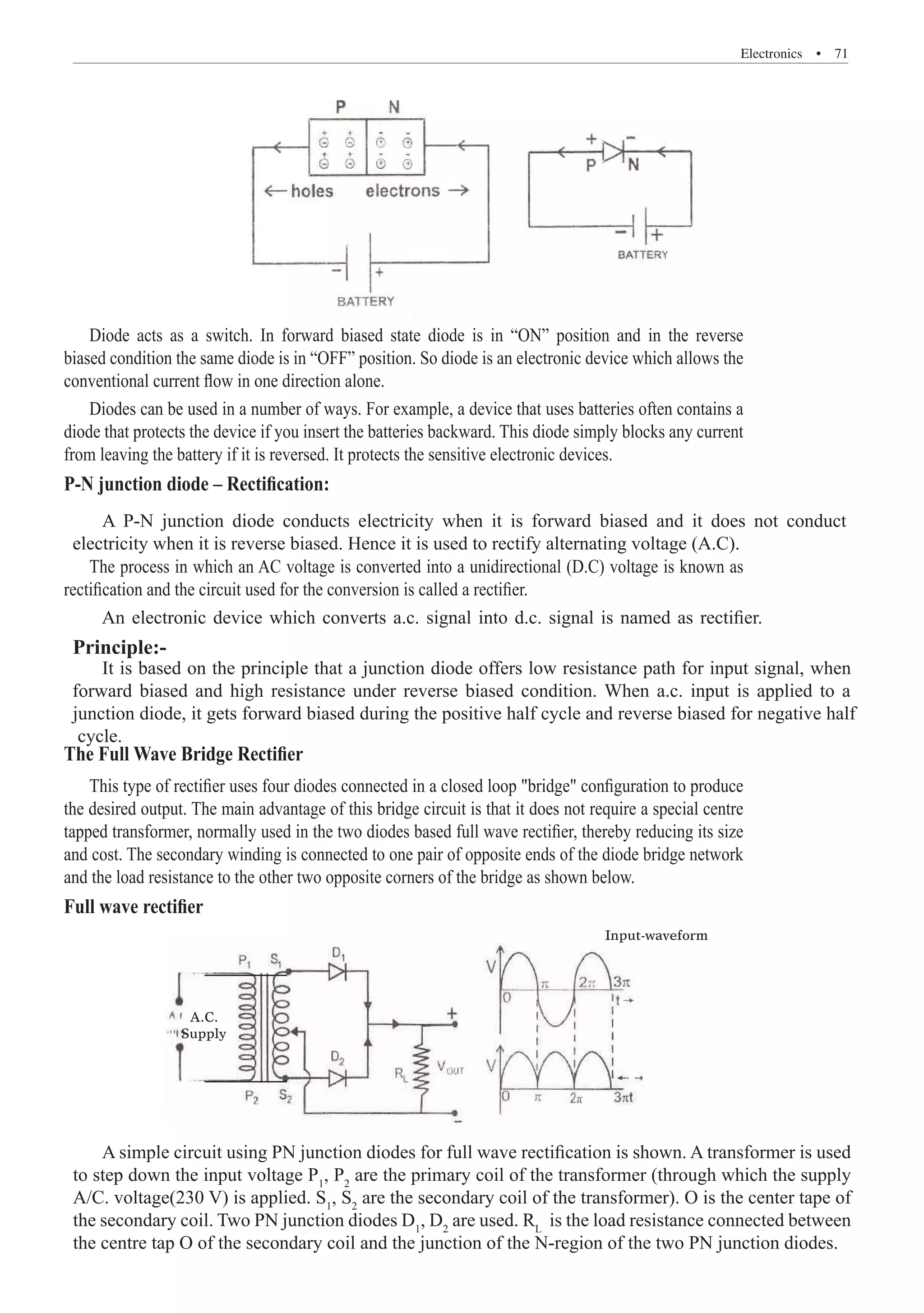 Electronics  �  71
Diode acts as a switch. In forward biased state diode is in “ON” position and in the reverse
biased condition the same diode is in “OFF” position. So diode is an electronic device which allows the
conventional current flow in one direction alone.
Diodes can be used in a number of ways. For example, a device that uses batteries often contains a
diode that protects the device if you insert the batteries backward. This diode simply blocks any current
from leaving the battery if it is reversed. It protects the sensitive electronic devices.
P-N junction diode – Rectification:
The process in which an AC voltage is converted into a unidirectional (D.C) voltage is known as
rectification and the circuit used for the conversion is called a rectifier.
The Full Wave Bridge Rectifier
This type of rectifier uses four diodes connected in a closed loop bridge configuration to produce
the desired output. The main advantage of this bridge circuit is that it does not require a special centre
tapped transformer, normally used in the two diodes based full wave rectifier, thereby reducing its size
and cost. The secondary winding is connected to one pair of opposite ends of the diode bridge network
and the load resistance to the other two opposite corners of the bridge as shown below.
Full wave rectifier
A.C.
Supply
Input-waveform
A simple circuit using PN junction diodes for full wave rectification is shown. A transformer is used
to step down the input voltage P1
, P2
are the primary coil of the transformer (through which the supply
A/C. voltage(230 V) is applied. S1
, S2
are the secondary coil of the transformer). O is the center tape of
the secondary coil. Two PN junction diodes D1
, D2
are used. RL
is the load resistance connected between
the centre tap O of the secondary coil and the junction of the N-region of the two PN junction diodes.
An electronic device which converts a.c. signal into d.c. signal is named as rectifier.
Principle:-
A P-N junction diode conducts electricity when it is forward biased and it does not conduct
electricity when it is reverse biased. Hence it is used to rectify alternating voltage (A.C).
It is based on the principle that a junction diode offers low resistance path for input signal, when
forward biased and high resistance under reverse biased condition. When a.c. input is applied to a
junction diode, it gets forward biased during the positive half cycle and reverse biased for negative half
cycle.
 