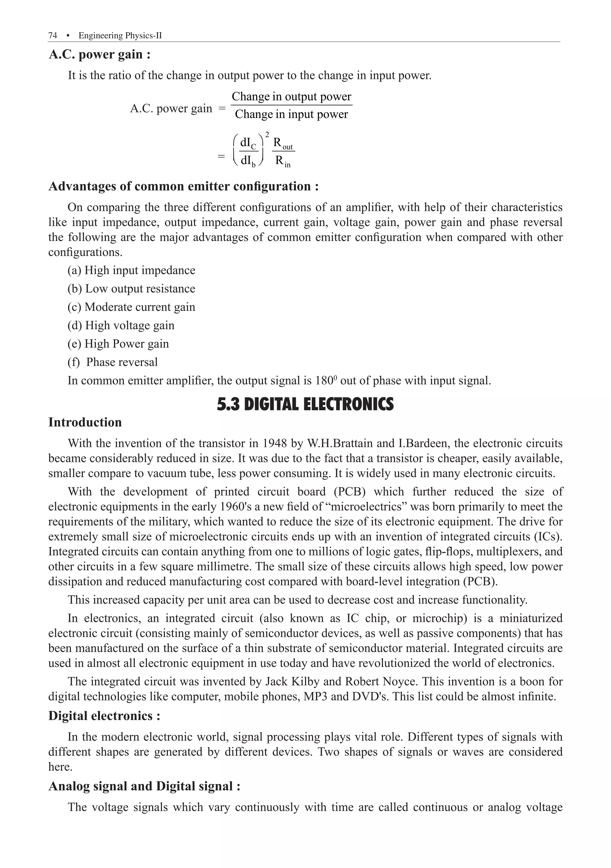 74  �  Engineering Physics-II
		 A.C. power gain =
Change in output power
Change in input power
				 =
2
C out
b in
dI R
dI R
 
 
 
Advantages of common emitter configuration :
On comparing the three different configurations of an amplifier, with help of their characteristics
like input impedance, output impedance, current gain, voltage gain, power gain and phase reversal
the following are the major advantages of common emitter configuration when compared with other
configurations.
5.3 DIGITAL ELECTRONICS
Introduction
With the invention of the transistor in 1948 by W.H.Brattain and I.Bardeen, the electronic circuits
became considerably reduced in size. It was due to the fact that a transistor is cheaper, easily available,
smaller compare to vacuum tube, less power consuming. It is widely used in many electronic circuits.
With the development of printed circuit board (PCB) which further reduced the size of
electronic equipments in the early 1960's a new field of “microelectrics” was born primarily to meet the
requirements of the military, which wanted to reduce the size of its electronic equipment. The drive for
extremely small size of microelectronic circuits ends up with an invention of integrated circuits (ICs).
Integrated circuits can contain anything from one to millions of logic gates, flip-flops, multiplexers, and
other circuits in a few square millimetre. The small size of these circuits allows high speed, low power
dissipation and reduced manufacturing cost compared with board-level integration (PCB).
This increased capacity per unit area can be used to decrease cost and increase functionality.
In electronics, an integrated circuit (also known as IC chip, or microchip) is a miniaturized
electronic circuit (consisting mainly of semiconductor devices, as well as passive components) that has
been manufactured on the surface of a thin substrate of semiconductor material. Integrated circuits are
used in almost all electronic equipment in use today and have revolutionized the world of electronics.
The integrated circuit was invented by Jack Kilby and Robert Noyce. This invention is a boon for
digital technologies like computer, mobile phones, MP3 and DVD's. This list could be almost infinite.
Digital electronics :
In the modern electronic world, signal processing plays vital role. Different types of signals with
different shapes are generated by different devices. Two shapes of signals or waves are considered
here.
Analog signal and Digital signal :
The voltage signals which vary continuously with time are called continuous or analog voltage
(a) High input impedance
(b) Low output resistance
(c) Moderate current gain
(d) High voltage gain
(e) High Power gain
(f) Phase reversal
In common emitter amplifier, the output signal is 1800
out of phase with input signal.
A.C. power gain :
It is the ratio of the change in output power to the change in input power.
 
