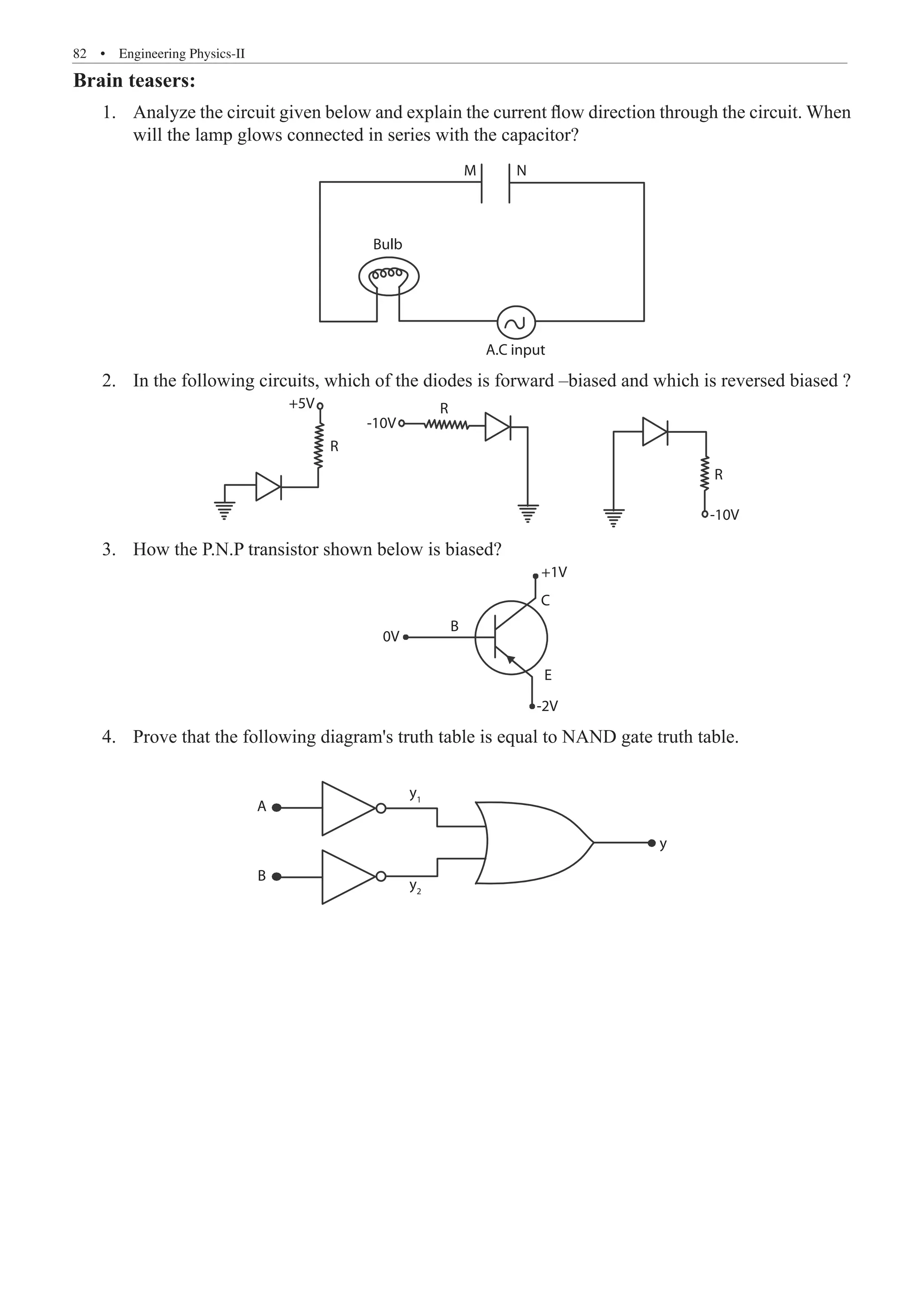 82  �  Engineering Physics-II
Brain teasers:
Analyze the circuit given below and explain the current flow direction through the circuit. When
1.	
will the lamp glows connected in series with the capacitor?
M N
Bulb
A.C input
In the following circuits, which of the diodes is forward –biased and which is reversed biased ?
2.	
+5V
R
-10V
-10V
R
R
How the P.N.P transistor shown below is biased?
3.	
+1V
C
E
-2V
B
0V
Prove that the following diagram's truth table is equal to NAND gate truth table.
4.	
A
y1
y2
B
y
 