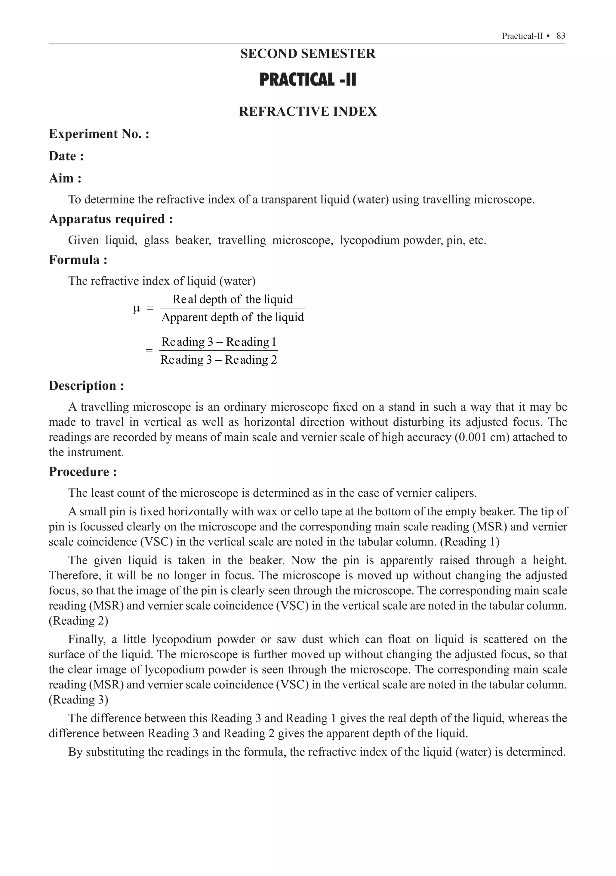SECOND SEMESTER
PRACTICAL -II
REFRACTIVE INDEX
Experiment No. :
Date :
Aim :
To determine the refractive index of a transparent liquid (water) using travelling microscope.
Apparatus required :
Given liquid, glass beaker, travelling microscope, lycopodium powder, pin, etc.
Formula :
The refractive index of liquid (water)
		
Real depth of the liquid
Apparent depth of the liquid
µ =
		
Reading 3 Reading1
Reading 3 Reading 2
−
=
−
Description :
A travelling microscope is an ordinary microscope fixed on a stand in such a way that it may be
made to travel in vertical as well as horizontal direction without disturbing its adjusted focus. The
readings are recorded by means of main scale and vernier scale of high accuracy (0.001 cm) attached to
the instrument.
Procedure :
The least count of the microscope is determined as in the case of vernier calipers.
A small pin is fixed horizontally with wax or cello tape at the bottom of the empty beaker. The tip of
pin is focussed clearly on the microscope and the corresponding main scale reading (MSR) and vernier
scale coincidence (VSC) in the vertical scale are noted in the tabular column. (Reading 1)
The given liquid is taken in the beaker. Now the pin is apparently raised through a height.
Therefore, it will be no longer in focus. The microscope is moved up without changing the adjusted
focus, so that the image of the pin is clearly seen through the microscope. The corresponding main scale
reading (MSR) and vernier scale coincidence (VSC) in the vertical scale are noted in the tabular column.
(Reading 2)
Finally, a little lycopodium powder or saw dust which can float on liquid is scattered on the
surface of the liquid. The microscope is further moved up without changing the adjusted focus, so that
the clear image of lycopodium powder is seen through the microscope. The corresponding main scale
reading (MSR) and vernier scale coincidence (VSC) in the vertical scale are noted in the tabular column.
(Reading 3)
The difference between this Reading 3 and Reading 1 gives the real depth of the liquid, whereas the
difference between Reading 3 and Reading 2 gives the apparent depth of the liquid.
By substituting the readings in the formula, the refractive index of the liquid (water) is determined.
  � 83
Practical-II 
 