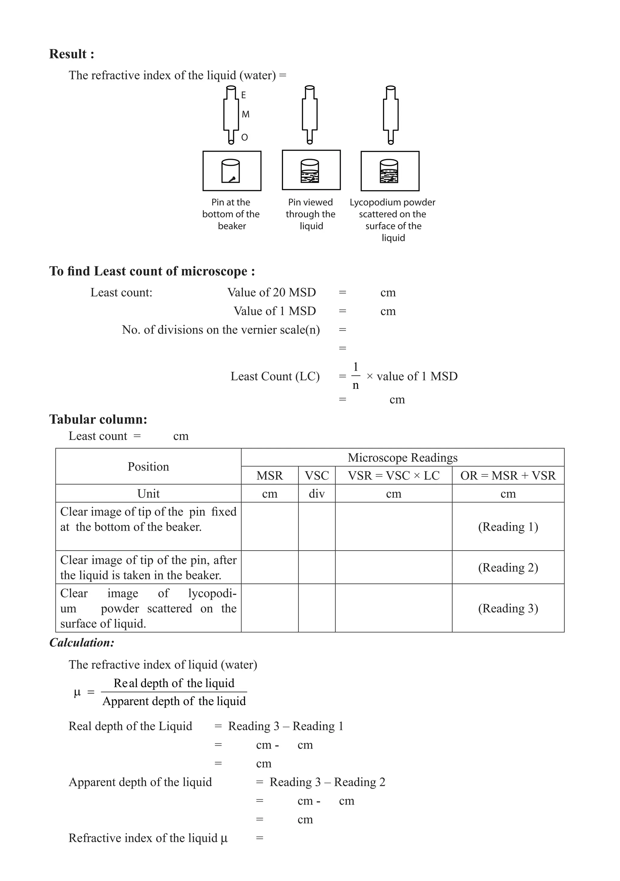 Result :
The refractive index of the liquid (water) =
E
M
O
Pin at the
bottom of the
beaker
Pin viewed
through the
liquid
Lycopodium powder
scattered on the
surface of the
liquid
To find Least count of microscope :
	 Least count:		 Value of 20 MSD	 =	 cm
				 Value of 1 MSD	 =	 cm
	 No. of divisions on the vernier scale(n)	 =
							 =
				 Least Count (LC) 	 =
1
n
× value of 1 MSD
Least count =	 cm
Position
Microscope Readings
MSR VSC VSR = VSC × LC OR = MSR + VSR
Unit cm div cm cm
Clear image of tip of the pin fixed
at the bottom of the beaker. (Reading 1)
Clear image of tip of the pin, after
the liquid is taken in the beaker.
(Reading 2)
Clear image of lycopodi-
um powder scattered on the
surface of liquid.
(Reading 3)
Calculation:
The refractive index of liquid (water)
Real depth of the liquid
Apparent depth of the liquid
µ =
Real depth of the Liquid	 = Reading 3 – Reading 1
				 =	 cm -	 cm
				 =	 cm
Apparent depth of the liquid		 = Reading 3 – Reading 2
					 =	 cm -	 cm
					 =	 cm
Refractive index of the liquid µ 	 =
= cm
Tabular column:
 