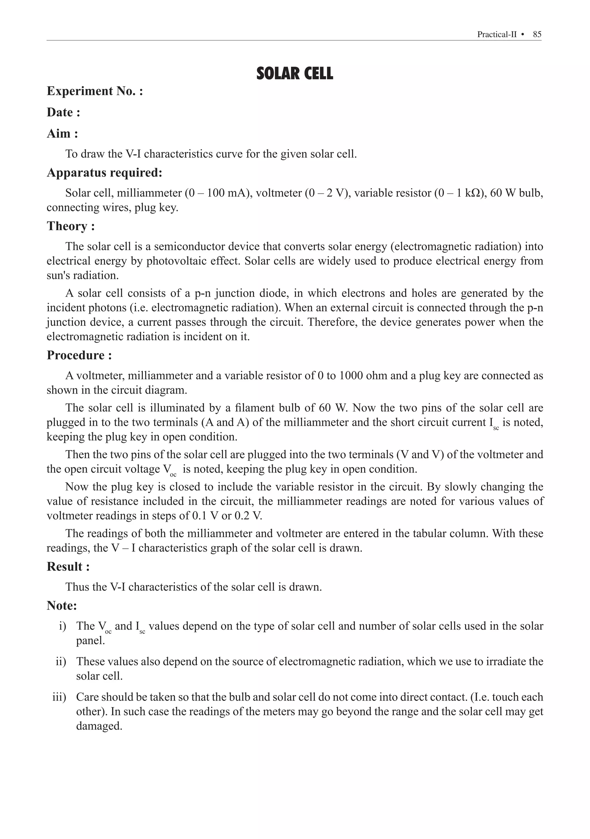 SOLAR CELL
Experiment No. :
Date :
Aim :
To draw the V-I characteristics curve for the given solar cell.
Apparatus required:
Solar cell, milliammeter (0 – 100 mA), voltmeter (0 – 2 V), variable resistor (0 – 1 kΩ), 60 W bulb,
connecting wires, plug key.
Theory :
The solar cell is a semiconductor device that converts solar energy (electromagnetic radiation) into
electrical energy by photovoltaic effect. Solar cells are widely used to produce electrical energy from
sun's radiation.
A solar cell consists of a p-n junction diode, in which electrons and holes are generated by the
incident photons (i.e. electromagnetic radiation). When an external circuit is connected through the p-n
junction device, a current passes through the circuit. Therefore, the device generates power when the
electromagnetic radiation is incident on it.
Procedure :
A voltmeter, milliammeter and a variable resistor of 0 to 1000 ohm and a plug key are connected as
shown in the circuit diagram.
The solar cell is illuminated by a filament bulb of 60 W. Now the two pins of the solar cell are
plugged in to the two terminals (A and A) of the milliammeter and the short circuit current Isc
is noted,
keeping the plug key in open condition.
Then the two pins of the solar cell are plugged into the two terminals (V and V) of the voltmeter and
the open circuit voltage Voc
is noted, keeping the plug key in open condition.
Now the plug key is closed to include the variable resistor in the circuit. By slowly changing the
value of resistance included in the circuit, the milliammeter readings are noted for various values of
voltmeter readings in steps of 0.1 V or 0.2 V.
The readings of both the milliammeter and voltmeter are entered in the tabular column. With these
readings, the V – I characteristics graph of the solar cell is drawn.
Result :
Thus the V-I characteristics of the solar cell is drawn.
Note:
	 i)	 The Voc
and Isc
values depend on the type of solar cell and number of solar cells used in the solar
panel.
	 ii)	 These values also depend on the source of electromagnetic radiation, which we use to irradiate the
solar cell.
	 iii)	 Care should be taken so that the bulb and solar cell do not come into direct contact. (I.e. touch each
other). In such case the readings of the meters may go beyond the range and the solar cell may get
damaged.
  � 85
Practical-II 
 