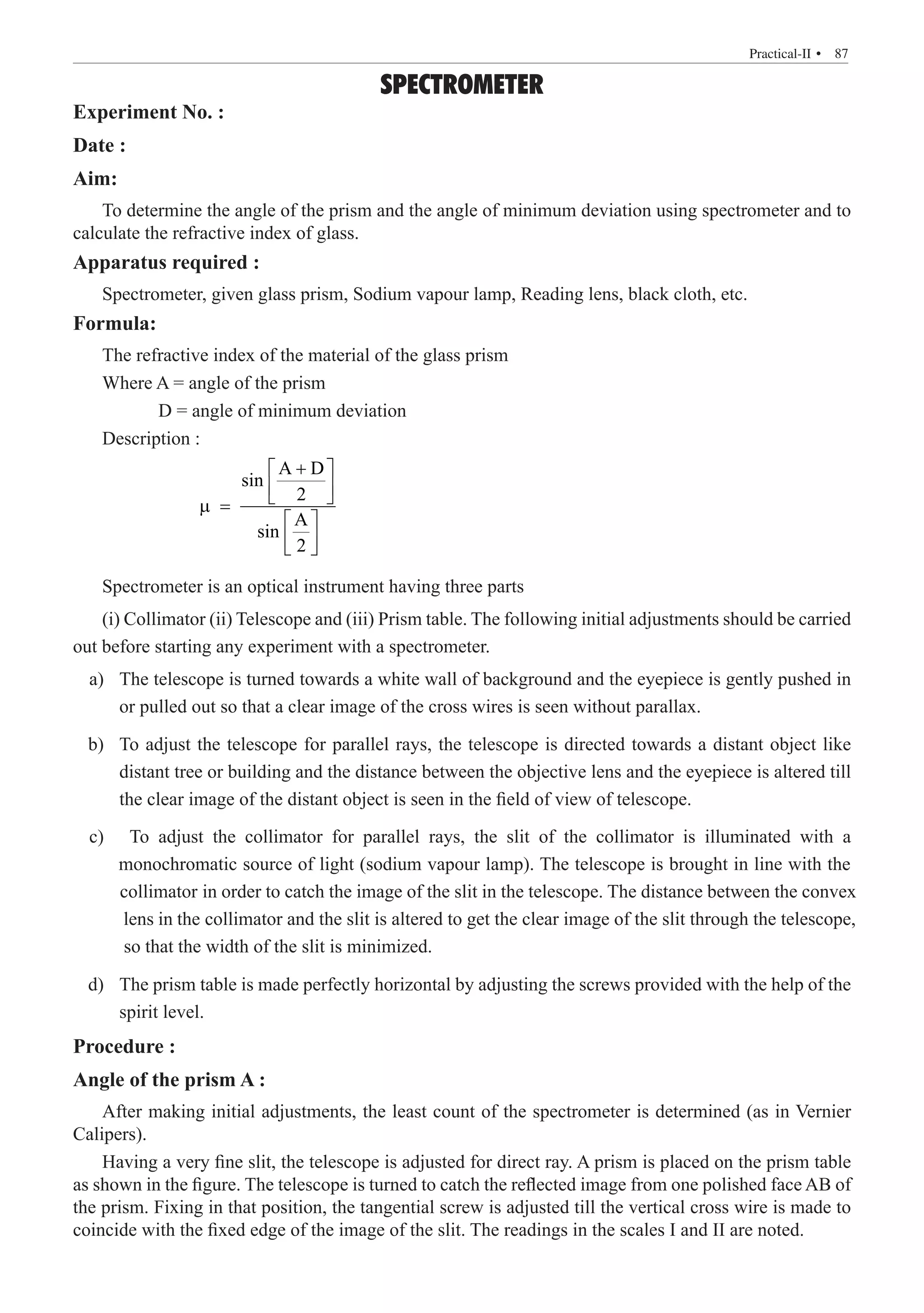 SPECTROMETER
Experiment No. :
Date :
Aim:
To determine the angle of the prism and the angle of minimum deviation using spectrometer and to
calculate the refractive index of glass.
Apparatus required :
Spectrometer, given glass prism, Sodium vapour lamp, Reading lens, black cloth, etc.
Formula:
The refractive index of the material of the glass prism
Where A = angle of the prism
	 D = angle of minimum deviation
Description :
		
A D
sin
2
A
sin
2
+
 
 
 
µ =
 
 
 
Spectrometer is an optical instrument having three parts
(i) Collimator (ii) Telescope and (iii) Prism table. The following initial adjustments should be carried
out before starting any experiment with a spectrometer.
	 a)	 The telescope is turned towards a white wall of background and the eyepiece is gently pushed in
or pulled out so that a clear image of the cross wires is seen without parallax.
	 b)	 To adjust the telescope for parallel rays, the telescope is directed towards a distant object like
distant tree or building and the distance between the objective lens and the eyepiece is altered till
the clear image of the distant object is seen in the field of view of telescope.
	 d)	 The prism table is made perfectly horizontal by adjusting the screws provided with the help of the
spirit level.
Procedure :
Angle of the prism A :
After making initial adjustments, the least count of the spectrometer is determined (as in Vernier
Calipers).
Having a very fine slit, the telescope is adjusted for direct ray. A prism is placed on the prism table
as shown in the figure. The telescope is turned to catch the reflected image from one polished face AB of
the prism. Fixing in that position, the tangential screw is adjusted till the vertical cross wire is made to
coincide with the fixed edge of the image of the slit. The readings in the scales I and II are noted.
  � 87
Practical-II 
c) To adjust the collimator for parallel rays, the slit of the collimator is illuminated with a
monochromatic source of light (sodium vapour lamp). The telescope is brought in line with the
collimator in order to catch the image of the slit in the telescope. The distance between the convex
lens in the collimator and the slit is altered to get the clear image of the slit through the telescope,
so that the width of the slit is minimized.
 