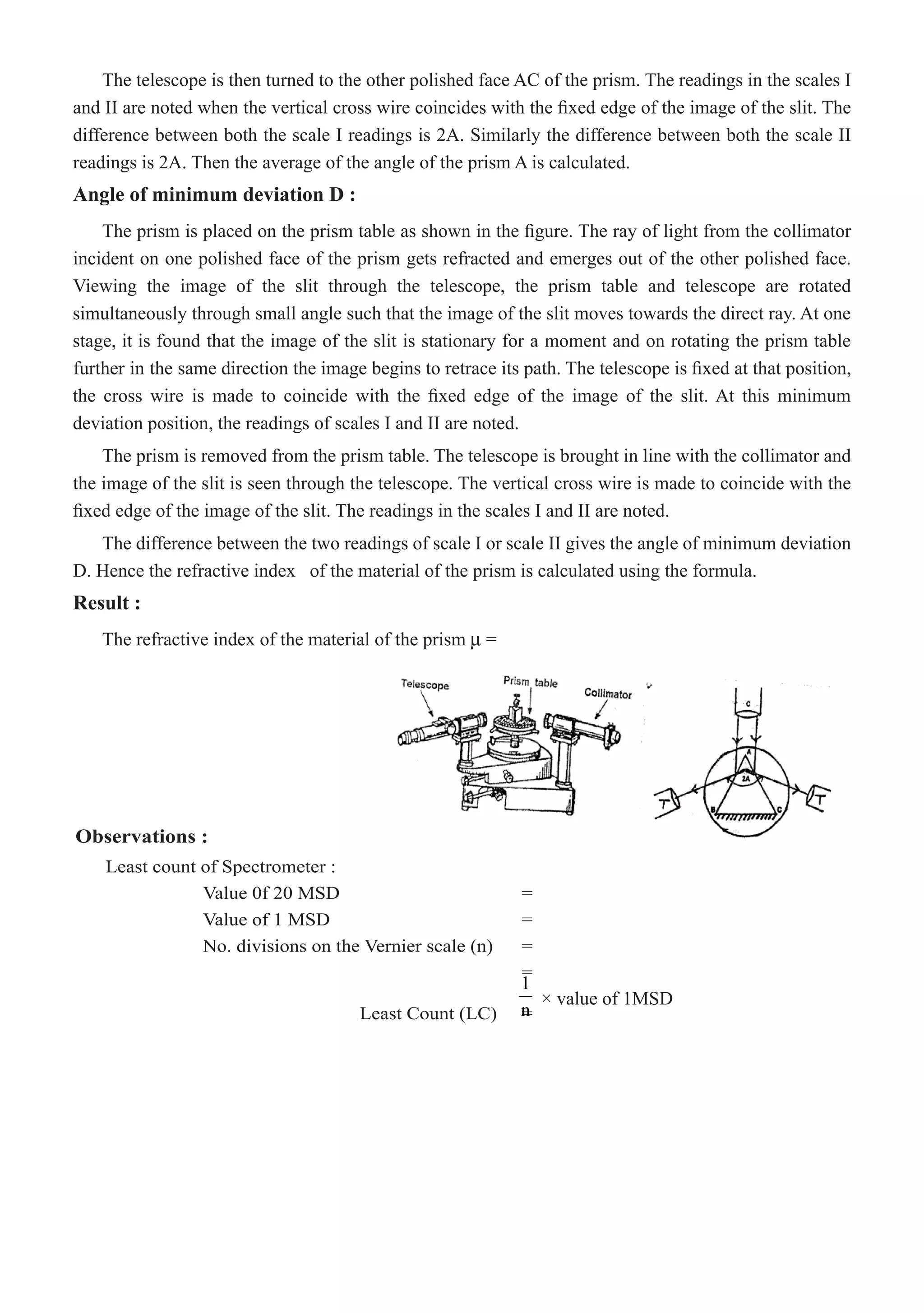 The telescope is then turned to the other polished face AC of the prism. The readings in the scales I
and II are noted when the vertical cross wire coincides with the fixed edge of the image of the slit. The
difference between both the scale I readings is 2A. Similarly the difference between both the scale II
readings is 2A. Then the average of the angle of the prism A is calculated.
Angle of minimum deviation D :
The prism is removed from the prism table. The telescope is brought in line with the collimator and
the image of the slit is seen through the telescope. The vertical cross wire is made to coincide with the
fixed edge of the image of the slit. The readings in the scales I and II are noted.
The difference between the two readings of scale I or scale II gives the angle of minimum deviation
D. Hence the refractive index of the material of the prism is calculated using the formula.
Result :
The refractive index of the material of the prism µ =
Observations :
Least count of Spectrometer :
		 Value 0f 20 MSD			 =
		 Value of 1 MSD				 =
		 No. divisions on the Vernier scale (n)	 =
							 =
				 Least Count (LC)	 =
1
n
× value of 1MSD
The prism is placed on the prism table as shown in the figure. The ray of light from the collimator
incident on one polished face of the prism gets refracted and emerges out of the other polished face.
Viewing the image of the slit through the telescope, the prism table and telescope are rotated
simultaneously through small angle such that the image of the slit moves towards the direct ray. At one
stage, it is found that the image of the slit is stationary for a moment and on rotating the prism table
further in the same direction the image begins to retrace its path. The telescope is fixed at that position,
the cross wire is made to coincide with the fixed edge of the image of the slit. At this minimum
deviation position, the readings of scales I and II are noted.
 