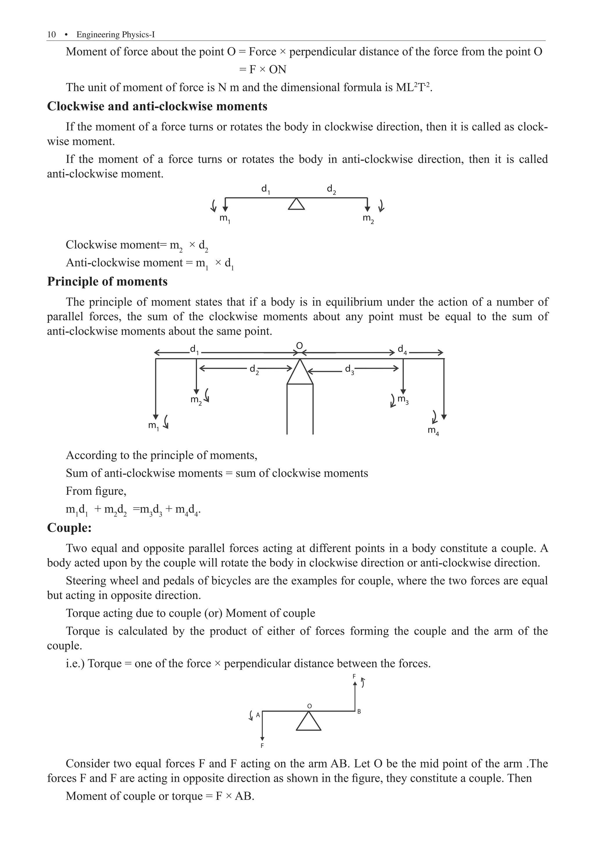 10  �  Engineering Physics-I
Moment of force about the point O = Force × perpendicular distance of the force from the point O
				 = F × ON
The unit of moment of force is N m and the dimensional formula is ML2
T-2
.
Clockwise and anti-clockwise moments
If the moment of a force turns or rotates the body in clockwise direction, then it is called as clock-
wise moment.
If the moment of a force turns or rotates the body in anti-clockwise direction, then it is called
anti-clockwise moment.
d1
m1
m2
d2
Clockwise moment= m2
× d2
Anti-clockwise moment = m1
× d1
Principle of moments
The principle of moment states that if a body is in equilibrium under the action of a number of
parallel forces, the sum of the clockwise moments about any point must be equal to the sum of
anti-clockwise moments about the same point.
d1
m1
m2
m3
m4
d2
d3
d
O
4
According to the principle of moments,
Sum of anti-clockwise moments = sum of clockwise moments
From figure,
m1
d1
+ m2
d2
=m3
d3
+ m4
d4
.
Couple:
Two equal and opposite parallel forces acting at different points in a body constitute a couple. A
body acted upon by the couple will rotate the body in clockwise direction or anti-clockwise direction.
Steering wheel and pedals of bicycles are the examples for couple, where the two forces are equal
but acting in opposite direction.
Torque acting due to couple (or) Moment of couple
Torque is calculated by the product of either of forces forming the couple and the arm of the
couple.
i.e.) Torque = one of the force × perpendicular distance between the forces.
A
O
F
B
F
Consider two equal forces F and F acting on the arm AB. Let O be the mid point of the arm .The
forces F and F are acting in opposite direction as shown in the figure, they constitute a couple. Then
Moment of couple or torque = F × AB.
 