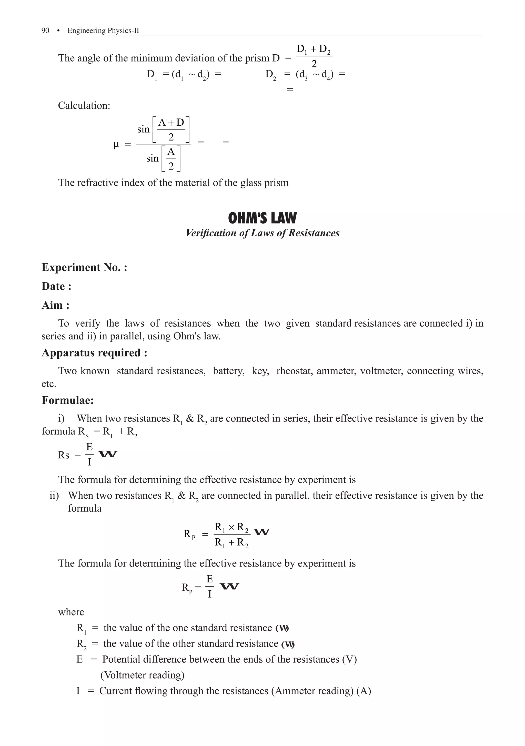 90  �  Engineering Physics-II
The angle of the minimum deviation of the prism D =
1 2
D D
2
+
			 D1
= (d1
~ d2
) = 	 D2
= (d3
~ d4
) =
							 =
Calculation:
		
A D
sin
2
A
sin
2
+
 
 
 
µ =
 
 
 
= =
The refractive index of the material of the glass prism
OHM'S LAW
Verification of Laws of Resistances
Experiment No. :
Date :
Aim :
To verify the laws of resistances when the two given standard resistances are connected i) in
series and ii) in parallel, using Ohm's law.
Apparatus required :
Two known standard resistances, battery, key, rheostat, ammeter, voltmeter, connecting wires,
etc.
Formulae:
i)	 When two resistances R1
 R2
are connected in series, their effective resistance is given by the
formula RS
= R1
+ R2
Rs =
E
I
formula
				
1 2
P
1 2
R R
R
R R
×
=
+
The formula for determining the effective resistance by experiment is
				 RP
=
E
I
where
	 R1
= the value of the one standard resistance
	 R2
W
W
W
(W)
The formula for determining the effective resistance by experiment is
ii) When two resistances R1
 R2
are connected in parallel, their effective resistance is given by the
(W)
= the value of the other standard resistance
E = Potential difference between the ends of the resistances (V)
(Voltmeter reading)
I = Current flowing through the resistances (Ammeter reading) (A)
 