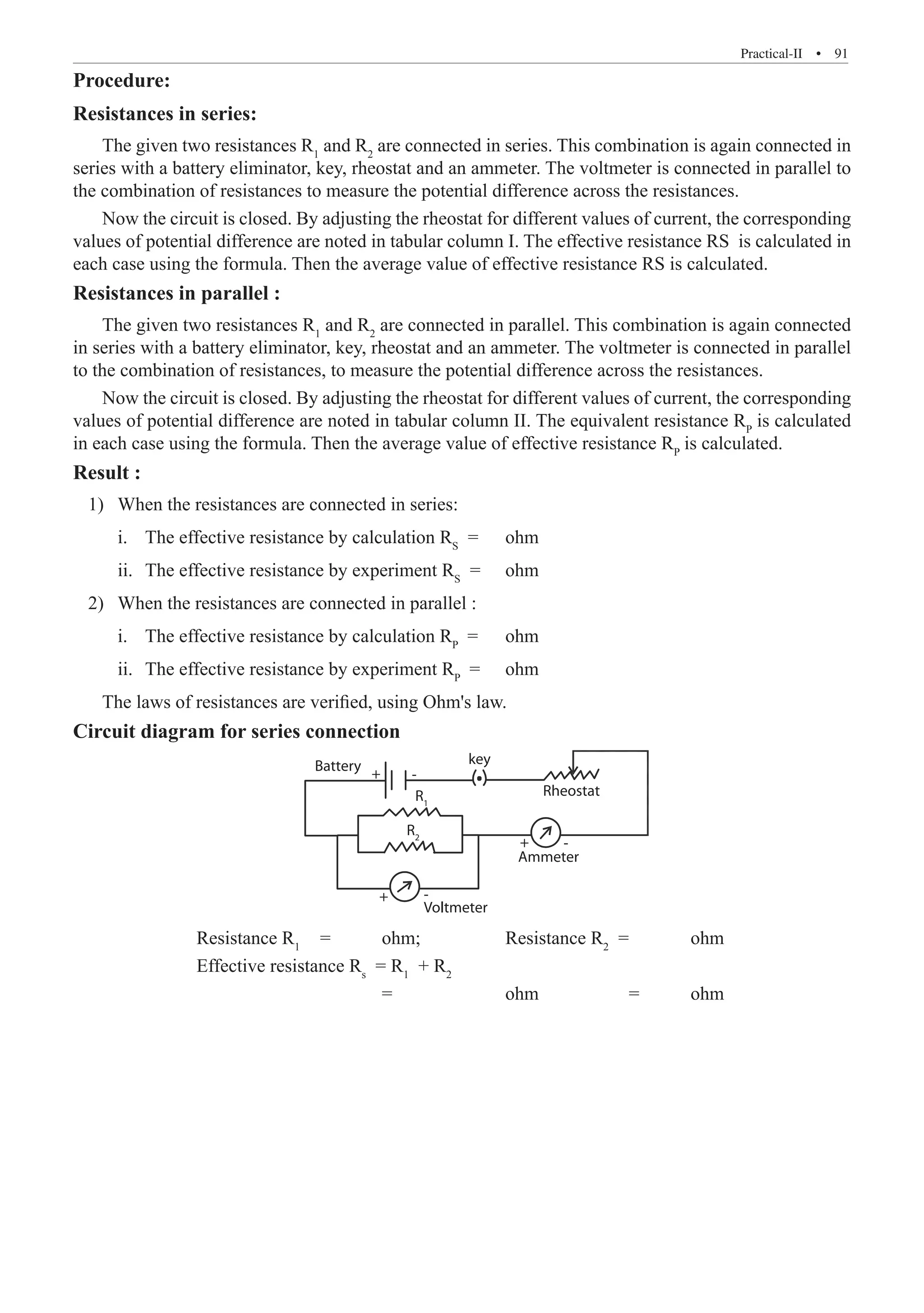 Practical-II  �  91
Procedure:
Resistances in series:
The given two resistances R1
and R2
are connected in series. This combination is again connected in
series with a battery eliminator, key, rheostat and an ammeter. The voltmeter is connected in parallel to
the combination of resistances to measure the potential difference across the resistances.
Now the circuit is closed. By adjusting the rheostat for different values of current, the corresponding
values of potential difference are noted in tabular column I. The effective resistance RS is calculated in
each case using the formula. Then the average value of effective resistance RS is calculated.
Resistances in parallel :
The given two resistances R1
and R2
are connected in parallel. This combination is again connected
in series with a battery eliminator, key, rheostat and an ammeter. The voltmeter is connected in parallel
to the combination of resistances, to measure the potential difference across the resistances.
Now the circuit is closed. By adjusting the rheostat for different values of current, the corresponding
values of potential difference are noted in tabular column II. The equivalent resistance RP
is calculated
in each case using the formula. Then the average value of effective resistance RP
is calculated.
Result :
	 1) 	When the resistances are connected in series:
		 i.	 The effective resistance by calculation RS
=	 ohm
		 ii.	 The effective resistance by experiment RS
=	 ohm
	 2)	 When the resistances are connected in parallel :
		 i.	 The effective resistance by calculation RP
=	 ohm
		 ii.	 The effective resistance by experiment RP
=	 ohm
The laws of resistances are verified, using Ohm's law.
Circuit diagram for series connection	
Battery key
Rheostat
Ammeter
Voltmeter
+
+
+
-
-
-
R1
R2
		 Resistance R1
	 =	 ohm;		 Resistance R2
=	 ohm
		 Effective resistance Rs
= R1
+ R2
					 =		 ohm		 =	 ohm
 