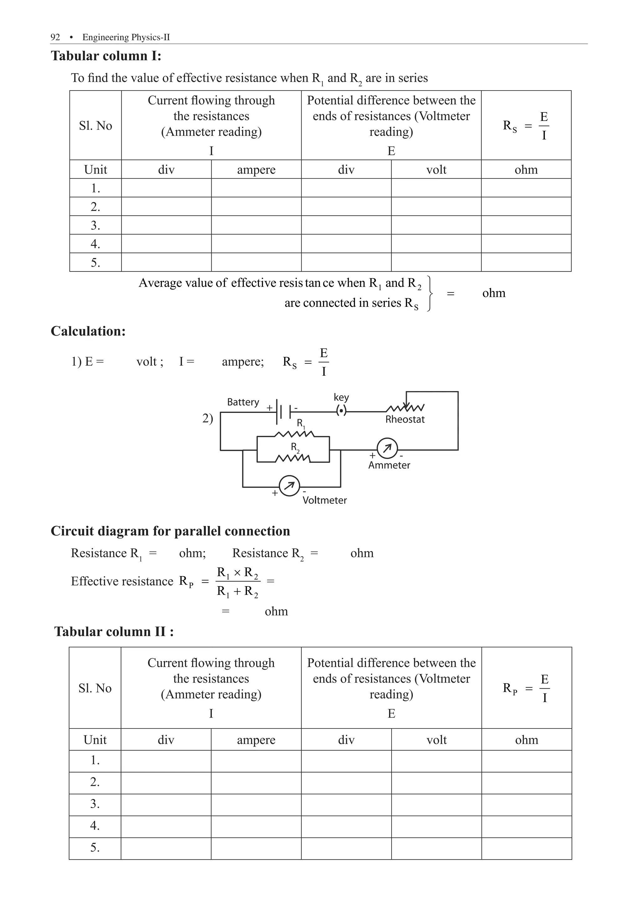 92  �  Engineering Physics-II
Tabular column I:
To find the value of effective resistance when R1
and R2
are in series
Sl. No
Current flowing through
the resistances
(Ammeter reading)
I
Potential difference between the
ends of resistances (Voltmeter
reading)
E
S
E
R
I
=
Unit div ampere div volt ohm
1.
2.
3.
4.
5.
		
1 2
S
Average value of effective resistance when R and R
ohm
are connected in series R

=


Calculation:
1) E =	 volt ;	 I =	 ampere; S
E
R
I
=
Ammeter
Voltmeter
+
+
+
-
-
-
R1
R2
Circuit diagram for parallel connection
Resistance R1
=	 ohm; Resistance R2
=	 ohm
Effective resistance 1 2
P
1 2
R R
R
R R
×
=
+
=
				 =	 ohm
Tabular column II :
Sl. No
Current flowing through
the resistances
(Ammeter reading)
I
Potential difference between the
ends of resistances (Voltmeter
reading)
E
P
E
R
I
=
Unit div ampere div volt ohm
1.
2.
3.
4.
5.
2)
Battery key
Rheostat
 