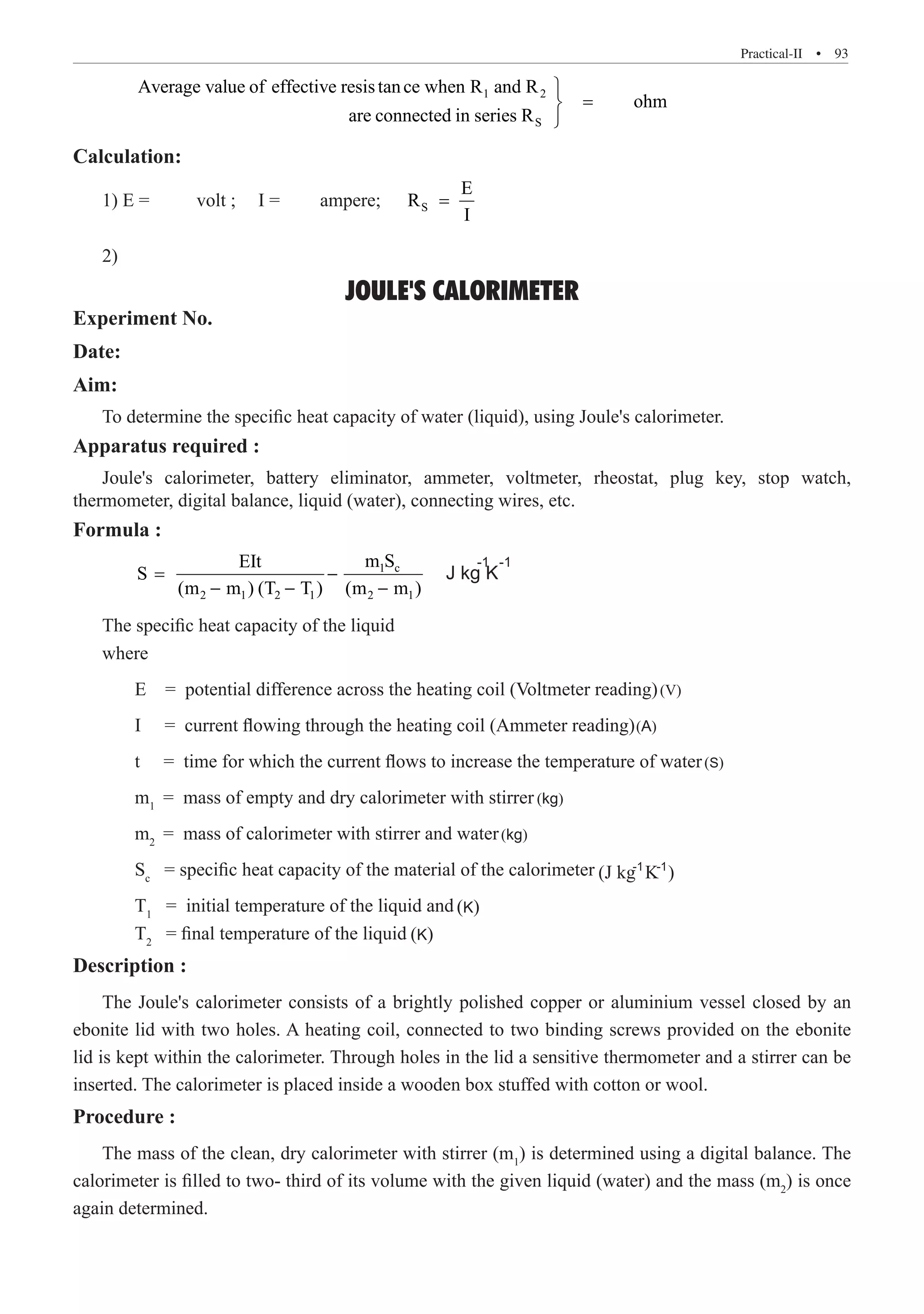 Practical-II  �  93
	
1 2
S
Average value of effective resistance when R and R
ohm
are connected in series R

=


Calculation:
1) E =	 volt ;	 I =	 ampere; S
E
R
I
=
2) 	
JOULE'S CALORIMETER
Experiment No.
Date:
Aim:
To determine the specific heat capacity of water (liquid), using Joule's calorimeter.
Apparatus required :
Joule's calorimeter, battery eliminator, ammeter, voltmeter, rheostat, plug key, stop watch,
thermometer, digital balance, liquid (water), connecting wires, etc.
Formula :
	
1 c
2 1 2 1 2 1
m S
EIt
S
	 m1
= mass of empty and dry calorimeter with stirrer
	 m2
= mass of calorimeter with stirrer and water
	 Sc
= specific heat capacity of the material of the calorimeter
	 T1
= initial temperature of the liquid and
	 T2
= final temperature of the liquid
Description :
The Joule's calorimeter consists of a brightly polished copper or aluminium vessel closed by an
ebonite lid with two holes. A heating coil, connected to two binding screws provided on the ebonite
lid is kept within the calorimeter. Through holes in the lid a sensitive thermometer and a stirrer can be
inserted. The calorimeter is placed inside a wooden box stuffed with cotton or wool.
Procedure :
The mass of the clean, dry calorimeter with stirrer (m1
) is determined using a digital balance. The
calorimeter is filled to two- third of its volume with the given liquid (water) and the mass (m2
) is once
again determined.
(m m ) (T T ) (m m )
E = potential difference across the heating coil (Voltmeter reading)
I = current flowing through the heating coil (Ammeter reading)
t = time for which the current flows to increase the temperature of water
The specific heat capacity of the liquid
where
-1
-1
(V)
(A)
(S)
(kg)
(kg)
(K)
(K)
= − J kg K
− − −
-1
(J kg K )
-1
 