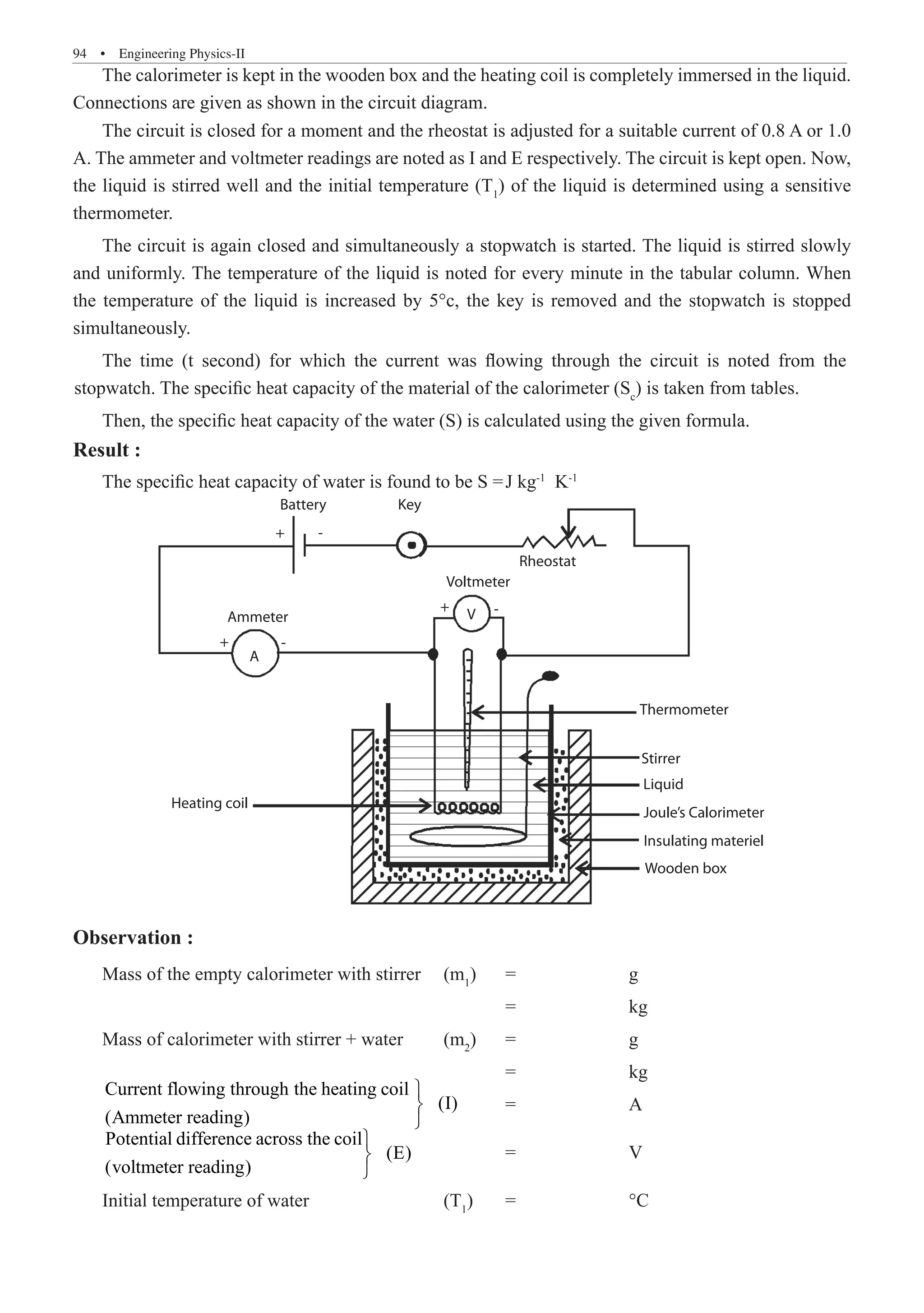 94  �  Engineering Physics-II
The calorimeter is kept in the wooden box and the heating coil is completely immersed in the liquid.
Connections are given as shown in the circuit diagram.
The circuit is closed for a moment and the rheostat is adjusted for a suitable current of 0.8 A or 1.0
A. The ammeter and voltmeter readings are noted as I and E respectively. The circuit is kept open. Now,
the liquid is stirred well and the initial temperature (T1
) of the liquid is determined using a sensitive
thermometer.
The circuit is again closed and simultaneously a stopwatch is started. The liquid is stirred slowly
and uniformly. The temperature of the liquid is noted for every minute in the tabular column. When
the temperature of the liquid is increased by 5°c, the key is removed and the stopwatch is stopped
simultaneously.
Then, the specific heat capacity of the water (S) is calculated using the given formula.
Result :
The specific heat capacity of water is found to be S =	J kg-1
K-1
+
+
+
Battery Key
Rheostat
V
A
-
-
-
Voltmeter
Ammeter
Thermometer
Stirrer
Liquid
Joule’s Calorimeter
Insulating materiel
Wooden box
Heating coil
Observation :
Mass of the empty calorimeter with stirrer	 (m1
)	 =		 g
							 =		 kg
Mass of calorimeter with stirrer + water	 (m2
)	 =		 g
							 =		 kg
Current flowing through the heating coil
(I)
(Ammeter reading)



	 =		 A
Potential difference across the coil
(E)
(voltmeter reading)



		 =		 V
Initial temperature of water			 (T1
)	 =		 °C
The time (t second) for which the current was flowing through the circuit is noted from the
stopwatch. The specific heat capacity of the material of the calorimeter (Sc
) is taken from tables.
 