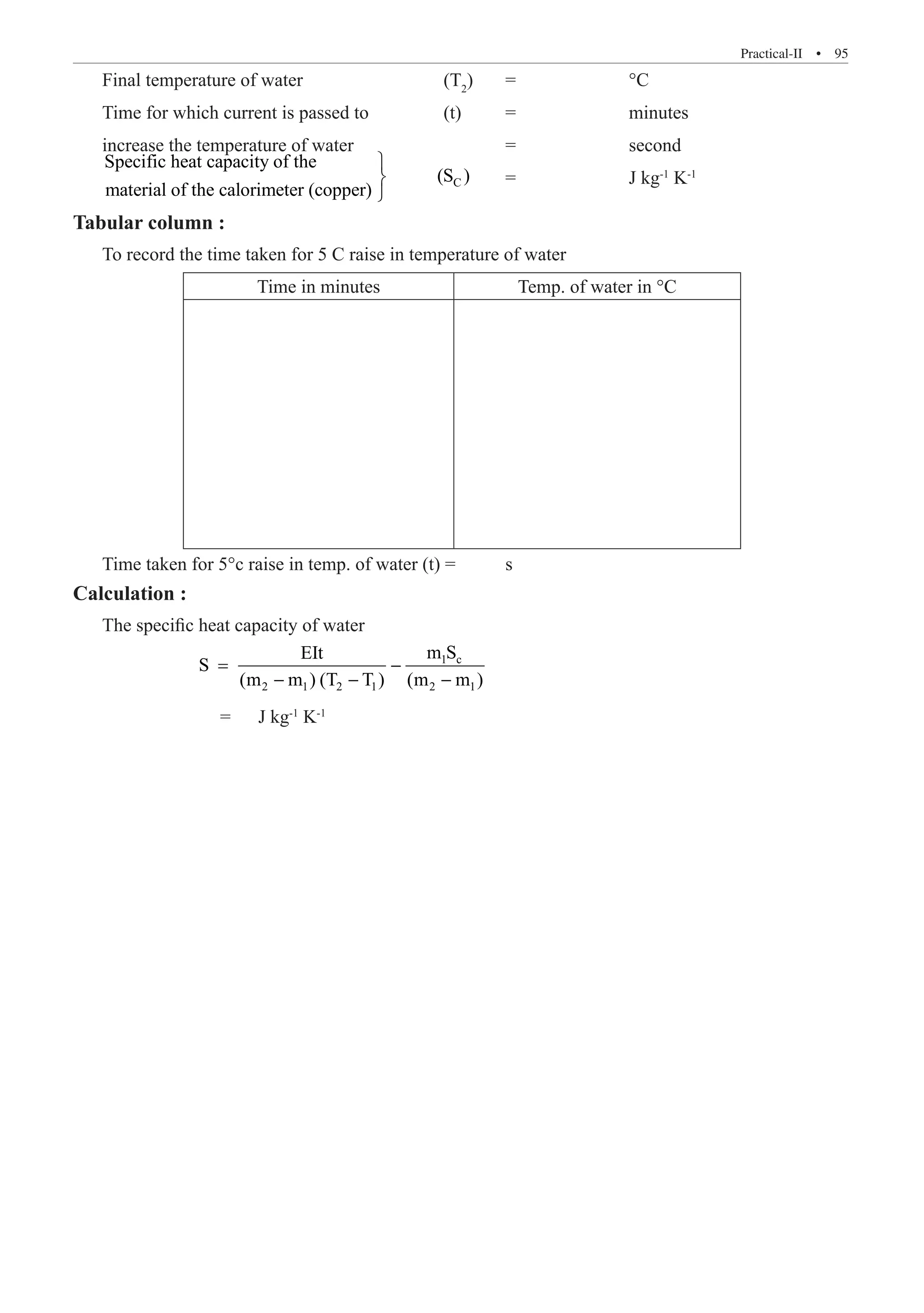 Practical-II  �  95
Final temperature of water			 (T2
)	 =		 °C
Time for which current is passed to 		 (t)	 =		 minutes
increase the temperature of water 			 =		 second
C
Specific heat capacity of the
(S )
material of the calorimeter (copper)



	 =		 J kg-1
K-1
Tabular column :
To record the time taken for 5 C raise in temperature of water
Time in minutes Temp. of water in °C
Time taken for 5°c raise in temp. of water (t) =	 s
Calculation :
The specific heat capacity of water
		
1 c
2 1 2 1 2 1
m S
EIt
S
(m m ) (T T ) (m m )
= −
− − −
		 =	 J kg-1
K-1
 