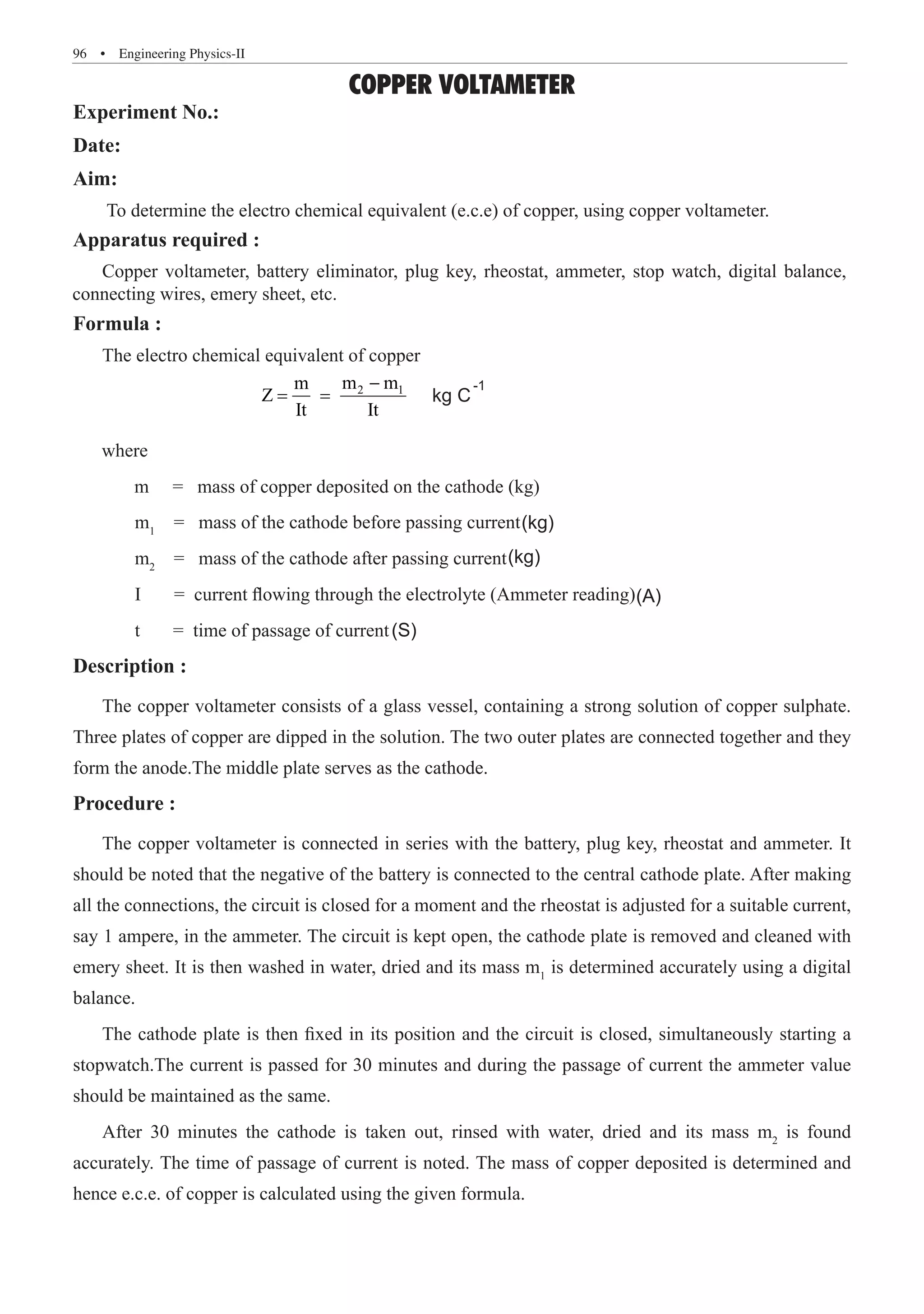 96  �  Engineering Physics-II
COPPER VOLTAMETER
Experiment No.:
Date:
Aim:
To determine the electro chemical equivalent (e.c.e) of copper, using copper voltameter.
Apparatus required :
Formula :
The electro chemical equivalent of copper
			
2 1
m m
m
Z
It It
−
	 m1
= mass of the cathode after passing current
	 I = current flowing through the electrolyte (Ammeter reading)
	 t = time of passage of current
Description :
The copper voltameter consists of a glass vessel, containing a strong solution of copper sulphate.
Three plates of copper are dipped in the solution. The two outer plates are connected together and they
form the anode.The middle plate serves as the cathode.
Procedure :
The copper voltameter is connected in series with the battery, plug key, rheostat and ammeter. It
should be noted that the negative of the battery is connected to the central cathode plate. After making
all the connections, the circuit is closed for a moment and the rheostat is adjusted for a suitable current,
say 1 ampere, in the ammeter. The circuit is kept open, the cathode plate is removed and cleaned with
emery sheet. It is then washed in water, dried and its mass m1
is determined accurately using a digital
balance.
The cathode plate is then fixed in its position and the circuit is closed, simultaneously starting a
stopwatch.The current is passed for 30 minutes and during the passage of current the ammeter value
should be maintained as the same.
After 30 minutes the cathode is taken out, rinsed with water, dried and its mass m2
is found
accurately. The time of passage of current is noted. The mass of copper deposited is determined and
hence e.c.e. of copper is calculated using the given formula.
= = kg C
-1
where
m = mass of copper deposited on the cathode (kg)
= mass of the cathode before passing current
m2
(kg)
(kg)
(A)
(S)
Copper voltameter, battery eliminator, plug key, rheostat, ammeter, stop watch, digital balance,
connecting wires, emery sheet, etc.
 