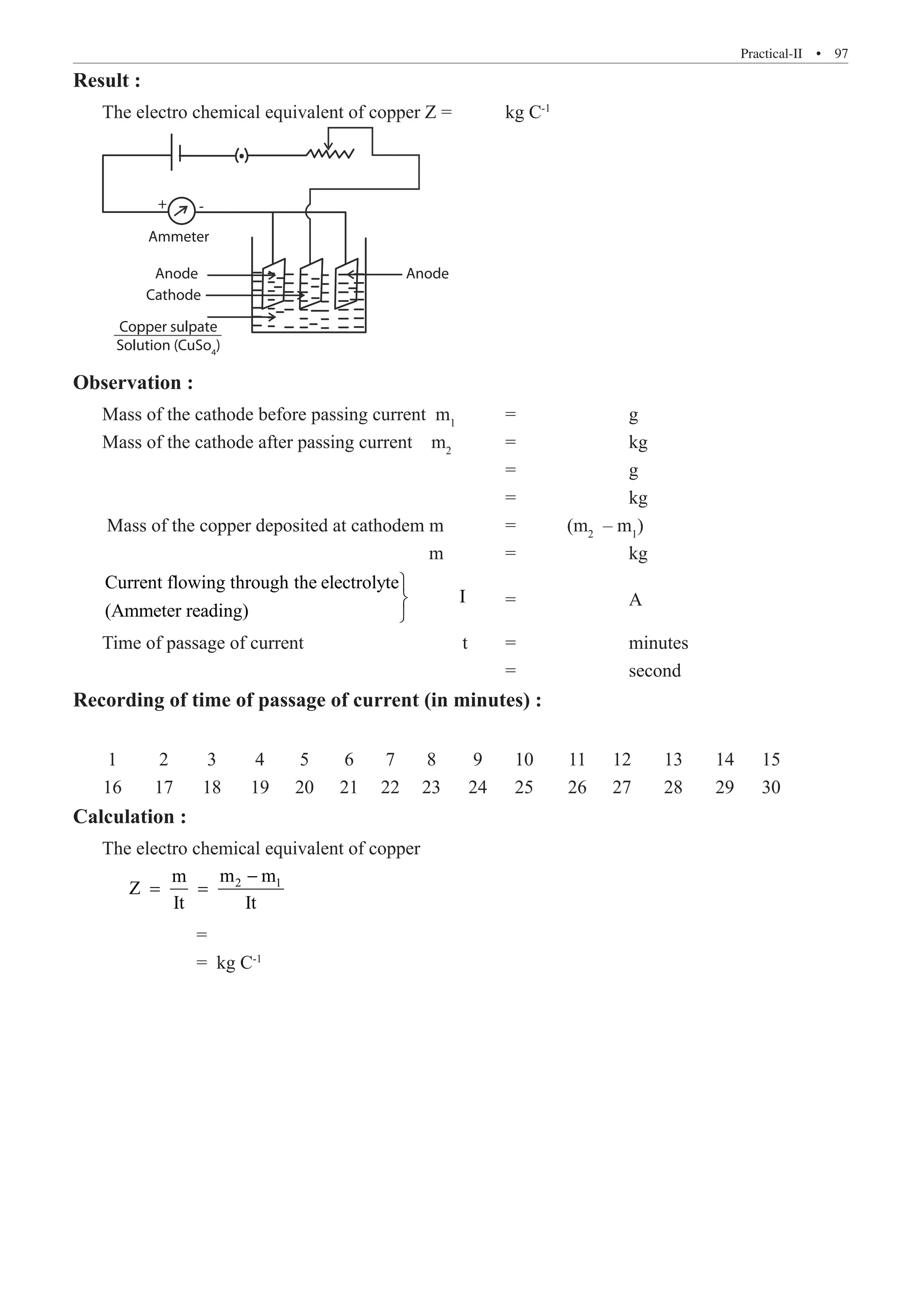 Practical-II  �  97
Result :
The electro chemical equivalent of copper Z =	 kg C-1
+
Ammeter
Cathode
Anode Anode
-
Copper sulpate
Solution (CuSo4
)
Observation :
Mass of the cathode before passing current m1
	 =		 g
Mass of the cathode after passing current m2
	 =		 kg
							 =		 g
							 =		 kg
Mass of the copper deposited at cathodem m	 =	 (m2
– m1
)
					 m	 =		 kg
Current flowing through the electrolyte
I
(Ammeter reading)



	 =		 A
Time of passage of current			 t	 =		 minutes
							 =		 second
Recording of time of passage of current (in minutes) :
	 1	 2	 3	 4	 5	 6	 7	 8	 9	 10	 11	 12	 13	 14	 15
	 16	 17 	 18	 19	 20	 21	 22	 23	 24	 25	 26	 27	 28	 29	 30
Calculation :
The electro chemical equivalent of copper
2 1
m m
m
Z
It It
−
= =
		 =
		 = kg C-1
 