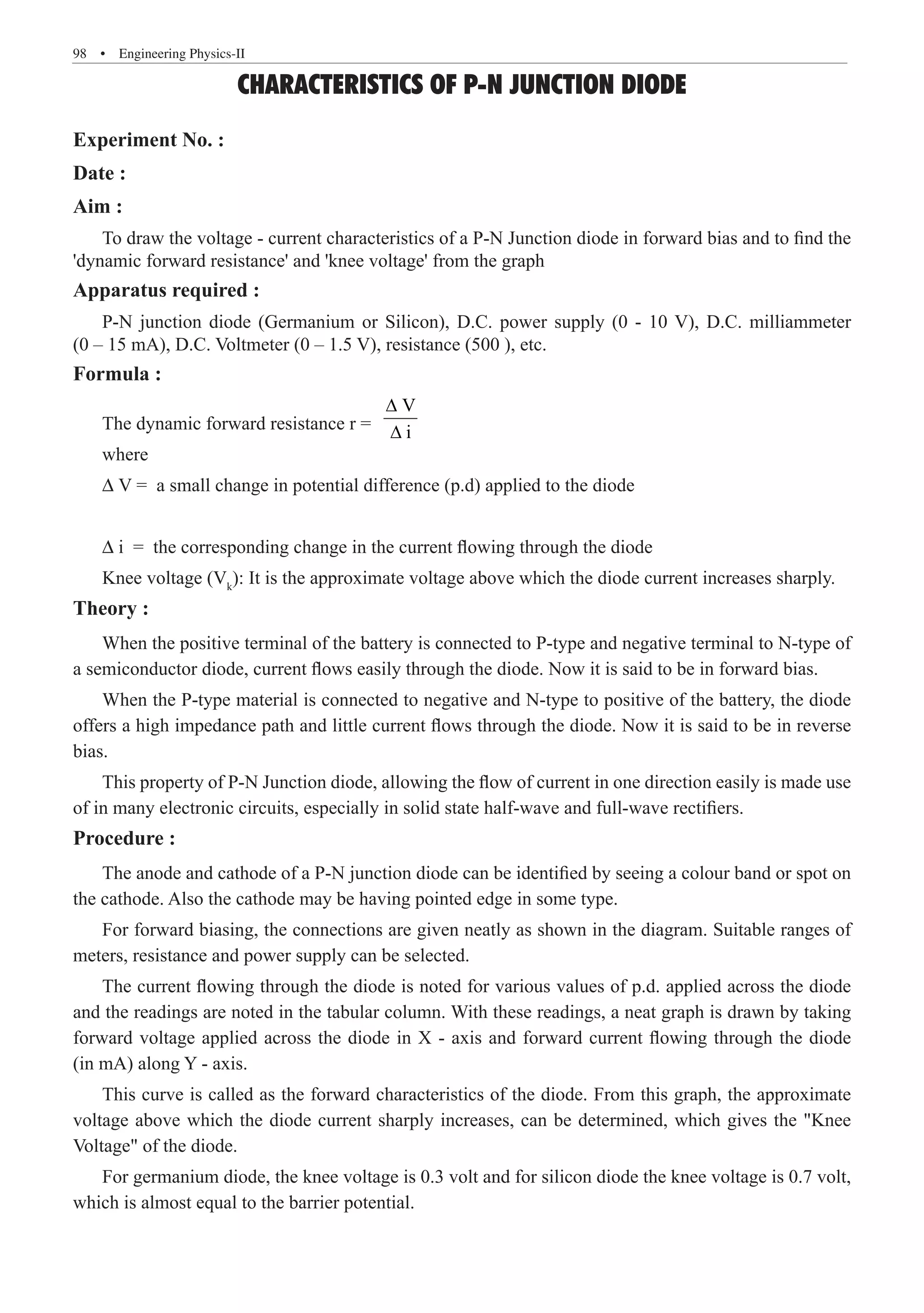 98  �  Engineering Physics-II
CHARACTERISTICS OF P-N JUNCTION DIODE
Experiment No. :
Date :
Aim :
To draw the voltage - current characteristics of a P-N Junction diode in forward bias and to find the
'dynamic forward resistance' and 'knee voltage' from the graph
Apparatus required :
P-N junction diode (Germanium or Silicon), D.C. power supply (0 - 10 V), D.C. milliammeter
(0 – 15 mA), D.C. Voltmeter (0 – 1.5 V), resistance (500 ), etc.
Formula :
The dynamic forward resistance r =
V
i
∆
∆
where
∆ V = a small change in potential difference (p.d) applied to the diode
∆ i = the corresponding change in the current flowing through the diode
Knee voltage (Vk
): It is the approximate voltage above which the diode current increases sharply.
Theory :
When the positive terminal of the battery is connected to P-type and negative terminal to N-type of
a semiconductor diode, current flows easily through the diode. Now it is said to be in forward bias.
When the P-type material is connected to negative and N-type to positive of the battery, the diode
offers a high impedance path and little current flows through the diode. Now it is said to be in reverse
bias.
This property of P-N Junction diode, allowing the flow of current in one direction easily is made use
of in many electronic circuits, especially in solid state half-wave and full-wave rectifiers.
Procedure :
The anode and cathode of a P-N junction diode can be identified by seeing a colour band or spot on
the cathode. Also the cathode may be having pointed edge in some type.
For forward biasing, the connections are given neatly as shown in the diagram. Suitable ranges of
meters, resistance and power supply can be selected.
The current flowing through the diode is noted for various values of p.d. applied across the diode
and the readings are noted in the tabular column. With these readings, a neat graph is drawn by taking
forward voltage applied across the diode in X - axis and forward current flowing through the diode
(in mA) along Y - axis.
This curve is called as the forward characteristics of the diode. From this graph, the approximate
voltage above which the diode current sharply increases, can be determined, which gives the Knee
Voltage of the diode.
For germanium diode, the knee voltage is 0.3 volt and for silicon diode the knee voltage is 0.7 volt,
which is almost equal to the barrier potential.
 