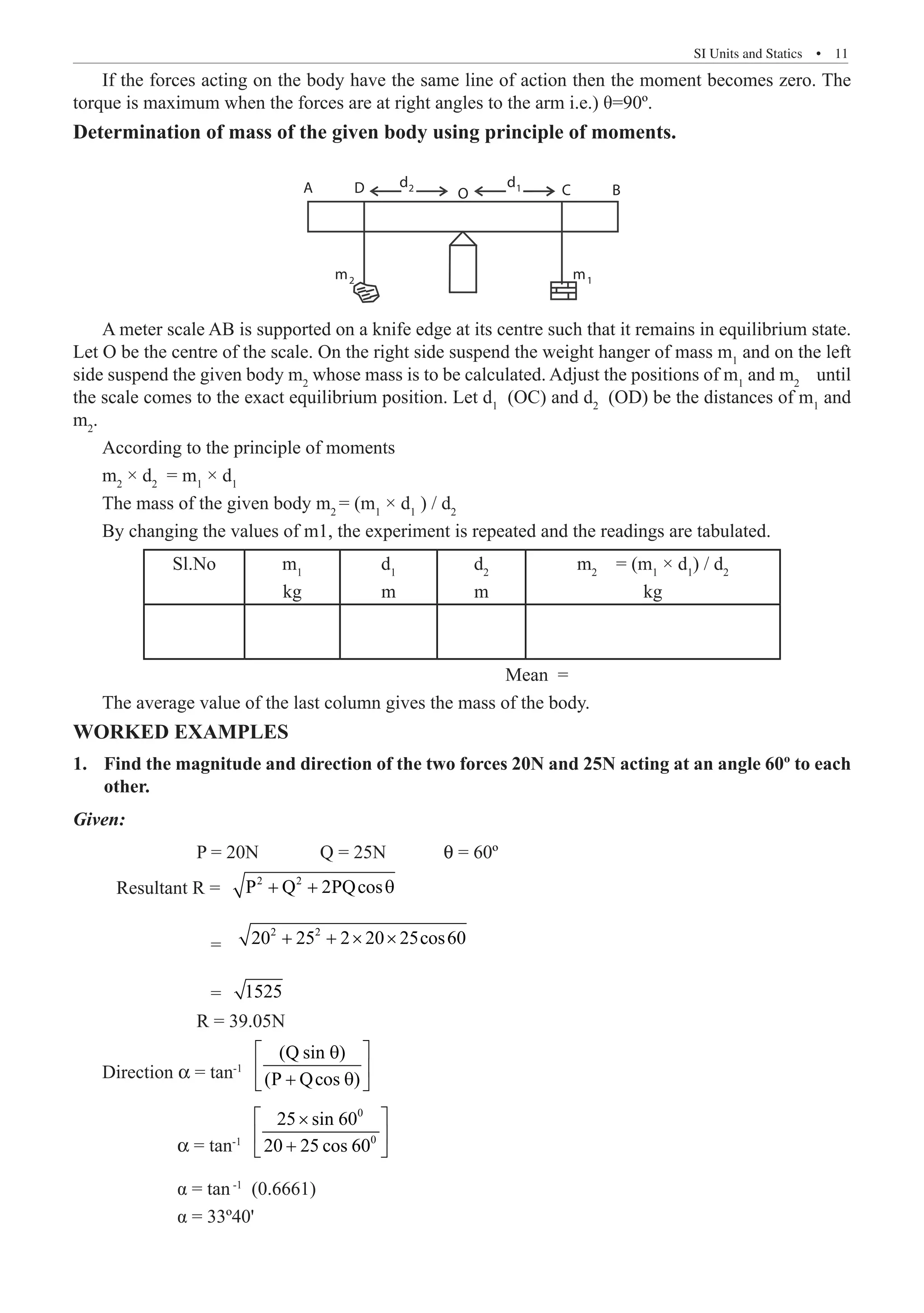 SI Units and Statics  �  11
If the forces acting on the body have the same line of action then the moment becomes zero. The
torque is maximum when the forces are at right angles to the arm i.e.) θ=90º.
Determination of mass of the given body using principle of moments.
A D O B
C
d2 d1
m1
m2
A meter scale AB is supported on a knife edge at its centre such that it remains in equilibrium state.
Let O be the centre of the scale. On the right side suspend the weight hanger of mass m1
and on the left
side suspend the given body m2
whose mass is to be calculated. Adjust the positions of m1
and m2
until
the scale comes to the exact equilibrium position. Let d1
(OC) and d2
(OD) be the distances of m1
and
m2
.
According to the principle of moments
m2
× d2
= m1
× d1
The mass of the given body m2
= (m1
× d1
) / d2
By changing the values of m1, the experiment is repeated and the readings are tabulated.
Sl.No m1
kg
d1
m
d2
m
m2
= (m1
× d1
) / d2
kg
							 Mean =
The average value of the last column gives the mass of the body.
WORKED EXAMPLES
Find the magnitude and direction of the two forces 20N and 25N acting at an angle 60º to each
1.	
other.
Given:
		 P = 20N 	 Q = 25N 	 q = 60º
Resultant R = 2 2
P Q 2PQcos
+ + θ
		 =
2 2
20 25 2 20 25cos60
+ + × ×
		 = 1525
		 R = 39.05N
Direction α = tan-1
(Q sin )
(P Qcos )
 
θ
 
+ θ
 
	          α = tan-1
0
0
25 sin 60
20 25 cos 60
 
×
 
+
 
	 α = tan-1
(0.6661)
	 α = 33º40'
 