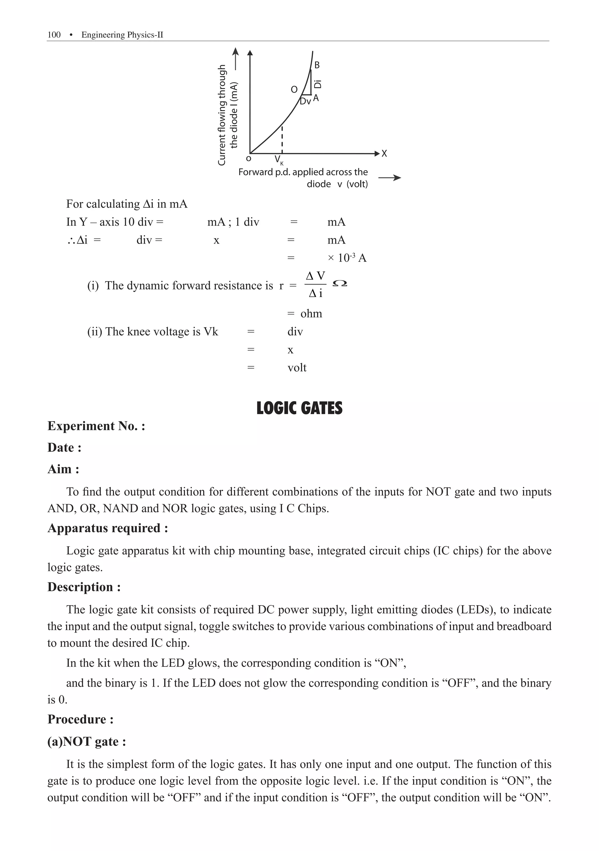100  �  Engineering Physics-II
Forward p.d. applied across the
diode v (volt)
Current
flowing
through
the
diode
I
(mA)
o X
B
O
A
Dv
Di
VK
For calculating ∆i in mA
In Y – axis 10 div =		 mA ; 1 div	 =	 mA
∴∆i =	 div =		 x		 =	 mA
						 =	 × 10-3
A
	 (i) The dynamic forward resistance is r =
V
i
∆
∆
						 = ohm
	 (ii) The knee voltage is Vk	 =	 div
				 	 =	 x
					 =	 volt
LOGIC GATES
Experiment No. :
Date :
Aim :
To find the output condition for different combinations of the inputs for NOT gate and two inputs
AND, OR, NAND and NOR logic gates, using I C Chips.
Apparatus required :
Logic gate apparatus kit with chip mounting base, integrated circuit chips (IC chips) for the above
logic gates.
Description :
The logic gate kit consists of required DC power supply, light emitting diodes (LEDs), to indicate
the input and the output signal, toggle switches to provide various combinations of input and breadboard
to mount the desired IC chip.
In the kit when the LED glows, the corresponding condition is “ON”,
and the binary is 1. If the LED does not glow the corresponding condition is “OFF”, and the binary
is 0.
Procedure :
(a)NOT gate :
It is the simplest form of the logic gates. It has only one input and one output. The function of this
gate is to produce one logic level from the opposite logic level. i.e. If the input condition is “ON”, the
output condition will be “OFF” and if the input condition is “OFF”, the output condition will be “ON”.
W
 