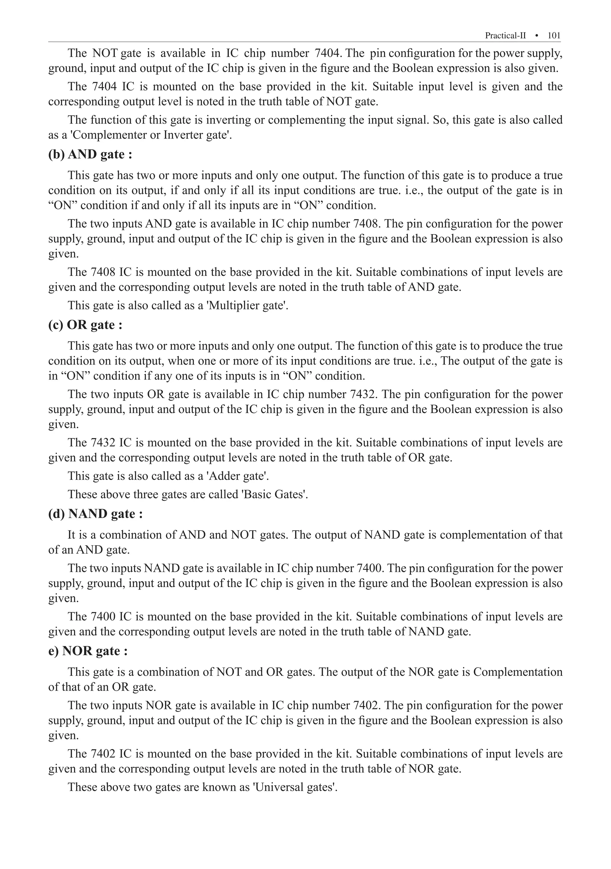 Practical-II  �  101
The NOT gate is available in IC chip number 7404. The pin configuration for the power supply,
ground, input and output of the IC chip is given in the figure and the Boolean expression is also given.
The 7404 IC is mounted on the base provided in the kit. Suitable input level is given and the
corresponding output level is noted in the truth table of NOT gate.
The function of this gate is inverting or complementing the input signal. So, this gate is also called
as a 'Complementer or Inverter gate'.
(b) AND gate :
This gate has two or more inputs and only one output. The function of this gate is to produce a true
condition on its output, if and only if all its input conditions are true. i.e., the output of the gate is in
“ON” condition if and only if all its inputs are in “ON” condition.
The two inputs AND gate is available in IC chip number 7408. The pin configuration for the power
supply, ground, input and output of the IC chip is given in the figure and the Boolean expression is also
given.
The 7408 IC is mounted on the base provided in the kit. Suitable combinations of input levels are
given and the corresponding output levels are noted in the truth table of AND gate.
This gate is also called as a 'Multiplier gate'.
(c) OR gate :
This gate has two or more inputs and only one output. The function of this gate is to produce the true
condition on its output, when one or more of its input conditions are true. i.e., The output of the gate is
in “ON” condition if any one of its inputs is in “ON” condition.
The two inputs OR gate is available in IC chip number 7432. The pin configuration for the power
supply, ground, input and output of the IC chip is given in the figure and the Boolean expression is also
given.
The 7432 IC is mounted on the base provided in the kit. Suitable combinations of input levels are
given and the corresponding output levels are noted in the truth table of OR gate.
This gate is also called as a 'Adder gate'.
These above three gates are called 'Basic Gates'.
(d) NAND gate :
It is a combination of AND and NOT gates. The output of NAND gate is complementation of that
of an AND gate.
The two inputs NAND gate is available in IC chip number 7400. The pin configuration for the power
supply, ground, input and output of the IC chip is given in the figure and the Boolean expression is also
given.
The 7400 IC is mounted on the base provided in the kit. Suitable combinations of input levels are
given and the corresponding output levels are noted in the truth table of NAND gate.
e) NOR gate :
This gate is a combination of NOT and OR gates. The output of the NOR gate is Complementation
of that of an OR gate.
The two inputs NOR gate is available in IC chip number 7402. The pin configuration for the power
supply, ground, input and output of the IC chip is given in the figure and the Boolean expression is also
given.
The 7402 IC is mounted on the base provided in the kit. Suitable combinations of input levels are
given and the corresponding output levels are noted in the truth table of NOR gate.
These above two gates are known as 'Universal gates'.
 