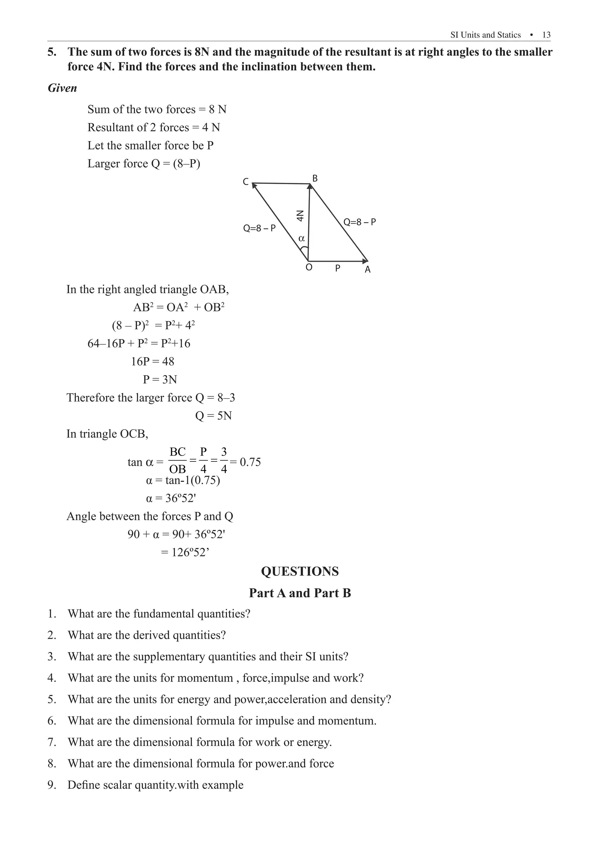SI Units and Statics  �  13
The sum of two forces is 8N and the magnitude of the resultant is at right angles to the smaller
5.	
force 4N. Find the forces and the inclination between them.
Given
	 Sum of the two forces = 8 N
	 Resultant of 2 forces = 4 N
	 Let the smaller force be P
	 Larger force Q = (8–P)
A
P
O
Q=8 – P
Q=8 – P
B
4N
α
C
In the right angled triangle OAB,
		 AB2
= OA2
+ OB2
	 (8 – P)2
= P2
+ 42
	 64–16P + P2
= P2
+16
		 16P = 48
		 P = 3N
Therefore the larger force Q = 8–3
			 Q = 5N
In triangle OCB,
		 tan α =
BC P 3
OB 4 4
= = = 0.75
		 α = tan-1(0.75)
		 α = 36º52'
Angle between the forces P and Q
		 90 + α = 90+ 36º52'
		 = 126º52’
QUESTIONS
Part A and Part B
What are the fundamental quantities?
1.	
What are the derived quantities?
2.	
What are the supplementary quantities and their SI units?
3.	
What are the units for momentum , force,impulse and work?
4.	
What are the units for energy and power,acceleration and density?
5.	
What are the dimensional formula for impulse and momentum.
6.	
What are the dimensional formula for work or energy.
7.	
What are the dimensional formula for power.and force
8.	
Define scalar quantity.with example
9.	
 