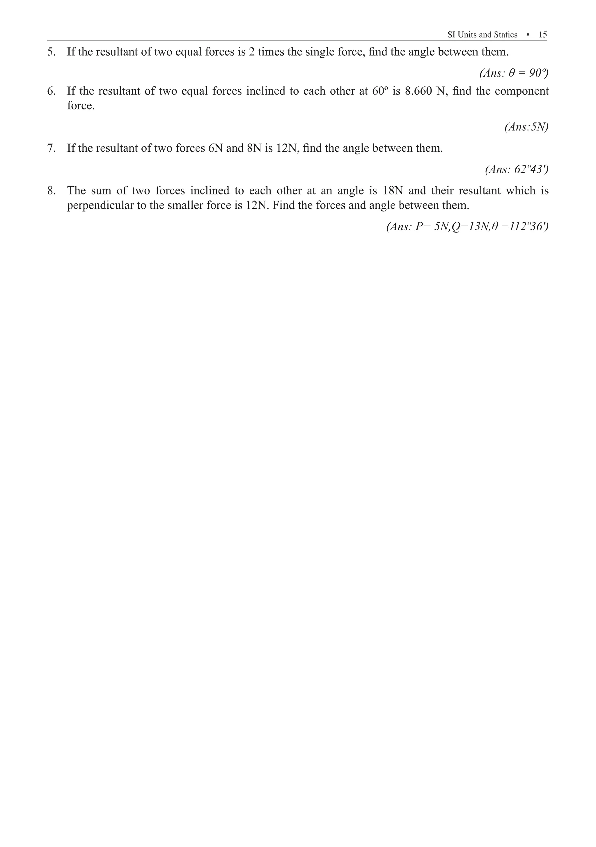 SI Units and Statics  �  15
If the resultant of two equal forces is 2 times the single force, find the angle between them.
5.	
(Ans: θ = 90º)
If the resultant of two equal forces inclined to each other at 60º is 8.660 N, find the component
6.	
force.										
(Ans:5N)
If the resultant of two forces 6N and 8N is 12N, find the angle between them.
7.	
(Ans: 62º43')
The sum of two forces inclined to each other at an angle is 18N and their resultant which is
8.	
perpendicular to the smaller force is 12N. Find the forces and angle between them.
							 (Ans: P= 5N,Q=13N,θ =112º36')
 