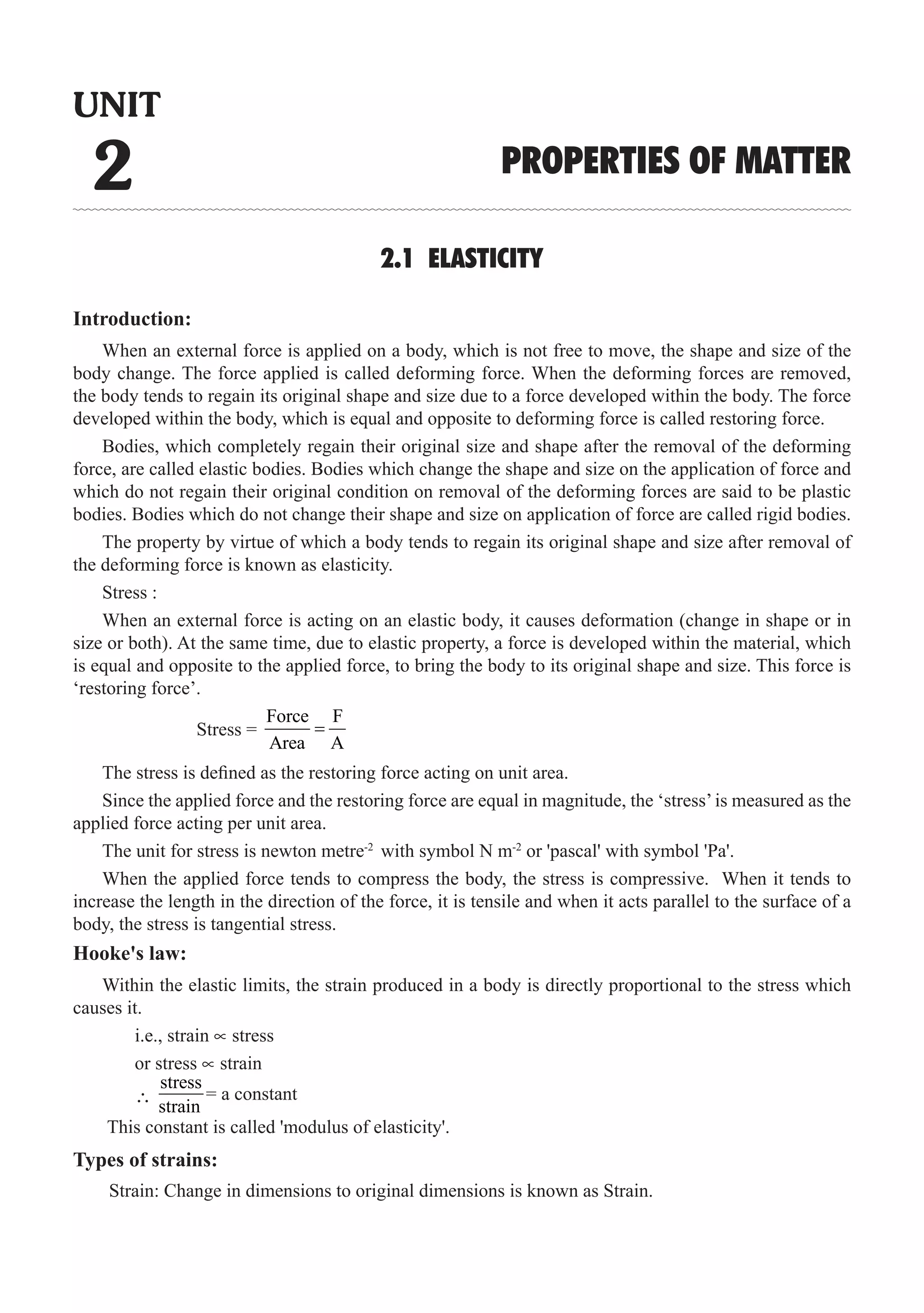 14  �  Engineering Physics-II
2.1 ELASTICITY
Introduction:
When an external force is applied on a body, which is not free to move, the shape and size of the
body change. The force applied is called deforming force. When the deforming forces are removed,
the body tends to regain its original shape and size due to a force developed within the body. The force
developed within the body, which is equal and opposite to deforming force is called restoring force.
Bodies, which completely regain their original size and shape after the removal of the deforming
force, are called elastic bodies. Bodies which change the shape and size on the application of force and
which do not regain their original condition on removal of the deforming forces are said to be plastic
bodies. Bodies which do not change their shape and size on application of force are called rigid bodies.
The property by virtue of which a body tends to regain its original shape and size after removal of
the deforming force is known as elasticity.
Stress :
When an external force is acting on an elastic body, it causes deformation (change in shape or in
size or both). At the same time, due to elastic property, a force is developed within the material, which
is equal and opposite to the applied force, to bring the body to its original shape and size. This force is
‘restoring force’.
		 Stress =
Force F
Area A
=
The stress is defined as the restoring force acting on unit area.
Since the applied force and the restoring force are equal in magnitude, the ‘stress’is measured as the
applied force acting per unit area.
The unit for stress is newton metre-2
with symbol N m-2
or 'pascal' with symbol 'Pa'.
When the applied force tends to compress the body, the stress is compressive. When it tends to
increase the length in the direction of the force, it is tensile and when it acts parallel to the surface of a
body, the stress is tangential stress.
Hooke's law:
Within the elastic limits, the strain produced in a body is directly proportional to the stress which
causes it.
	 i.e., strain ∝ stress
	 or stress ∝ strain
Types of strains:
	 ∴
stress
UNIT
2 PROPERTIES OF MATTER
= a constant
strain
This constant is called 'modulus of elasticity'.
Strain: Change in dimensions to original dimensions is known as Strain.
 