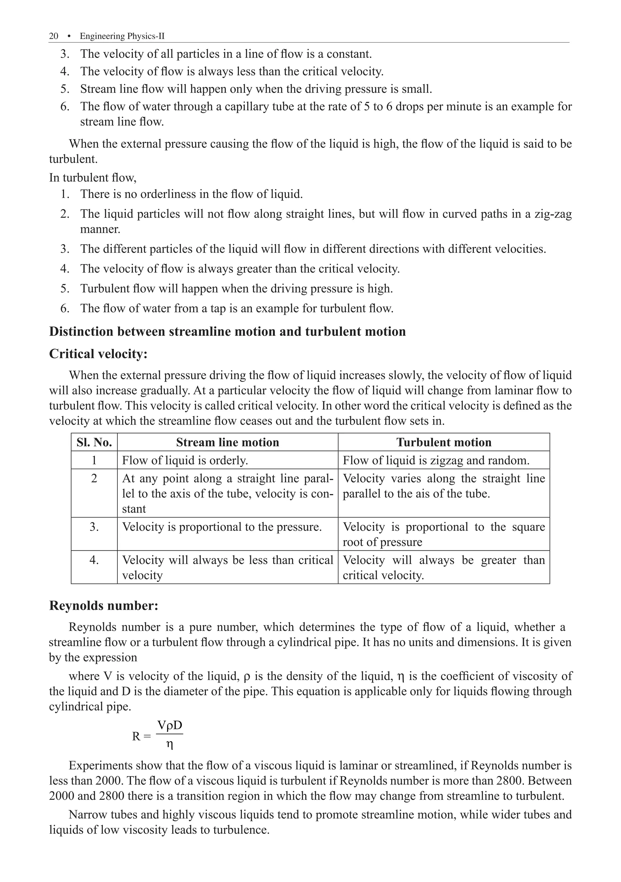 20  �  Engineering Physics-II
	 3.	 The velocity of all particles in a line of flow is a constant.
	 4.	 The velocity of flow is always less than the critical velocity.
	 5.	 Stream line flow will happen only when the driving pressure is small.
	 6.	 The flow of water through a capillary tube at the rate of 5 to 6 drops per minute is an example for
stream line flow.
When the external pressure causing the flow of the liquid is high, the flow of the liquid is said to be
turbulent.
In turbulent flow,
	 1.	 There is no orderliness in the flow of liquid.
	 2.	 The liquid particles will not flow along straight lines, but will flow in curved paths in a zig-zag
manner.
	 3.	 The different particles of the liquid will flow in different directions with different velocities.
	 4.	 The velocity of flow is always greater than the critical velocity.
	 5.	 Turbulent flow will happen when the driving pressure is high.
	 6.	 The flow of water from a tap is an example for turbulent flow.
Distinction between streamline motion and turbulent motion
Critical velocity:
When the external pressure driving the flow of liquid increases slowly, the velocity of flow of liquid
will also increase gradually. At a particular velocity the flow of liquid will change from laminar flow to
turbulent flow. This velocity is called critical velocity. In other word the critical velocity is defined as the
velocity at which the streamline flow ceases out and the turbulent flow sets in.
Sl. No. Stream line motion Turbulent motion
1 Flow of liquid is orderly. Flow of liquid is zigzag and random.
2 At any point along a straight line paral-
lel to the axis of the tube, velocity is con-
stant
Velocity varies along the straight line
parallel to the ais of the tube.
3. Velocity is proportional to the pressure. Velocity is proportional to the square
root of pressure
4. Velocity will always be less than critical
velocity
Velocity will always be greater than
critical velocity.
Reynolds number:
where V is velocity of the liquid, ρ is the density of the liquid, η is the coefficient of viscosity of
the liquid and D is the diameter of the pipe. This equation is applicable only for liquids flowing through
cylindrical pipe.
		 R =
V D
r
η
Experiments show that the flow of a viscous liquid is laminar or streamlined, if Reynolds number is
less than 2000. The flow of a viscous liquid is turbulent if Reynolds number is more than 2800. Between
2000 and 2800 there is a transition region in which the flow may change from streamline to turbulent.
Narrow tubes and highly viscous liquids tend to promote streamline motion, while wider tubes and
liquids of low viscosity leads to turbulence.
Reynolds number is a pure number, which determines the type of flow of a liquid, whether a
streamline flow or a turbulent flow through a cylindrical pipe. It has no units and dimensions. It is given
by the expression
 