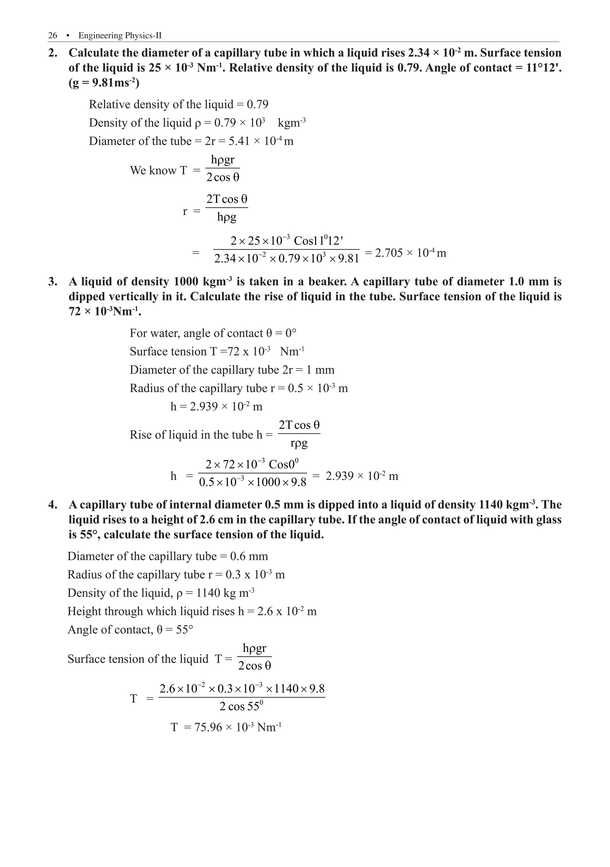 26  �  Engineering Physics-II
Calculate the diameter of a capillary tube in which a liquid rises 2.34 × 10
2.	 -2
m. Surface tension
of the liquid is 25 × 10-3
Nm-1
. Relative density of the liquid is 0.79. Angle of contact = 11°12'.
(g = 9.81ms-2
)
	 Relative density of the liquid = 0.79
	 Density of the liquid ρ = 0.79 × 103
kgm-3
	 Diameter of the tube = 2r = 5.41 × 10-4
m
		 We know T =
h gr
2cos
r
θ
			 r =
2Tcos
h g
θ
r
			 =	
3 0
2 3
2 25 10 Cos11 12'
2.34 10 0.79 10 9.81
−
−
× ×
× × × × = 2.705 × 10-4
m
A liquid of density 1000 kgm
3.	 -3
is taken in a beaker. A capillary tube of diameter 1.0 mm is
dipped vertically in it. Calculate the rise of liquid in the tube. Surface tension of the liquid is
72 × 10-3
Nm-1
.
		 For water, angle of contact θ = 0°
		 Surface tension T =72 x 10-3
Nm-1
		 Diameter of the capillary tube 2r = 1 mm
		 Radius of the capillary tube r = 0.5 × 10-3
m
			 h = 2.939 × 10-2
m
		 Rise of liquid in the tube h =
2Tcos
r g
θ
r
			 h =
3 0
3
2 72 10 Cos0
0.5 10 1000 9.8
−
−
× ×
× × × = 2.939 × 10-2
m
A capillary tube of internal diameter 0.5 mm is dipped into a liquid of density 1140 kgm
4.	 -3
. The
liquid rises to a height of 2.6 cm in the capillary tube. If the angle of contact of liquid with glass
is 55°, calculate the surface tension of the liquid.
Diameter of the capillary tube = 0.6 mm
Radius of the capillary tube r = 0.3 x 10-3
m
Density of the liquid, ρ = 1140 kg m-3
Height through which liquid rises h = 2.6 x 10-2
m
Angle of contact, θ = 55°
Surface tension of the liquid T =
h gr
2cos
r
θ
		 T =
2 3
0
2.6 10 0.3 10 1140 9.8
2 cos 55
− −
× × × × ×
			 T = 75.96 × 10-3
Nm-1
 