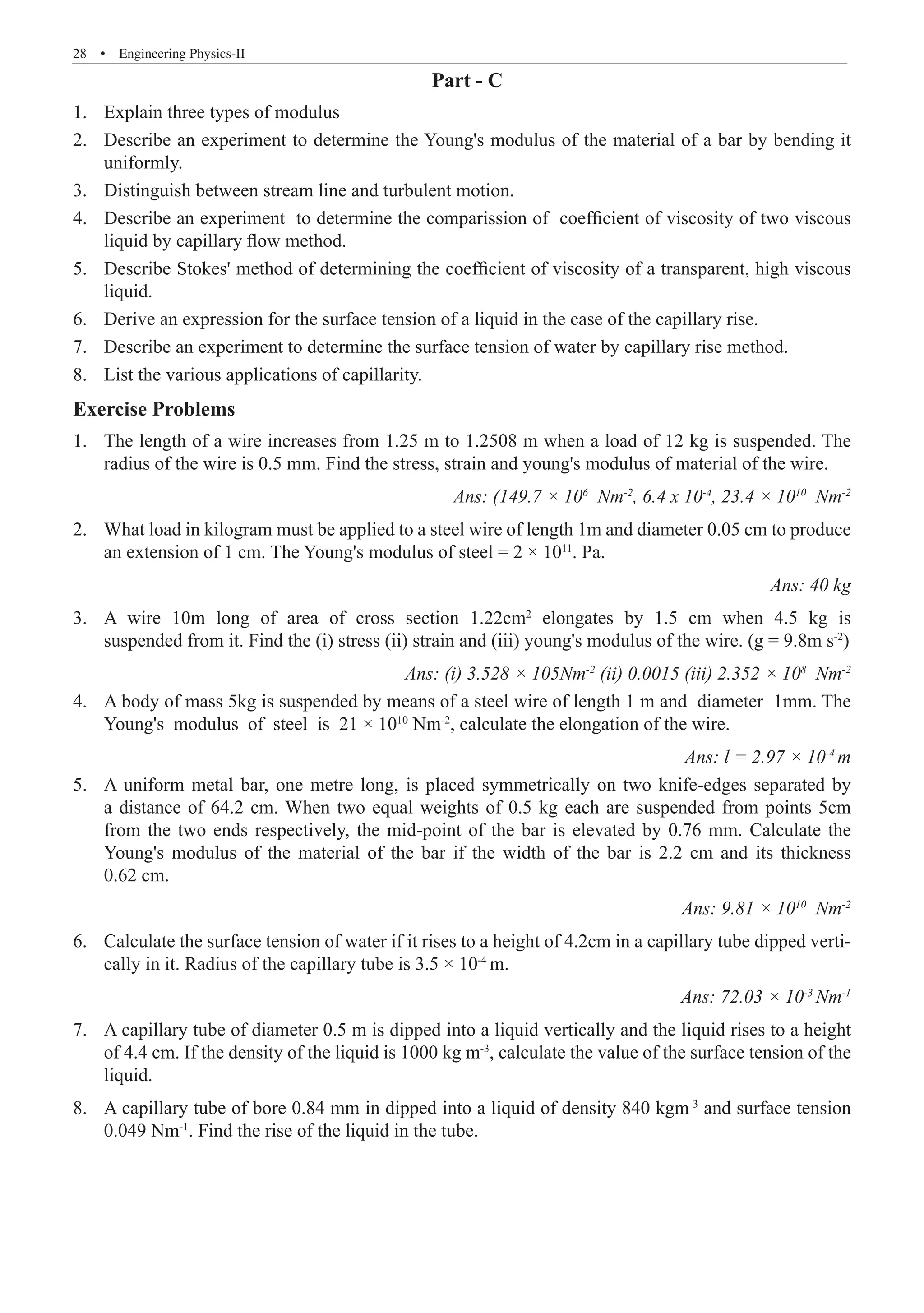 28  �  Engineering Physics-II
Part - C
Explain three types of modulus
1.	
Describe an experiment to determine the Young's modulus of the material of a bar by bending it
2.	
uniformly.
Distinguish between stream line and turbulent motion.
3.	
Describe an experiment to determine the comparission of coefficient of viscosity of two viscous
4.	
liquid by capillary flow method.
Describe Stokes' method of determining the coefficient of viscosity of a transparent, high viscous
5.	
liquid.
Derive an expression for the surface tension of a liquid in the case of the capillary rise.
6.	
Describe an experiment to determine the surface tension of water by capillary rise method.
7.	
List the various applications of capillarity.
8.	
Exercise Problems
The length of a wire increases from 1.25 m to 1.2508 m when a load of 12 kg is suspended. The
1.	
radius of the wire is 0.5 mm. Find the stress, strain and young's modulus of material of the wire.
Ans: (149.7 × 106
Nm-2
, 6.4 x 10-4
, 23.4 × 1010
Nm-2
What load in kilogram must be applied to a steel wire of length 1m and diameter 0.05 cm to produce
2.	
an extension of 1 cm. The Young's modulus of steel = 2 × 1011
. Pa.
Ans: 40 kg
A wire 10m long of area of cross section 1.22cm
3.	 2
elongates by 1.5 cm when 4.5 kg is
suspended from it. Find the (i) stress (ii) strain and (iii) young's modulus of the wire. (g = 9.8m s-2
)
Ans: (i) 3.528 × 105Nm-2
(ii) 0.0015 (iii) 2.352 × 108
Nm-2
A body of mass 5kg is suspended by means of a steel wire of length 1 m and diameter 1mm. The
4.	
Young's modulus of steel is 21 × 1010
Nm-2
, calculate the elongation of the wire.
Ans: l = 2.97 × 10-4
m
A uniform metal bar, one metre long, is placed symmetrically on two knife-edges separated by
5.	
a distance of 64.2 cm. When two equal weights of 0.5 kg each are suspended from points 5cm
from the two ends respectively, the mid-point of the bar is elevated by 0.76 mm. Calculate the
Young's modulus of the material of the bar if the width of the bar is 2.2 cm and its thickness
0.62 cm.
Ans: 9.81 × 1010
Nm-2
Calculate the surface tension of water if it rises to a height of 4.2cm in a capillary tube dipped verti-
6.	
cally in it. Radius of the capillary tube is 3.5 × 10-4
m.
Ans: 72.03 × 10-3
Nm-1
A capillary tube of diameter 0.5 m is dipped into a liquid vertically and the liquid rises to a height
7.	
of 4.4 cm. If the density of the liquid is 1000 kg m-3
, calculate the value of the surface tension of the
liquid.
A capillary tube of bore 0.84 mm in dipped into a liquid of density 840 kgm
8.	 -3
and surface tension
0.049 Nm-1
. Find the rise of the liquid in the tube.
 