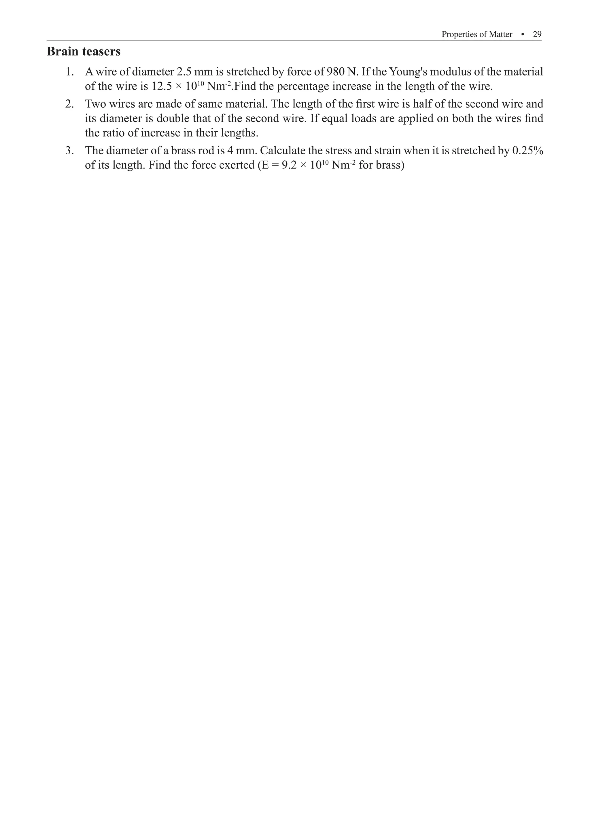 Properties of Matter  �  29
Brain teasers
A wire of diameter 2.5 mm is stretched by force of 980 N. If the Young's modulus of the material
1.	
of the wire is 12.5 × 1010
Nm-2
.Find the percentage increase in the length of the wire.
Two wires are made of same material. The length of the first wire is half of the second wire and
2.	
its diameter is double that of the second wire. If equal loads are applied on both the wires find
the ratio of increase in their lengths.
The diameter of a brass rod is 4 mm. Calculate the stress and strain when it is stretched by 0.25%
3.	
of its length. Find the force exerted (E = 9.2 × 1010
Nm-2
for brass)
 