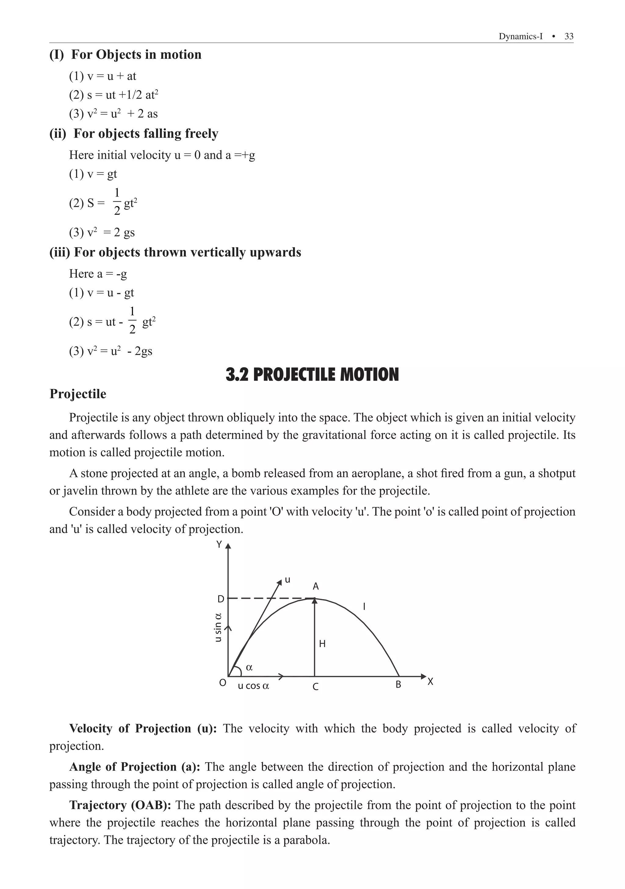 Dynamics-I  �  33
(I) For Objects in motion
(1) v = u + at
(2) s = ut +1/2 at2
(3) v2
= u2
+ 2 as
(ii) For objects falling freely
Here initial velocity u = 0 and a =+g
(1) v = gt
(2) S =
1
2
gt2
(3) v2
= 2 gs
(iii) For objects thrown vertically upwards
Here a = -g
(1) v = u - gt
(2) s = ut -
1
2
gt2
(3) v2
= u2
- 2gs
3.2 PROJECTILE MOTION
Projectile
Projectile is any object thrown obliquely into the space. The object which is given an initial velocity
and afterwards follows a path determined by the gravitational force acting on it is called projectile. Its
motion is called projectile motion.
A stone projected at an angle, a bomb released from an aeroplane, a shot fired from a gun, a shotput
or javelin thrown by the athlete are the various examples for the projectile.
Consider a body projected from a point 'O' with velocity 'u'. The point 'o' is called point of projection
and 'u' is called velocity of projection.
Y
D
O
H
C B X
u cos α
u
sin
α
α
u
A
I
Velocity of Projection (u): The velocity with which the body projected is called velocity of
projection.
Angle of Projection (a): The angle between the direction of projection and the horizontal plane
passing through the point of projection is called angle of projection.
Trajectory (OAB): The path described by the projectile from the point of projection to the point
where the projectile reaches the horizontal plane passing through the point of projection is called
trajectory. The trajectory of the projectile is a parabola.
 