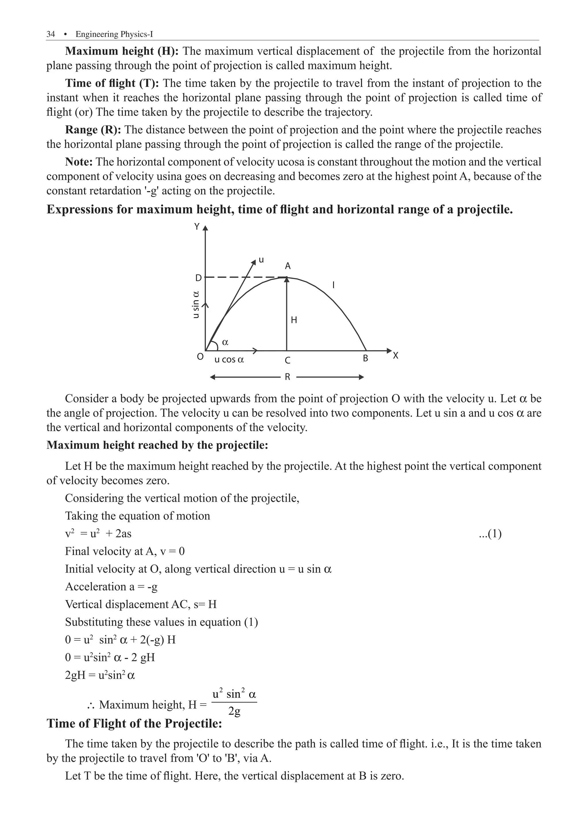 34  �  Engineering Physics-I
Maximum height (H): The maximum vertical displacement of the projectile from the horizontal
plane passing through the point of projection is called maximum height.
Time of flight (T): The time taken by the projectile to travel from the instant of projection to the
instant when it reaches the horizontal plane passing through the point of projection is called time of
flight (or) The time taken by the projectile to describe the trajectory.
Range (R): The distance between the point of projection and the point where the projectile reaches
the horizontal plane passing through the point of projection is called the range of the projectile.
Note: The horizontal component of velocity ucosa is constant throughout the motion and the vertical
component of velocity usina goes on decreasing and becomes zero at the highest point A, because of the
constant retardation '-g' acting on the projectile.
Expressions for maximum height, time of flight and horizontal range of a projectile.
Y
D
O
H
C
R
B X
u cos α
u
sin
α
α
u
A
I
Consider a body be projected upwards from the point of projection O with the velocity u. Let α be
the angle of projection. The velocity u can be resolved into two components. Let u sin a and u cos α are
the vertical and horizontal components of the velocity.
Maximum height reached by the projectile:
Let H be the maximum height reached by the projectile. At the highest point the vertical component
of velocity becomes zero.
Considering the vertical motion of the projectile,
Taking the equation of motion
v2
= u2
+ 2as									 ...(1)
Final velocity at A, v = 0
Initial velocity at O, along vertical direction u = u sin α
Acceleration a = -g
Vertical displacement AC, s= H
Substituting these values in equation (1)
0 = u2
sin2
α + 2(-g) H
0 = u2
sin2
α - 2 gH
2gH = u2
sin2
α
	 ∴ Maximum height, H =
2 2
u sin
2g
a
Time of Flight of the Projectile:
The time taken by the projectile to describe the path is called time of flight. i.e., It is the time taken
by the projectile to travel from 'O' to 'B', via A.
Let T be the time of flight. Here, the vertical displacement at B is zero.
 