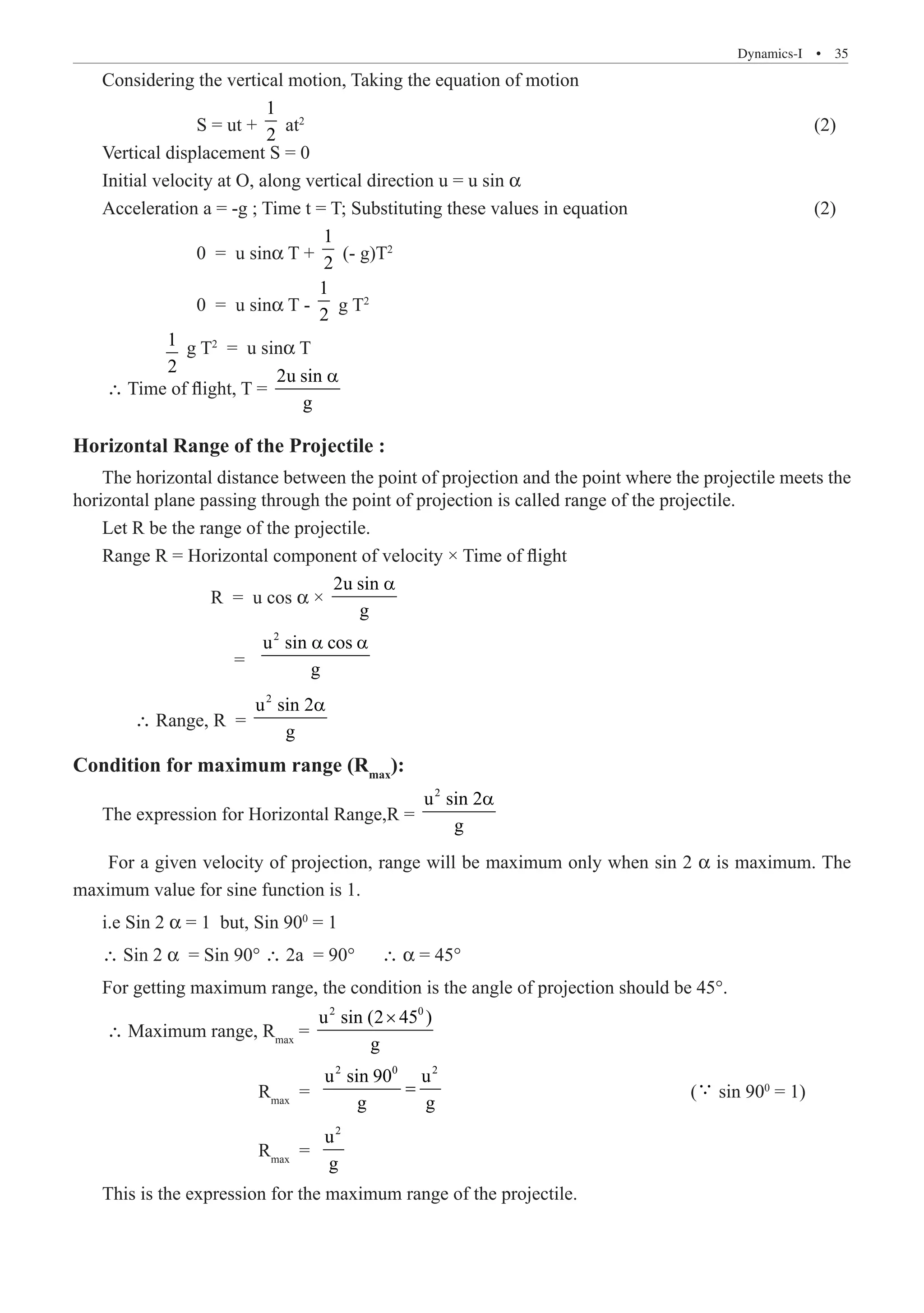 Dynamics-I  �  35
Considering the vertical motion, Taking the equation of motion
		 S = ut +
1
2
at2
		 (2)
Vertical displacement S = 0
Initial velocity at O, along vertical direction u = u sin α
Acceleration a = -g ; Time t = T; Substituting these values in equation				 (2)
		 0 = u sinα T +
1
2
(- g)T2
		 0 = u sinα T -
1
2
g T2
	 1
2
g T2
= u sinα T
∴ Time of flight, T =
2u sin
g
a
Horizontal Range of the Projectile :
The horizontal distance between the point of projection and the point where the projectile meets the
horizontal plane passing through the point of projection is called range of the projectile.
Let R be the range of the projectile.
Range R = Horizontal component of velocity × Time of flight
		 R = u cos α ×
2u sin
g
a
		 =	
2
u sin cos
g
a a
	 ∴ Range, R =
2
u sin 2
g
a
Condition for maximum range (Rmax
):
The expression for Horizontal Range,R =
2
u sin 2
g
a
For a given velocity of projection, range will be maximum only when sin 2 α is maximum. The
maximum value for sine function is 1.
i.e Sin 2 α = 1 but, Sin 900
= 1
∴ Sin 2 α = Sin 90° ∴ 2a = 90°	 ∴ α = 45°
For getting maximum range, the condition is the angle of projection should be 45°.
∴ Maximum range, Rmax
=
2 0
u sin (2 45 )
g
×
			 Rmax
=	
2 0 2
u sin 90 u
g g
= 				 ( sin 900
= 1)
			 Rmax
=	
2
u
g
This is the expression for the maximum range of the projectile.
 
