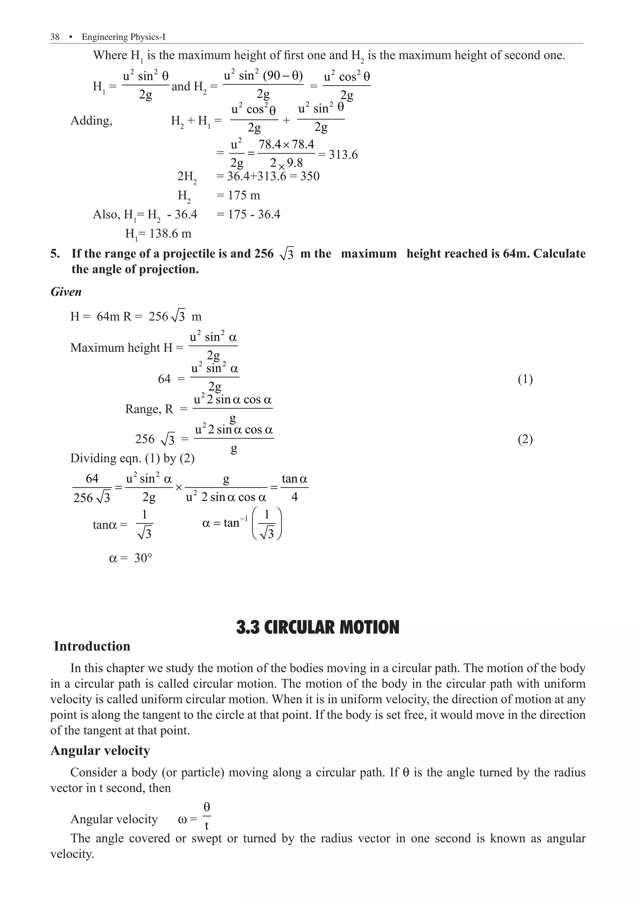 38  �  Engineering Physics-I
	 Where H1
is the maximum height of first one and H2
is the maximum height of second one.
	 H1
=
2 2
u sin
2g
θ
and H2
=
2 2
u sin (90 )
2g
− θ
=
2 2
u cos
2g
θ
Adding,	 H2
+ H1
=
θ
+
2 2
u sin
2g
θ
			 =
2
u 78.4 78.4
2g 2 9.8
×
=
×
= 313.6
		 2H2
= 36.4+313.6 = 350
		 	 H2
= 175 m
	 Also, H1
= H2
- 36.4 = 175 - 36.4
	 H1
= 138.6 m
If the range of a projectile is and 256
5.	 3 m the maximum height reached is 64m. Calculate
the angle of projection.
Given
H = 64m R = 256 3 m
Maximum height H =
2 2
u sin
2g
a
		 64 =
2 2
u sin
2g
a
							 (1)
	 Range, R =
2
u 2 sin cos
g
a a
		 256 3 =
2
u 2 sin cos
g
a a
						 (2)
Dividing eqn. (1) by (2)
2 2
2
64 u sin g tan
2g u 2 sin cos 4
256 3
a a
= × =
a a
	 tanα =
1
1 1
tan
3 3
−  
a =  
 
	      α = 30°
3.3 CIRCULAR MOTION
Introduction
In this chapter we study the motion of the bodies moving in a circular path. The motion of the body
in a circular path is called circular motion. The motion of the body in the circular path with uniform
velocity is called uniform circular motion. When it is in uniform velocity, the direction of motion at any
point is along the tangent to the circle at that point. If the body is set free, it would move in the direction
of the tangent at that point.
Angular velocity
Consider a body (or particle) moving along a circular path. If θ is the angle turned by the radius
vector in t second, then
Angular velocity	 w = t
θ
The angle covered or swept or turned by the radius vector in one second is known as angular
velocity.
u2 2
cos
2g
 