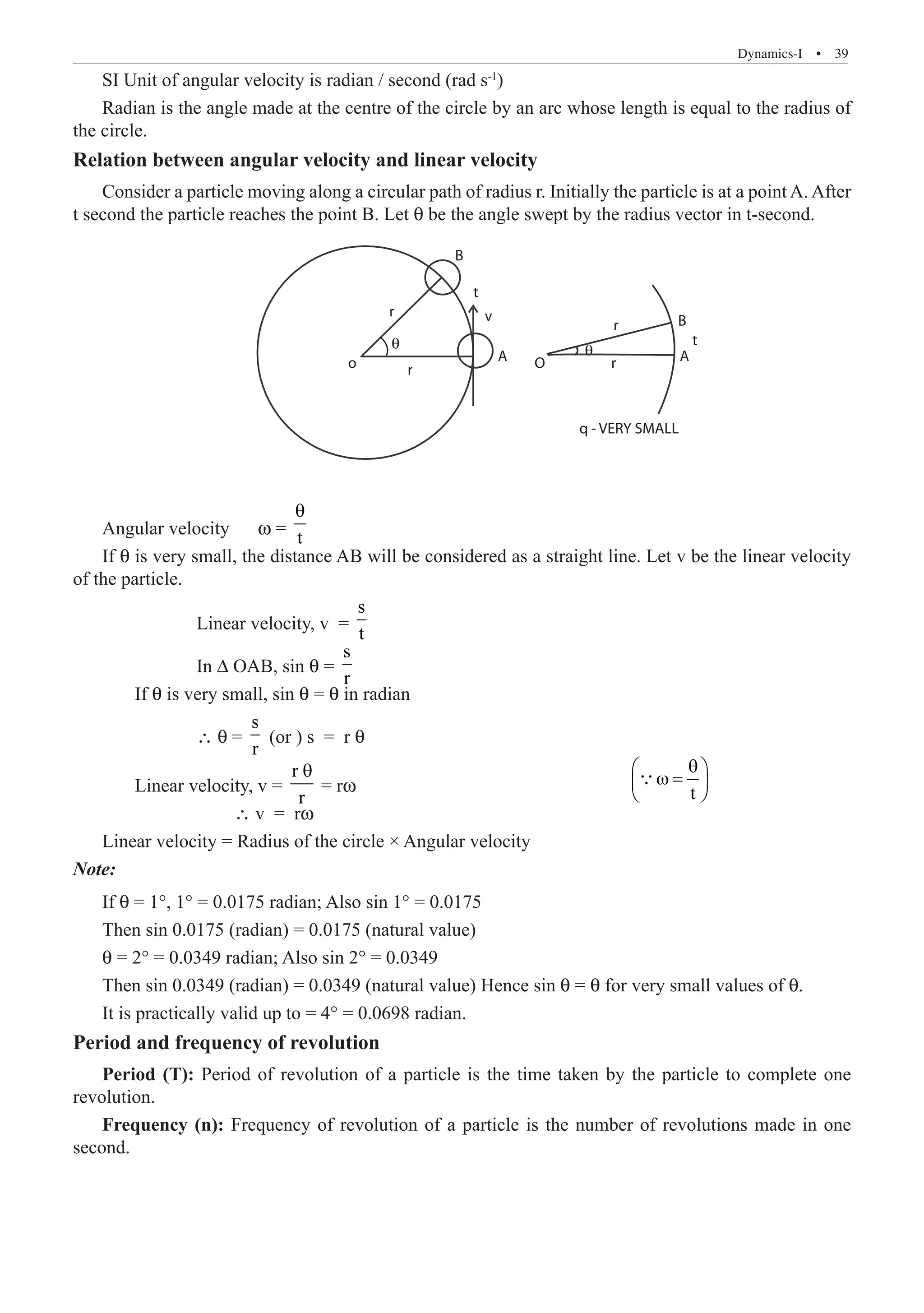 Dynamics-I  �  39
SI Unit of angular velocity is radian / second (rad s-1
)
Radian is the angle made at the centre of the circle by an arc whose length is equal to the radius of
the circle.
Relation between angular velocity and linear velocity
Consider a particle moving along a circular path of radius r. Initially the particle is at a point A. After
t second the particle reaches the point B. Let θ be the angle swept by the radius vector in t-second.
B
B
v
t
q - VERY SMALL
A A
t
o O
θ θ
r
r
r
r
Angular velocity w = t
θ
If θ is very small, the distance AB will be considered as a straight line. Let v be the linear velocity
of the particle.
		 Linear velocity, v =
s
t
		 In ∆ OAB, sin θ =
s
r
	 If θ is very small, sin θ = θ in radian
		 ∴ θ =
s
r
(or ) s = r θ
	 Linear velocity, v =
r
r
θ
= rw     		 	 	 	 t
θ
 
ω =
 
 

		 ∴ v = rw
Linear velocity = Radius of the circle × Angular velocity
Note:
If θ = 1°, 1° = 0.0175 radian; Also sin 1° = 0.0175
Then sin 0.0175 (radian) = 0.0175 (natural value)
θ = 2° = 0.0349 radian; Also sin 2° = 0.0349
Then sin 0.0349 (radian) = 0.0349 (natural value) Hence sin θ = θ for very small values of θ.
It is practically valid up to = 4° = 0.0698 radian.
Period and frequency of revolution
Period (T): Period of revolution of a particle is the time taken by the particle to complete one
revolution.
Frequency (n): Frequency of revolution of a particle is the number of revolutions made in one
second.
 