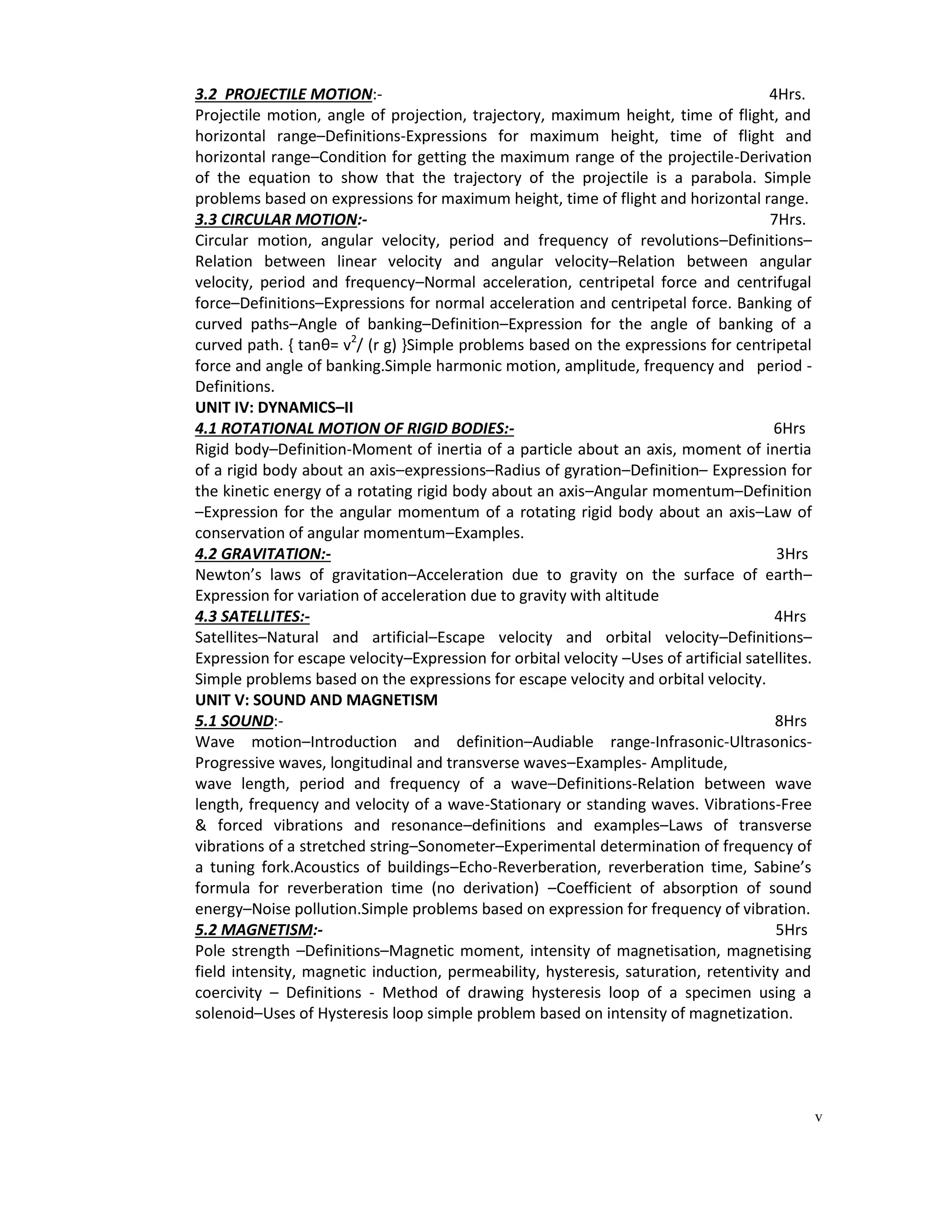 v
3.2 PROJECTILE MOTION:- 4Hrs.
Projectile motion, angle of projection, trajectory, maximum height, time of flight, and
horizontal range–Definitions-Expressions for maximum height, time of flight and
horizontal range–Condition for getting the maximum range of the projectile-Derivation
of the equation to show that the trajectory of the projectile is a parabola. Simple
problems based on expressions for maximum height, time of flight and horizontal range.
3.3 CIRCULAR MOTION:- 7Hrs.
Circular motion, angular velocity, period and frequency of revolutions–Definitions–
Relation between linear velocity and angular velocity–Relation between angular
velocity, period and frequency–Normal acceleration, centripetal force and centrifugal
force–Definitions–Expressions for normal acceleration and centripetal force. Banking of
curved paths–Angle of banking–Definition–Expression for the angle of banking of a
curved path. { tanθ= v2
/ (r g) }Simple problems based on the expressions for centripetal
force and angle of banking.Simple harmonic motion, amplitude, frequency and period -
Definitions.
UNIT IV: DYNAMICS–II
4.1 ROTATIONAL MOTION OF RIGID BODIES:- 6Hrs
Rigid body–Definition-Moment of inertia of a particle about an axis, moment of inertia
of a rigid body about an axis–expressions–Radius of gyration–Definition– Expression for
the kinetic energy of a rotating rigid body about an axis–Angular momentum–Definition
–Expression for the angular momentum of a rotating rigid body about an axis–Law of
conservation of angular momentum–Examples.
4.2 GRAVITATION:- 3Hrs
Newton’s laws of gravitation–Acceleration due to gravity on the surface of earth–
Expression for variation of acceleration due to gravity with altitude
4.3 SATELLITES:- 4Hrs
Satellites–Natural and artificial–Escape velocity and orbital velocity–Definitions–
Expression for escape velocity–Expression for orbital velocity –Uses of artificial satellites.
Simple problems based on the expressions for escape velocity and orbital velocity.
UNIT V: SOUND AND MAGNETISM
5.1 SOUND:- 8Hrs
Wave motion–Introduction and definition–Audiable range-Infrasonic-Ultrasonics-
Progressive waves, longitudinal and transverse waves–Examples- Amplitude,
wave length, period and frequency of a wave–Definitions-Relation between wave
length, frequency and velocity of a wave-Stationary or standing waves. Vibrations-Free
& forced vibrations and resonance–definitions and examples–Laws of transverse
vibrations of a stretched string–Sonometer–Experimental determination of frequency of
a tuning fork.Acoustics of buildings–Echo-Reverberation, reverberation time, Sabine’s
formula for reverberation time (no derivation) –Coefficient of absorption of sound
energy–Noise pollution.Simple problems based on expression for frequency of vibration.
5.2 MAGNETISM:- 5Hrs
Pole strength –Definitions–Magnetic moment, intensity of magnetisation, magnetising
field intensity, magnetic induction, permeability, hysteresis, saturation, retentivity and
coercivity – Definitions - Method of drawing hysteresis loop of a specimen using a
solenoid–Uses of Hysteresis loop simple problem based on intensity of magnetization.
 