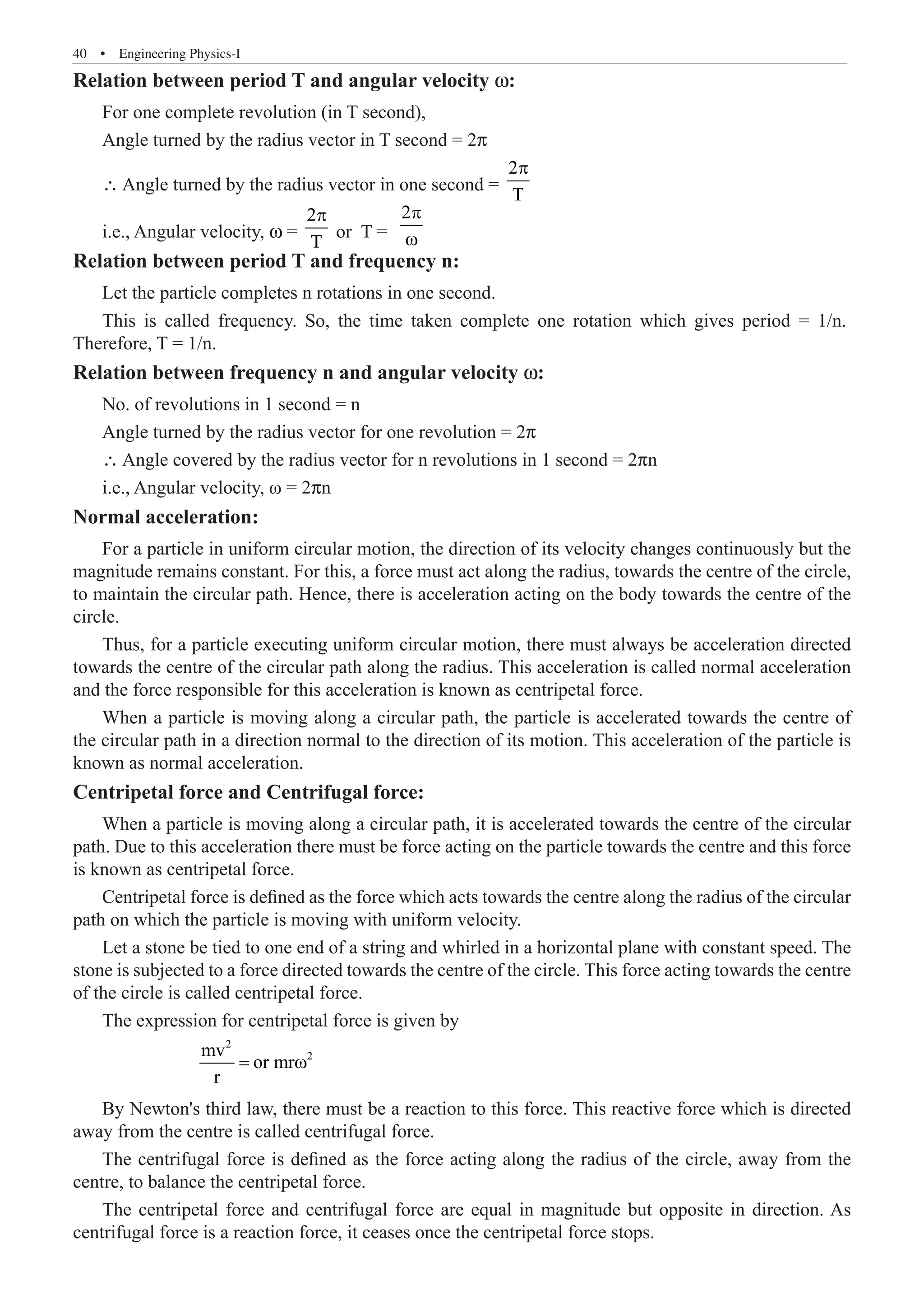 40  �  Engineering Physics-I
Relation between period T and angular velocity w:
For one complete revolution (in T second),
Angle turned by the radius vector in T second = 2p
∴ Angle turned by the radius vector in one second =
2
T
p
i.e., Angular velocity, w =
2
T
p
or T =
2p
ω
Relation between period T and frequency n:
Let the particle completes n rotations in one second.
Relation between frequency n and angular velocity w:
No. of revolutions in 1 second = n
Angle turned by the radius vector for one revolution = 2p
∴ Angle covered by the radius vector for n revolutions in 1 second = 2pn
i.e., Angular velocity, ω = 2pn
Normal acceleration:
For a particle in uniform circular motion, the direction of its velocity changes continuously but the
magnitude remains constant. For this, a force must act along the radius, towards the centre of the circle,
to maintain the circular path. Hence, there is acceleration acting on the body towards the centre of the
circle.
Thus, for a particle executing uniform circular motion, there must always be acceleration directed
towards the centre of the circular path along the radius. This acceleration is called normal acceleration
and the force responsible for this acceleration is known as centripetal force.
When a particle is moving along a circular path, the particle is accelerated towards the centre of
the circular path in a direction normal to the direction of its motion. This acceleration of the particle is
known as normal acceleration.
Centripetal force and Centrifugal force:
When a particle is moving along a circular path, it is accelerated towards the centre of the circular
path. Due to this acceleration there must be force acting on the particle towards the centre and this force
is known as centripetal force.
Centripetal force is defined as the force which acts towards the centre along the radius of the circular
path on which the particle is moving with uniform velocity.
Let a stone be tied to one end of a string and whirled in a horizontal plane with constant speed. The
stone is subjected to a force directed towards the centre of the circle. This force acting towards the centre
of the circle is called centripetal force.
The expression for centripetal force is given by
		
2
2
mv
or mr
r
= ω
By Newton's third law, there must be a reaction to this force. This reactive force which is directed
away from the centre is called centrifugal force.
The centrifugal force is defined as the force acting along the radius of the circle, away from the
centre, to balance the centripetal force.
The centripetal force and centrifugal force are equal in magnitude but opposite in direction. As
centrifugal force is a reaction force, it ceases once the centripetal force stops.
This is called frequency. So, the time taken complete one rotation which gives period = 1/n.
Therefore, T = 1/n.
 