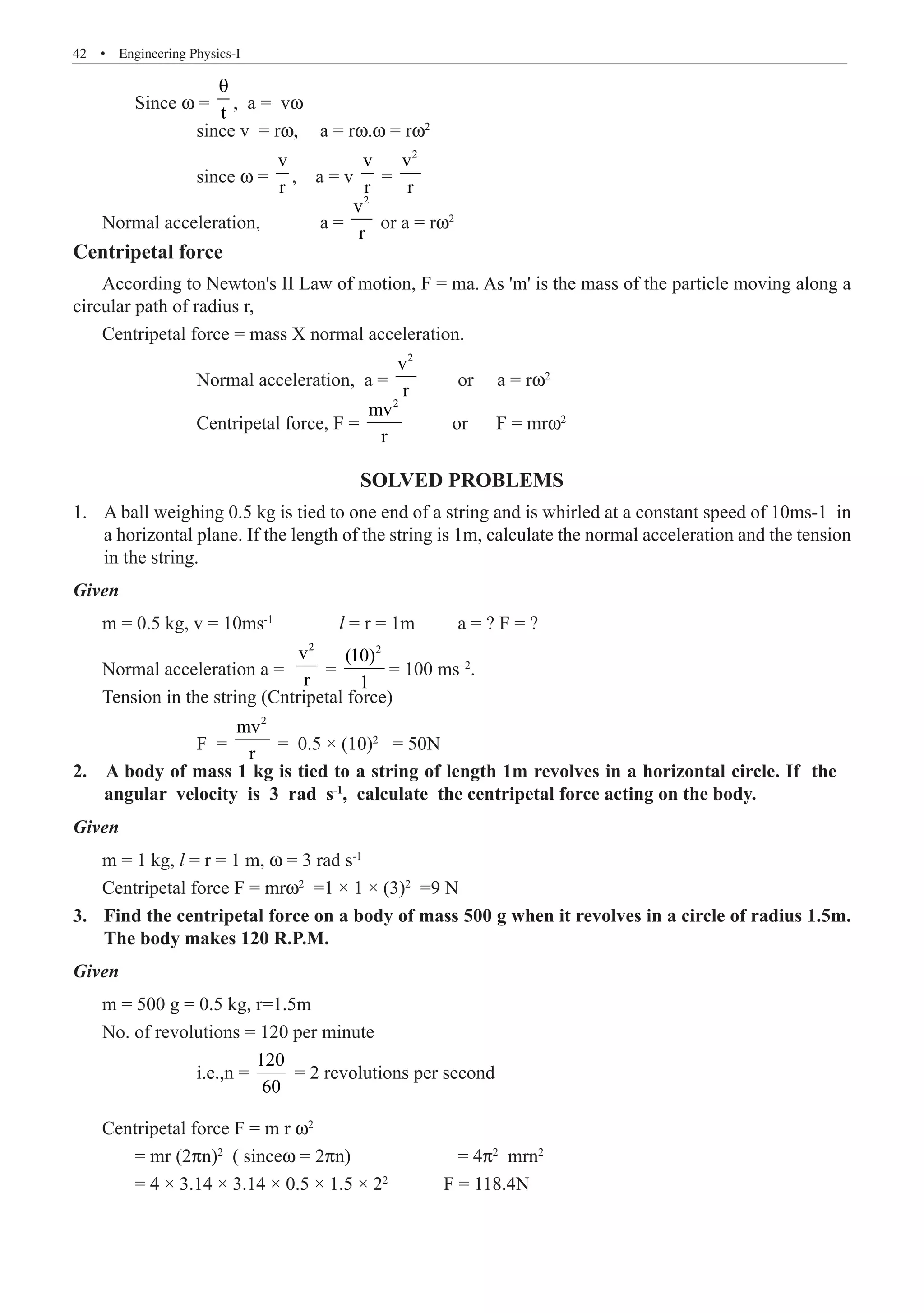 42  �  Engineering Physics-I
	 Since w =
t
θ
, a = vw
		 since v = rw,	 a = rw.w = rw2
		 since w =
v
r
, a = v
v
r
=
2
v
r
Normal acceleration,	 a =
2
v
r
or a = rw2
Centripetal force
According to Newton's II Law of motion, F = ma. As 'm' is the mass of the particle moving along a
circular path of radius r,
Centripetal force = mass X normal acceleration.
		 Normal acceleration, a =
2
v
r
or a = rw2
		 Centripetal force, F =
2
mv
r
or F = mrw2
SOLVED PROBLEMS
A ball weighing 0.5 kg is tied to one end of a string and is whirled at a constant speed of 10ms-1 in
1.	
a horizontal plane. If the length of the string is 1m, calculate the normal acceleration and the tension
in the string.
Given
m = 0.5 kg, v = 10ms-1
l = r = 1m	 a = ? F = ?
Normal acceleration a =
2
v
r
=
2
(10)
1
= 100 ms–2
.
Tension in the string (Cntripetal force)
		 F =
2
mv
r
= 0.5 × (10)2
= 50N
Given
m = 1 kg, l = r = 1 m, w = 3 rad s-1
Centripetal force F = mrw2
=1 × 1 × (3)2
=9 N
Find the centripetal force on a body of mass 500 g when it revolves in a circle of radius 1.5m.
3.	
The body makes 120 R.P.M.
Given
m = 500 g = 0.5 kg, r=1.5m
No. of revolutions = 120 per minute
		 i.e.,n =
120
60
= 2 revolutions per second
Centripetal force F = m r w2
	 = mr (2pn)2
( sincew = 2pn)	 	 = 4p2
mrn2
	 = 4 × 3.14 × 3.14 × 0.5 × 1.5 × 22
	 F = 118.4N
2. A body of mass 1 kg is tied to a string of length 1m revolves in a horizontal circle. If the
angular velocity is 3 rad s-1
, calculate the centripetal force acting on the body.
 