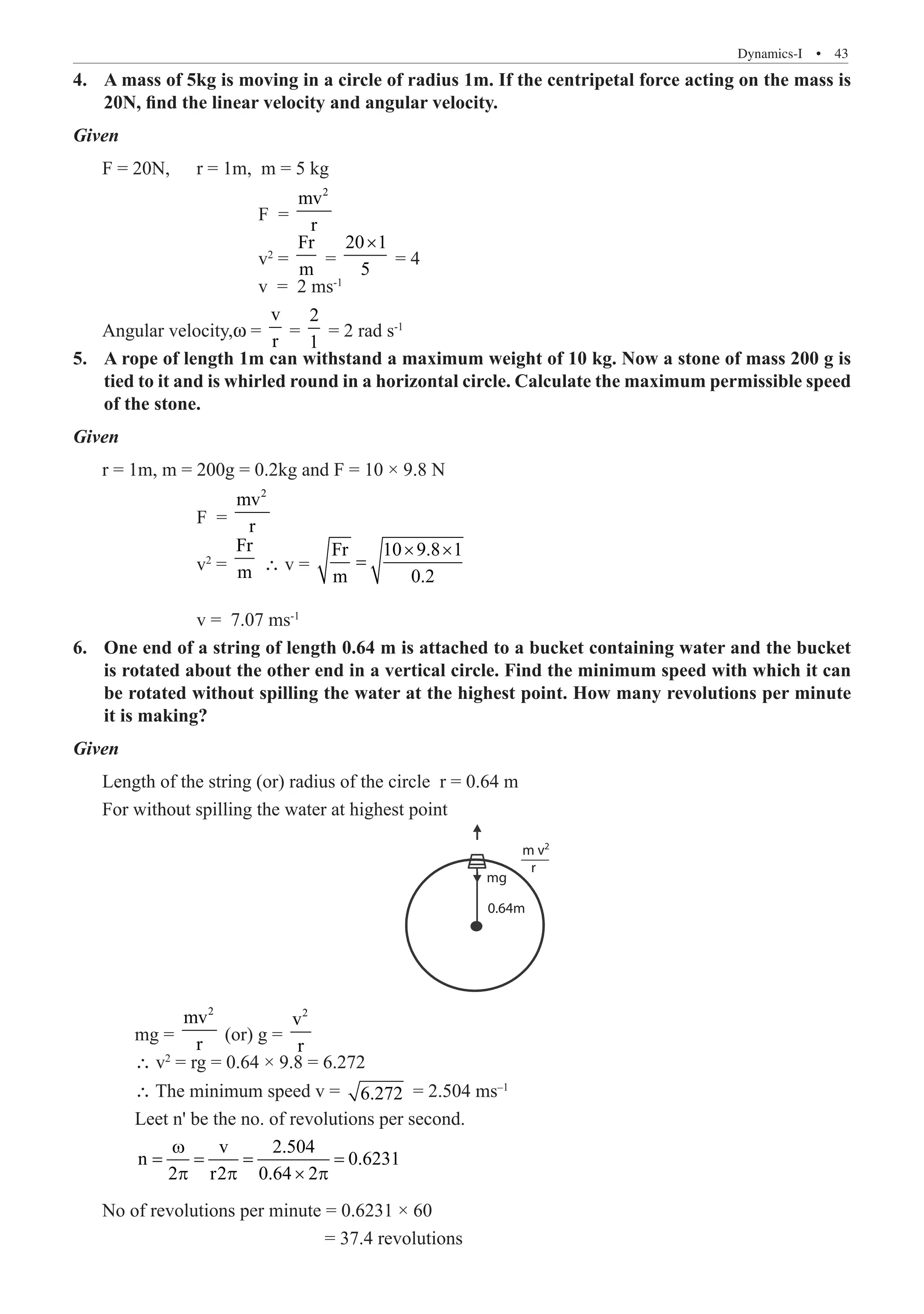 Dynamics-I  �  43
A mass of 5kg is moving in a circle of radius 1m. If the centripetal force acting on the mass is
4.	
20N, find the linear velocity and angular velocity.
Given
F = 20N,	 r = 1m, m = 5 kg
			 F =
2
mv
r
			 v2
=
Fr
m
=
20 1
5
×
= 4
			 v = 2 ms-1
Angular velocity,w =
v
r
=
2
1
= 2 rad s-1
A rope of length 1m can withstand a maximum weight of 10 kg. Now a stone of mass 200 g is
5.	
tied to it and is whirled round in a horizontal circle. Calculate the maximum permissible speed
of the stone.
Given
r = 1m, m = 200g = 0.2kg and F = 10 × 9.8 N
		 F =
2
mv
r
		 v2
=
Fr
m ∴ v =
Fr 10 9.8 1
m 0.2
× ×
=
		 v = 7.07 ms-1
One end of a string of length 0.64 m is attached to a bucket containing water and the bucket
6.	
is rotated about the other end in a vertical circle. Find the minimum speed with which it can
be rotated without spilling the water at the highest point. How many revolutions per minute
it is making?
Given
Length of the string (or) radius of the circle r = 0.64 m
For without spilling the water at highest point
m v
r
mg
0.64m
2
	 mg =
2
mv
r
(or) g =
2
v
r
	 ∴ v2
= rg = 0.64 × 9.8 = 6.272
	 ∴ The minimum speed v = 6.272 = 2.504 ms–1
	 Leet n' be the no. of revolutions per second.
	
v 2.504
n 0.6231
2 r2 0.64 2
ω
= = = =
p p × p
No of revolutions per minute = 0.6231 × 60
				 = 37.4 revolutions
 