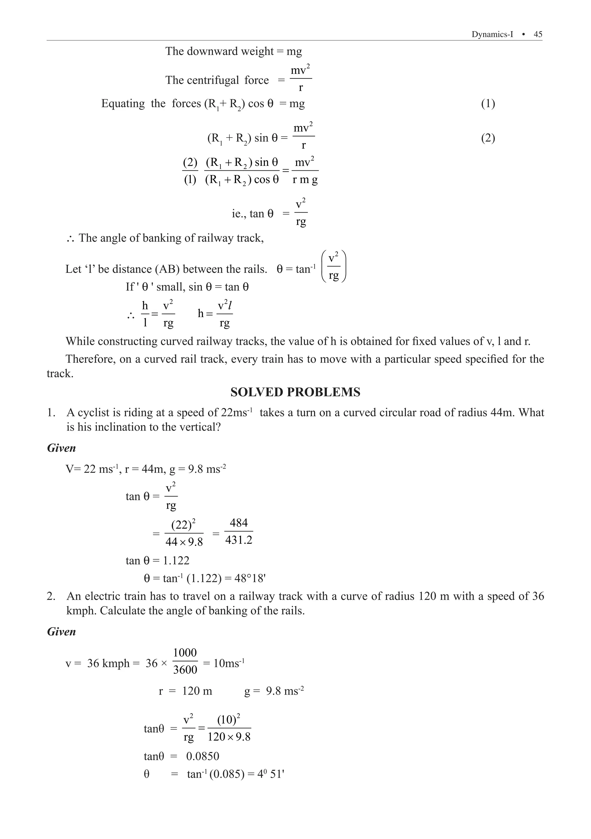 Dynamics-I  �  45
			 The downward weight = mg
			 The centrifugal	 force =
2
mv
r
	 Equating the forces (R1
+ R2
) cos θ = mg					 (1)
			 (R1
+ R2
) sin θ =
2
mv
r
					 (2)
			
2
1 2
1 2
(R R ) sin
(2) mv
(1) (R R ) cos r m g
+ θ
=
+ θ
				 ie., tan θ =
2
v
rg
∴ The angle of banking of railway track,
Let ‘l’ be distance (AB) between the rails. θ = tan-1
2
v
rg
 
 
 
		 If ' θ ' small, sin θ = tan θ
		 ∴
2 2
h v v
h
l rg rg
= =
l
While constructing curved railway tracks, the value of h is obtained for fixed values of v, l and r.
Therefore, on a curved rail track, every train has to move with a particular speed specified for the
track.
SOLVED PROBLEMS
A cyclist is riding at a speed of 22ms
1.	 -1
takes a turn on a curved circular road of radius 44m. What
is his inclination to the vertical?
Given
V= 22 ms-1
, r = 44m, g = 9.8 ms-2
		 tan θ =
2
v
rg
		 =
2
(22)
44 9.8
×
=
484
431.2
		 tan θ = 1.122
		 θ = tan-1
(1.122) = 48°18'
An electric train has to travel on a railway track with a curve of radius 120 m with a speed of 36
2.	
kmph. Calculate the angle of banking of the rails.
Given
v = 36 kmph = 36 ×
1000
3600
= 10ms-1
		 r = 120 m	 g = 9.8 ms-2
		 tanθ =
2 2
v (10)
rg 120 9.8
=
×
		 tanθ = 0.0850
		 θ	 = tan-1
(0.085) = 40
51'
 
