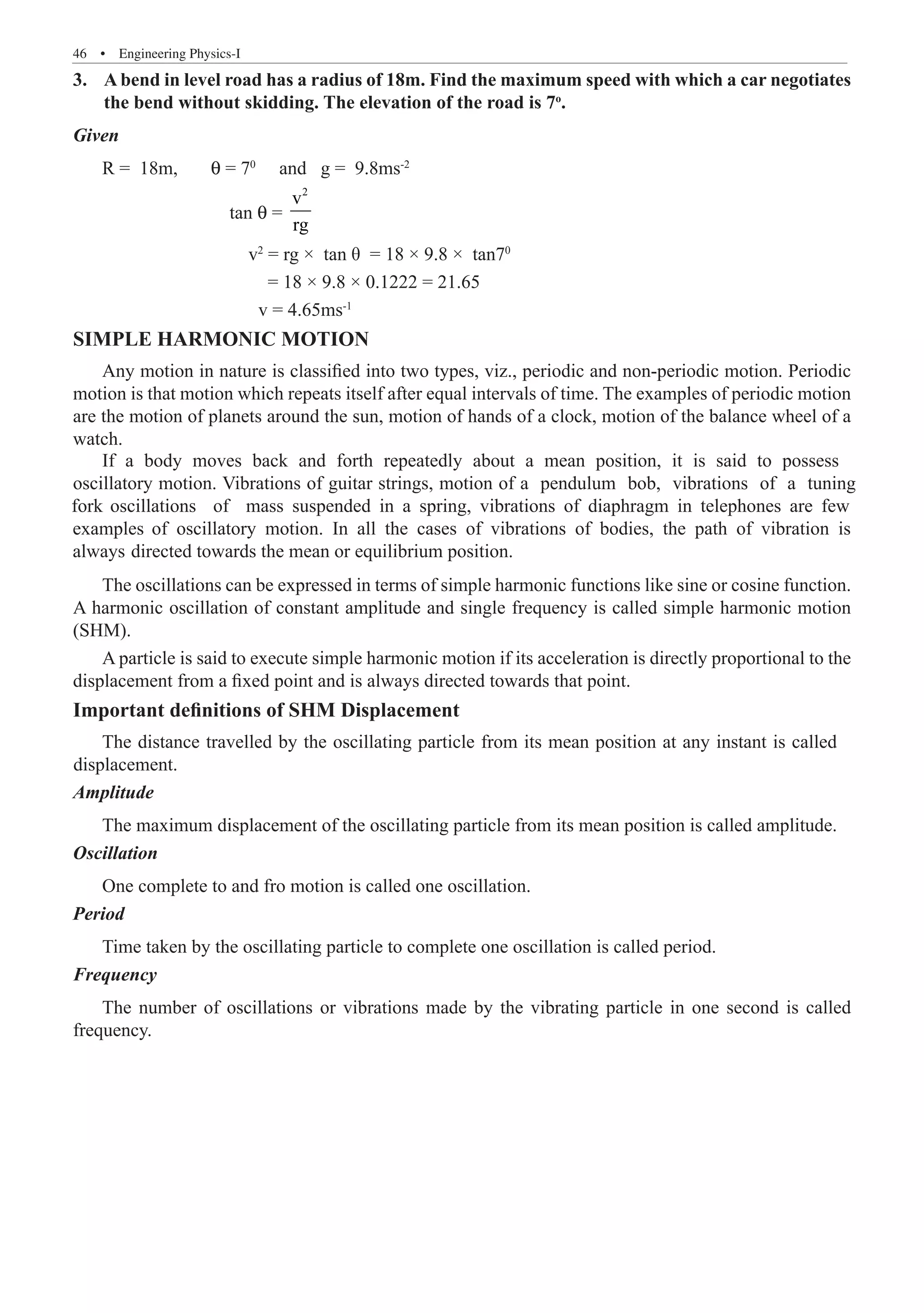 46  �  Engineering Physics-I
A bend in level road has a radius of 18m. Find the maximum speed with which a car negotiates
3.	
the bend without skidding. The elevation of the road is 7o
.
Given
R = 18m, θ = 70
and g = 9.8ms-2
		 tan θ =
2
v
rg
		 v2
= rg × tan θ = 18 × 9.8 × tan70
			 = 18 × 9.8 × 0.1222 = 21.65
			 v = 4.65ms-1
SIMPLE HARMONIC MOTION
Any motion in nature is classified into two types, viz., periodic and non-periodic motion. Periodic
motion is that motion which repeats itself after equal intervals of time. The examples of periodic motion
are the motion of planets around the sun, motion of hands of a clock, motion of the balance wheel of a
watch.
The oscillations can be expressed in terms of simple harmonic functions like sine or cosine function.
A harmonic oscillation of constant amplitude and single frequency is called simple harmonic motion
(SHM).
A particle is said to execute simple harmonic motion if its acceleration is directly proportional to the
displacement from a fixed point and is always directed towards that point.
Important definitions of SHM Displacement
Amplitude
The maximum displacement of the oscillating particle from its mean position is called amplitude.
Oscillation
One complete to and fro motion is called one oscillation.
Period
Time taken by the oscillating particle to complete one oscillation is called period.
Frequency
The number of oscillations or vibrations made by the vibrating particle in one second is called
frequency.
If a body moves back and forth repeatedly about a mean position, it is said to possess
oscillatory motion. Vibrations of guitar strings, motion of a pendulum bob, vibrations of a tuning
fork oscillations of mass suspended in a spring, vibrations of diaphragm in telephones are few
examples of oscillatory motion. In all the cases of vibrations of bodies, the path of vibration is
always directed towards the mean or equilibrium position.
The distance travelled by the oscillating particle from its mean position at any instant is called
displacement.
 