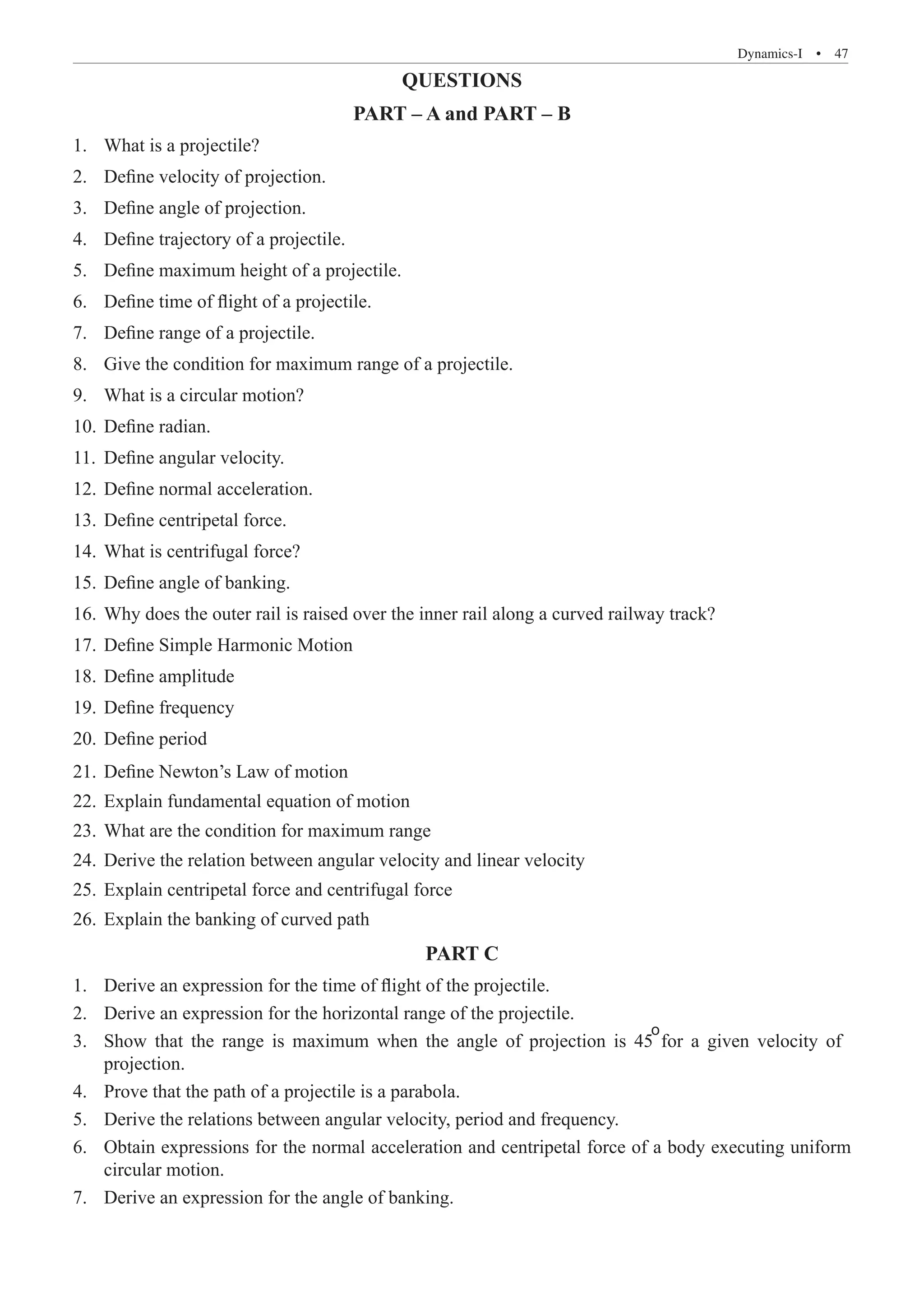 Dynamics-I  �  47
QUESTIONS
PART – A and PART – B
What is a projectile?
1.	
Define velocity of projection.
2.	
Define angle of projection.
3.	
Define trajectory of a projectile.
4.	
Define maximum height of a projectile.
5.	
Define time of flight of a projectile.
6.	
Define range of a projectile.
7.	
Give the condition for maximum range of a projectile.
8.	
What is a circular motion?
9.	
Define radian.
10.	
Define angular velocity.
11.	
Define normal acceleration.
12.	
Define centripetal force.
13.	
What is centrifugal force?
14.	
Define angle of banking.
15.	
Why does the outer rail is raised over the inner rail along a curved railway track?
16.	
Define Simple Harmonic Motion
17.	
Define amplitude
18.	
Define frequency
19.	
Define period
20.	
Define Newton’s Law of motion
21.	
Explain fundamental equation of motion
22.	
What are the condition for maximum range
23.	
Derive the relation between angular velocity and linear velocity
24.	
Explain centripetal force and centrifugal force
25.	
Explain the banking of curved path
26.	
PART C
Derive an expression for the time of flight of the projectile.
1.	
Derive an expression for the horizontal range of the projectile.
2.	
3.	
projection.
circular motion.
Derive an expression for the angle of banking.
7.	
Show that the range is maximum when the angle of projection is 45 for a given velocity of
o
4. Prove that the path of a projectile is a parabola.
5. Derive the relations between angular velocity, period and frequency.
6. Obtain expressions for the normal acceleration and centripetal force of a body executing uniform
 