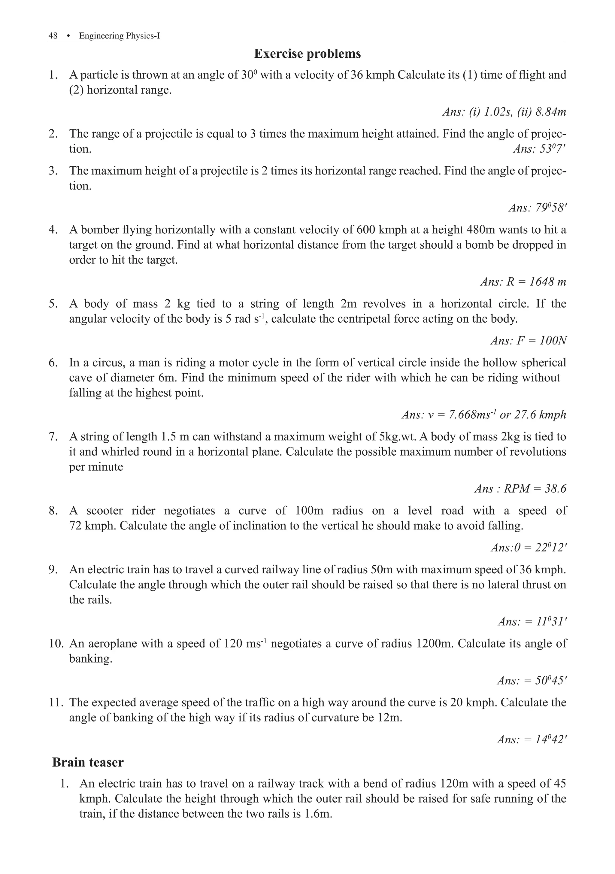 48  �  Engineering Physics-I
Exercise problems
A particle is thrown at an angle of 30
1.	 0
with a velocity of 36 kmph Calculate its (1) time of flight and
(2) horizontal range.						
Ans: (i) 1.02s, (ii) 8.84m
The range of a projectile is equal to 3 times the maximum height attained. Find the angle of projec-
2.	
tion.										 Ans: 530
7'
The maximum height of a projectile is 2 times its horizontal range reached. Find the angle of projec-
3.	
tion.							
Ans: 790
58'
A bomber flying horizontally with a constant velocity of 600 kmph at a height 480m wants to hit a
4.	
target on the ground. Find at what horizontal distance from the target should a bomb be dropped in
order to hit the target.				
Ans: R = 1648 m
A body of mass 2 kg tied to a string of length 2m revolves in a horizontal circle. If the
5.	
angular velocity of the body is 5 rad s-1
, calculate the centripetal force acting on the body.	
Ans: F = 100N
Ans: v = 7.668ms-1
or 27.6 kmph
A string of length 1.5 m can withstand a maximum weight of 5kg.wt. A body of mass 2kg is tied to
7.	
it and whirled round in a horizontal plane. Calculate the possible maximum number of revolutions
per minute							
Ans : RPM = 38.6
A scooter rider negotiates a curve of 100m radius on a level road with a speed of
8.	
72 kmph. Calculate the angle of inclination to the vertical he should make to avoid falling.	
Ans:θ = 220
12'
An electric train has to travel a curved railway line of radius 50m with maximum speed of 36 kmph.
9.	
Calculate the angle through which the outer rail should be raised so that there is no lateral thrust on
the rails.						
Ans: = 110
31'
An aeroplane with a speed of 120 ms
10.	 -1
negotiates a curve of radius 1200m. Calculate its angle of
banking.							
Ans: = 500
45'
The expected average speed of the traffic on a high way around the curve is 20 kmph. Calculate the
11.	
angle of banking of the high way if its radius of curvature be 12m.	
Ans: = 140
42'
Brain teaser
	 1. 	An electric train has to travel on a railway track with a bend of radius 120m with a speed of 45
kmph. Calculate the height through which the outer rail should be raised for safe running of the
train, if the distance between the two rails is 1.6m.
6. In a circus, a man is riding a motor cycle in the form of vertical circle inside the hollow spherical
cave of diameter 6m. Find the minimum speed of the rider with which he can be riding without
falling at the highest point.
 