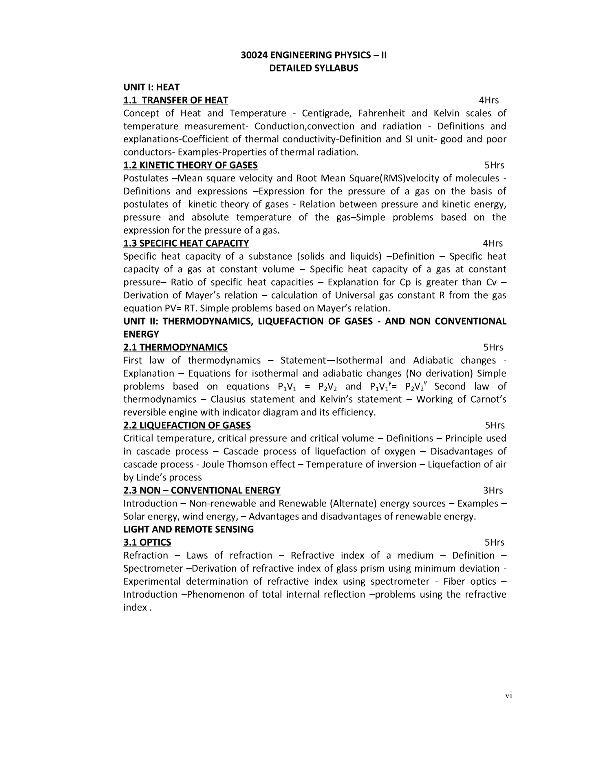 vi
UNIT I: HEAT
1.1 TRANSFER OF HEAT 4Hrs
Concept of Heat and Temperature - Centigrade, Fahrenheit and Kelvin scales of
temperature measurement- Conduction,convection and radiation - Definitions and
explanations-Coefficient of thermal conductivity-Definition and SI unit- good and poor
conductors- Examples-Properties of thermal radiation.
1.2 KINETIC THEORY OF GASES 5Hrs
Postulates –Mean square velocity and Root Mean Square(RMS)velocity of molecules -
Definitions and expressions –Expression for the pressure of a gas on the basis of
postulates of kinetic theory of gases - Relation between pressure and kinetic energy,
pressure and absolute temperature of the gas–Simple problems based on the
expression for the pressure of a gas.
1.3 SPECIFIC HEAT CAPACITY 4Hrs
Specific heat capacity of a substance (solids and liquids) –Definition – Specific heat
capacity of a gas at constant volume – Specific heat capacity of a gas at constant
pressure– Ratio of specific heat capacities – Explanation for Cp is greater than Cv –
Derivation of Mayer’s relation – calculation of Universal gas constant R from the gas
equation PV= RT. Simple problems based on Mayer’s relation.
UNIT II: THERMODYNAMICS, LIQUEFACTION OF GASES - AND NON CONVENTIONAL
ENERGY
2.1 THERMODYNAMICS 5Hrs
First law of thermodynamics – Statement—Isothermal and Adiabatic changes -
Explanation – Equations for isothermal and adiabatic changes (No derivation) Simple
problems based on equations P1V1 = P2V2 and P1V1
γ
= P2V2
γ
Second law of
thermodynamics – Clausius statement and Kelvin’s statement – Working of Carnot’s
reversible engine with indicator diagram and its efficiency.
2.2 LIQUEFACTION OF GASES 5Hrs
Critical temperature, critical pressure and critical volume – Definitions – Principle used
in cascade process – Cascade process of liquefaction of oxygen – Disadvantages of
cascade process - Joule Thomson effect – Temperature of inversion – Liquefaction of air
by Linde’s process
2.3 NON – CONVENTIONAL ENERGY 3Hrs
Introduction – Non-renewable and Renewable (Alternate) energy sources – Examples –
Solar energy, wind energy, – Advantages and disadvantages of renewable energy.
LIGHT AND REMOTE SENSING
3.1 OPTICS 5Hrs
Refraction – Laws of refraction – Refractive index of a medium – Definition –
Spectrometer –Derivation of refractive index of glass prism using minimum deviation -
Experimental determination of refractive index using spectrometer - Fiber optics –
Introduction –Phenomenon of total internal reflection –problems using the refractive
index .
30024 ENGINEERING PHYSICS – II
DETAILED SYLLABUS
 