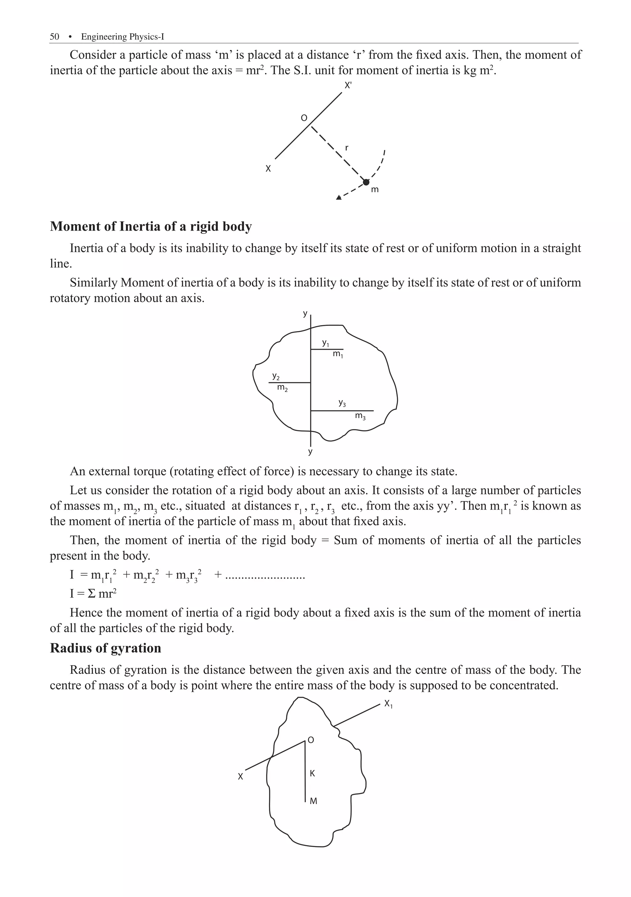 50  �  Engineering Physics-I
Consider a particle of mass ‘m’ is placed at a distance ‘r’ from the fixed axis. Then, the moment of
inertia of the particle about the axis = mr2
. The S.I. unit for moment of inertia is kg m2
.
X
X'
O
m
r
Moment of Inertia of a rigid body
Inertia of a body is its inability to change by itself its state of rest or of uniform motion in a straight
line.
Similarly Moment of inertia of a body is its inability to change by itself its state of rest or of uniform
rotatory motion about an axis.
y
y
1
m1
m2
m3
y2
y
y
3
An external torque (rotating effect of force) is necessary to change its state.
Let us consider the rotation of a rigid body about an axis. It consists of a large number of particles
of masses m1
, m2
, m3
etc., situated at distances r1
, r2
, r3
etc., from the axis yy’. Then m1
r1
2
is known as
the moment of inertia of the particle of mass m1
about that fixed axis.
Then, the moment of inertia of the rigid body = Sum of moments of inertia of all the particles
present in the body.
I = m1
r1
2
+ m2
r2
2
+ m3
r3
2
+ .........................
I = Σ mr2
Hence the moment of inertia of a rigid body about a fixed axis is the sum of the moment of inertia
of all the particles of the rigid body.
Radius of gyration
Radius of gyration is the distance between the given axis and the centre of mass of the body. The
centre of mass of a body is point where the entire mass of the body is supposed to be concentrated.
O
K
M
X
X1
 