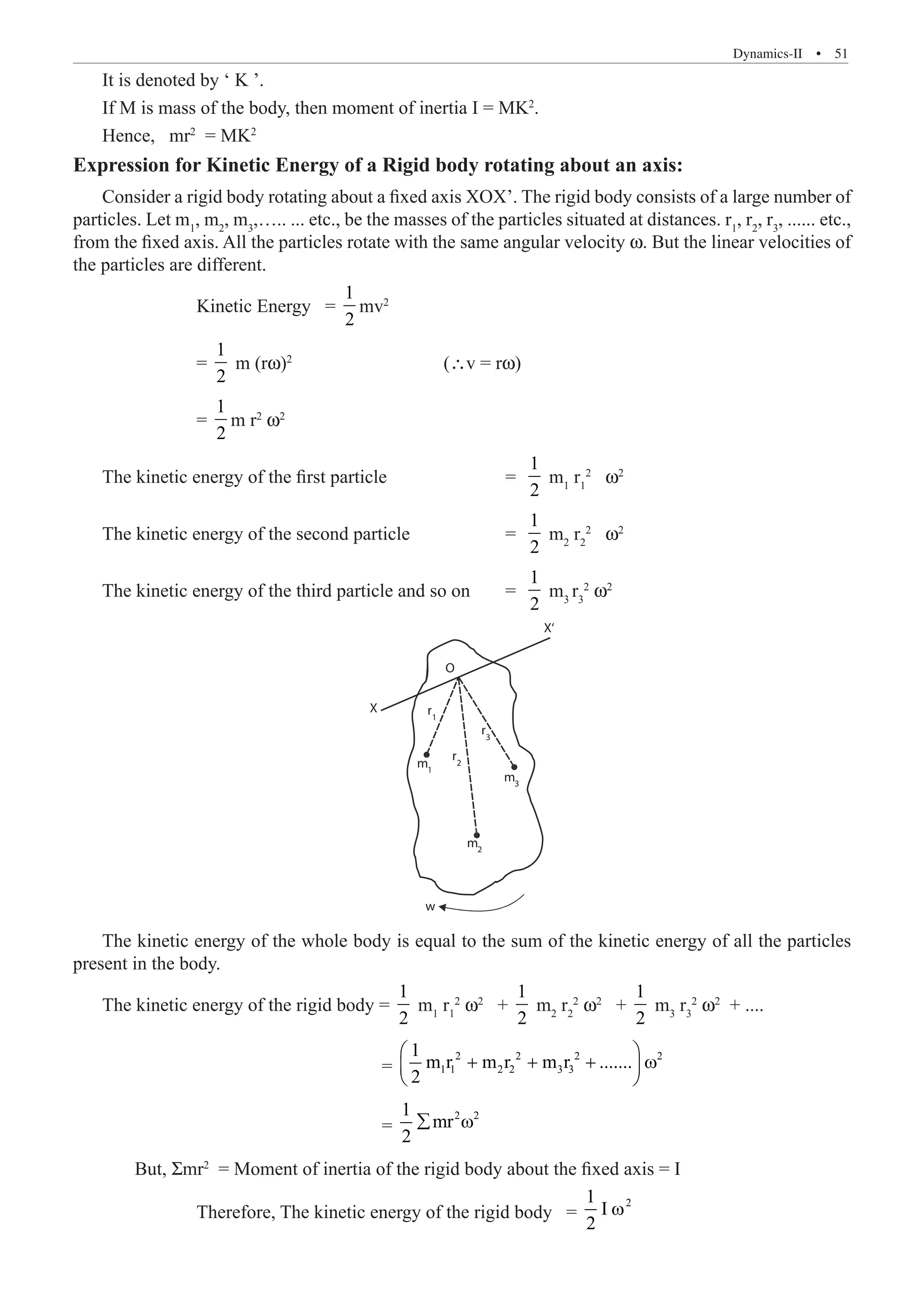 Dynamics-II  �  51
It is denoted by ‘ K ’.
If M is mass of the body, then moment of inertia I = MK2
.
Hence, mr2
= MK2
Expression for Kinetic Energy of a Rigid body rotating about an axis:
Consider a rigid body rotating about a fixed axis XOX’. The rigid body consists of a large number of
particles. Let m1
, m2
, m3
,….. ... etc., be the masses of the particles situated at distances. r1
, r2
, r3
, ...... etc.,
from the fixed axis. All the particles rotate with the same angular velocity w. But the linear velocities of
the particles are different.
		 Kinetic Energy =
1
2
mv2
		 =
1
2
m (rw)2			
(∴v = rw)
		 =
1
2
m r2
w2
The kinetic energy of the first particle		 =
1
2
m1
r1
2
w2
The kinetic energy of the second particle 		 =
1
2
m2
r2
2
w2
The kinetic energy of the third particle and so on	 =
1
2
m3
r3
2
w2
O
X
X‘
r1
r2
m3
m
w
2
m1
r3
The kinetic energy of the whole body is equal to the sum of the kinetic energy of all the particles
present in the body.
The kinetic energy of the rigid body =
1
2
m1
r1
2
ω2
+
1
2
m2
r2
2
ω2
+
1
2
m3
r3
2
ω2
+ ....
					 =
2 2 2 2
1 1 2 2 3 3
1
m r m r m r .......
2
 
+ + + ω
 
 
					 =
2 2
1
mr
2
∑ ω
	 But, Σmr2
= Moment of inertia of the rigid body about the fixed axis = I
		 Therefore, The kinetic energy of the rigid body =
2
1
I
2
ω
 