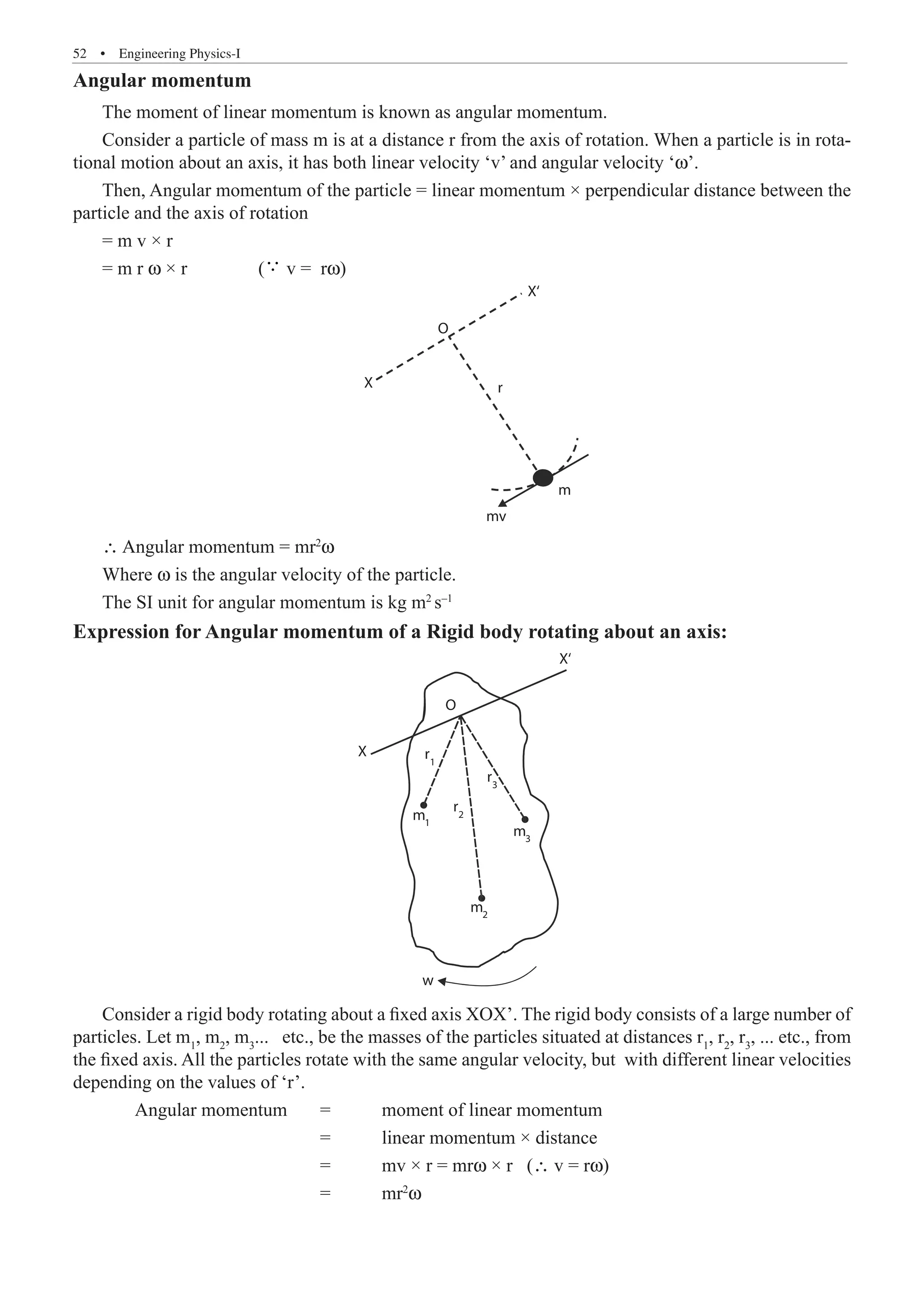 52  �  Engineering Physics-I
Angular momentum
The moment of linear momentum is known as angular momentum.
Consider a particle of mass m is at a distance r from the axis of rotation. When a particle is in rota-
tional motion about an axis, it has both linear velocity ‘v’ and angular velocity ‘ω’.
Then, Angular momentum of the particle = linear momentum × perpendicular distance between the
particle and the axis of rotation
= m v × r
= m r ω × r 	 ( v = rω)
O
X
X‘
m
mv
r
∴ Angular momentum = mr2
ω
Where ω is the angular velocity of the particle.
The SI unit for angular momentum is kg m2
s–1
Expression for Angular momentum of a Rigid body rotating about an axis:
O
X
X‘
r1
r2
m3
m
w
2
m1
r3
Consider a rigid body rotating about a fixed axis XOX’. The rigid body consists of a large number of
particles. Let m1
, m2
, m3
... etc., be the masses of the particles situated at distances r1
, r2
, r3
, ... etc., from
the fixed axis. All the particles rotate with the same angular velocity, but with different linear velocities
depending on the values of ‘r’.
	 Angular momentum	 =	 moment of linear momentum
				 = 	 linear momentum × distance
				 = 	 mv × r = mrω × r (∴ v = rω)
				 = 	 mr2
ω
 