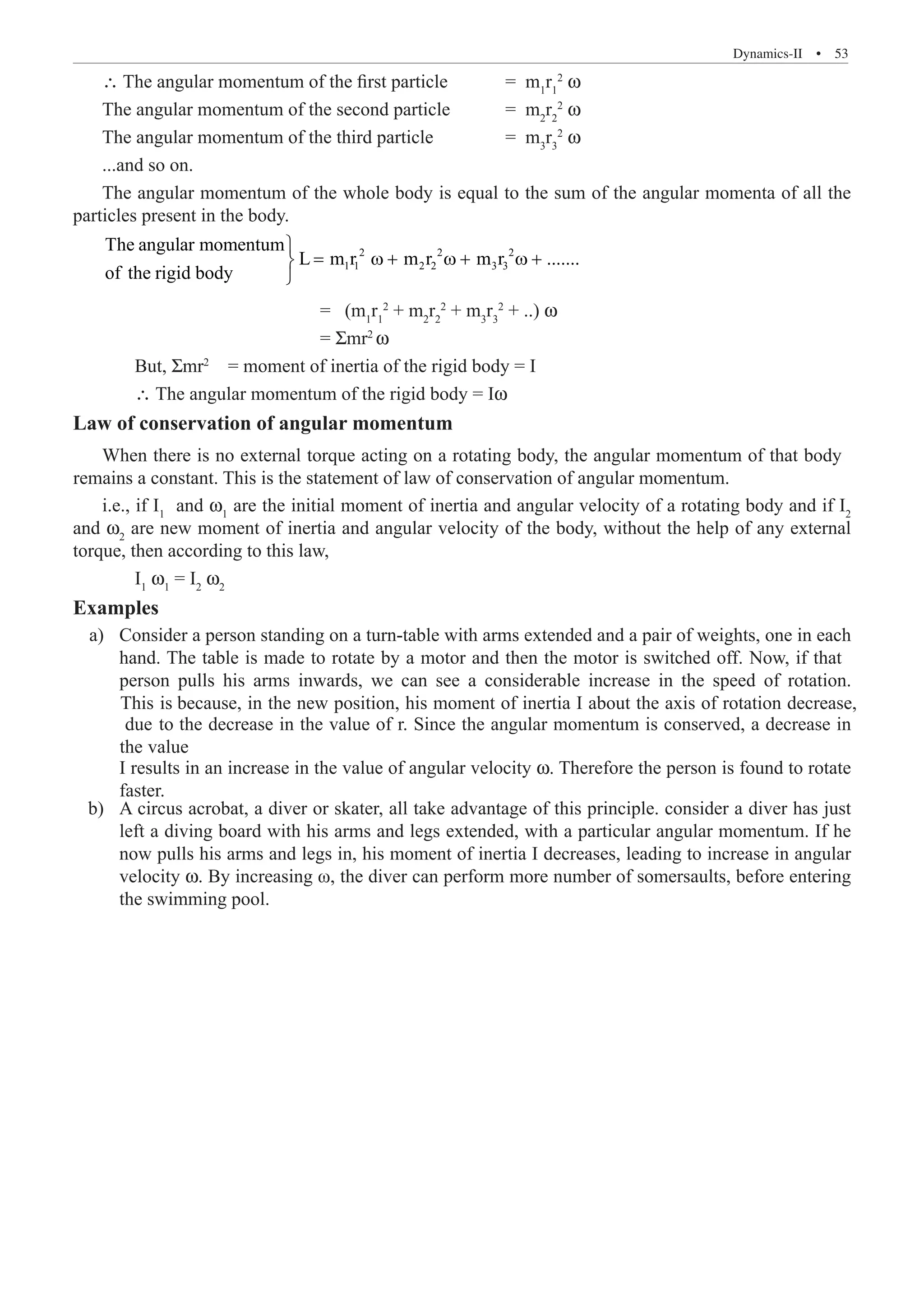 Dynamics-II  �  53
∴ The angular momentum of the first particle	 = m1
r1
2
ω
The angular momentum of the second particle 	 = m2
r2
2
ω
The angular momentum of the third particle		 = m3
r3
2
ω
...and so on.
The angular momentum of the whole body is equal to the sum of the angular momenta of all the
particles present in the body.
2 2 2
1 1 2 2 3 3
The angular momentum
L m r m r m r .......
of the rigid body

= ω + ω + ω +


				 = (m1
r1
2
+ m2
r2
2
+ m3
r3
2
+ ..) ω
				 = Σmr2
ω
	 But, Σmr2
= moment of inertia of the rigid body = I
	 ∴ The angular momentum of the rigid body = Iω
Law of conservation of angular momentum
i.e., if I1
and ω1
are the initial moment of inertia and angular velocity of a rotating body and if I2
and ω2
are new moment of inertia and angular velocity of the body, without the help of any external
torque, then according to this law,
	 I1
ω1
= I2
ω2
Examples
I results in an increase in the value of angular velocity ω. Therefore the person is found to rotate
faster.
	 b)	 A circus acrobat, a diver or skater, all take advantage of this principle. consider a diver has just
left a diving board with his arms and legs extended, with a particular angular momentum. If he
now pulls his arms and legs in, his moment of inertia I decreases, leading to increase in angular
velocity ω. By increasing ω, the diver can perform more number of somersaults, before entering
the swimming pool.
When there is no external torque acting on a rotating body, the angular momentum of that body
remains a constant. This is the statement of law of conservation of angular momentum.
a) Consider a person standing on a turn-table with arms extended and a pair of weights, one in each
hand. The table is made to rotate by a motor and then the motor is switched off. Now, if that
person pulls his arms inwards, we can see a considerable increase in the speed of rotation.
This is because, in the new position, his moment of inertia I about the axis of rotation decrease,
due to the decrease in the value of r. Since the angular momentum is conserved, a decrease in
the value
 