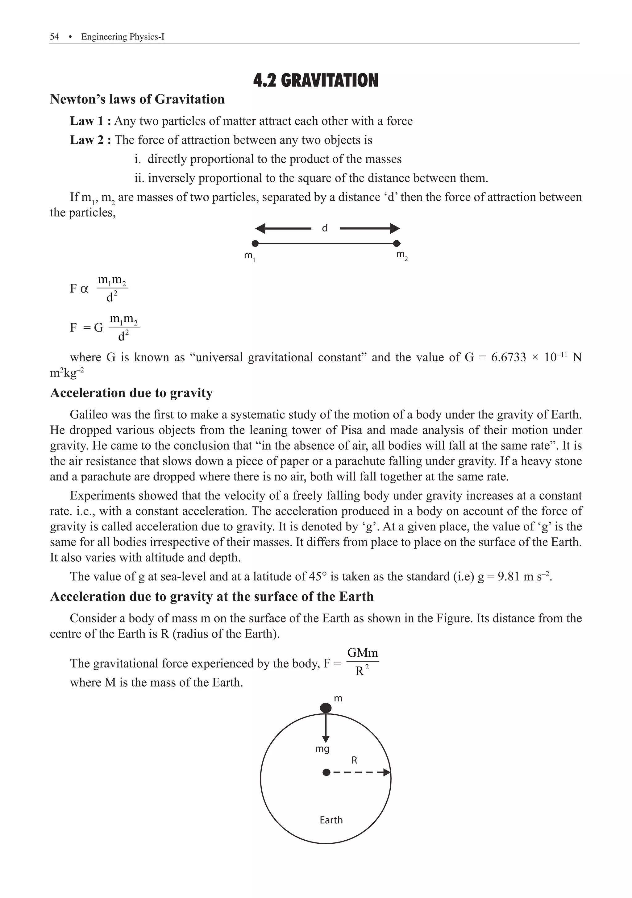 54  �  Engineering Physics-I
4.2 GRAVITATION
Newton’s laws of Gravitation
Law 1 : Any two particles of matter attract each other with a force
Law 2 : The force of attraction between any two objects is
		 i. directly proportional to the product of the masses
		 ii. inversely proportional to the square of the distance between them.
If m1
, m2
are masses of two particles, separated by a distance ‘d’ then the force of attraction between
the particles,
d
m2
m1
F α 1 2
2
m m
d
F = G 1 2
2
m m
d
where G is known as “universal gravitational constant” and the value of G = 6.6733 × 10–11
N
m2
kg–2
Acceleration due to gravity
Galileo was the first to make a systematic study of the motion of a body under the gravity of Earth.
He dropped various objects from the leaning tower of Pisa and made analysis of their motion under
gravity. He came to the conclusion that “in the absence of air, all bodies will fall at the same rate”. It is
the air resistance that slows down a piece of paper or a parachute falling under gravity. If a heavy stone
and a parachute are dropped where there is no air, both will fall together at the same rate.
Experiments showed that the velocity of a freely falling body under gravity increases at a constant
rate. i.e., with a constant acceleration. The acceleration produced in a body on account of the force of
gravity is called acceleration due to gravity. It is denoted by ‘g’. At a given place, the value of ‘g’ is the
same for all bodies irrespective of their masses. It differs from place to place on the surface of the Earth.
It also varies with altitude and depth.
The value of g at sea-level and at a latitude of 45° is taken as the standard (i.e) g = 9.81 m s–2
.
Acceleration due to gravity at the surface of the Earth
Consider a body of mass m on the surface of the Earth as shown in the Figure. Its distance from the
centre of the Earth is R (radius of the Earth).
The gravitational force experienced by the body, F = 2
GMm
R
where M is the mass of the Earth.
m
mg
Earth
R
 