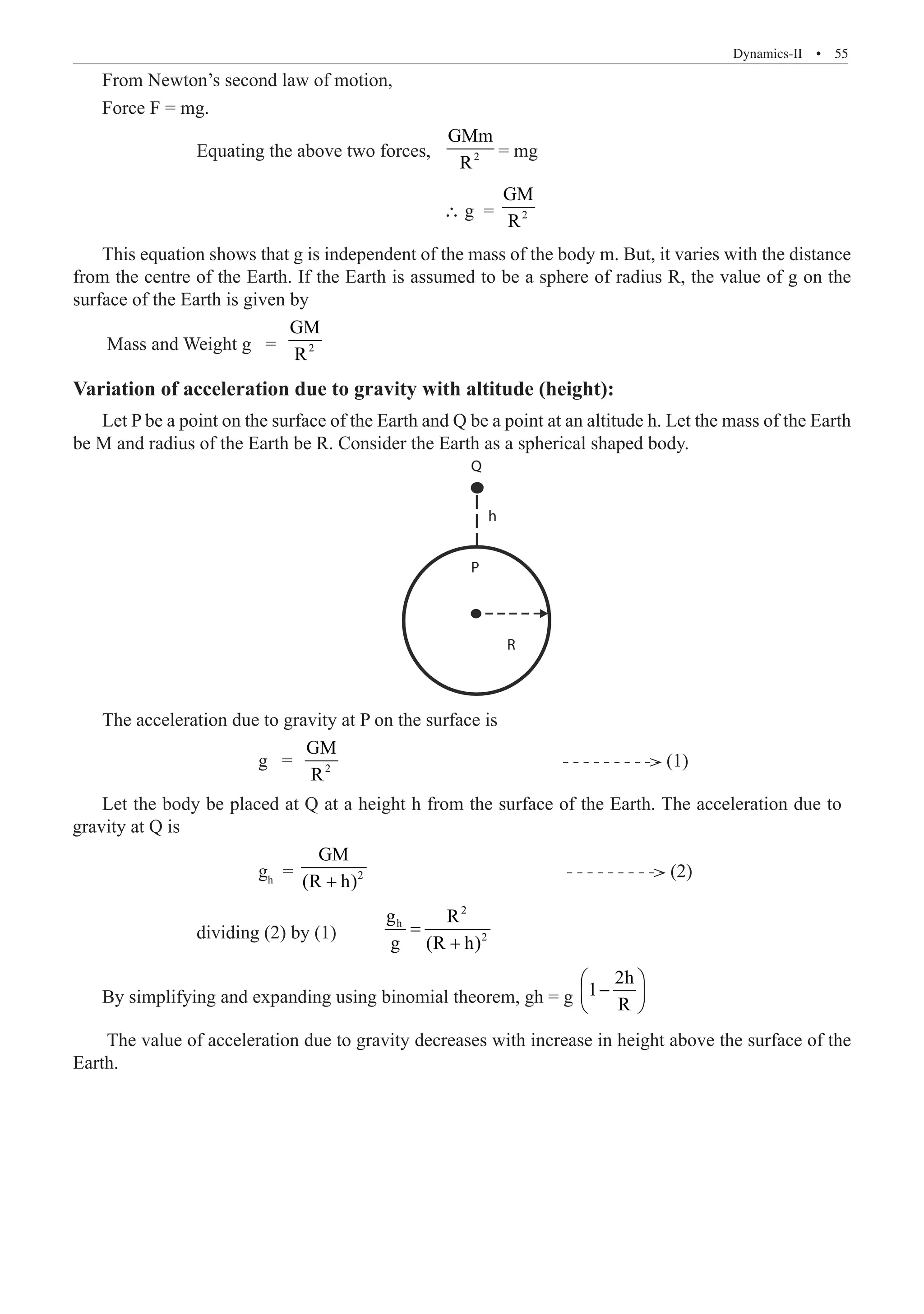 Dynamics-II  �  55
From Newton’s second law of motion,
Force F = mg.
		 Equating the above two forces,	 2
GMm
R
= mg
						 ∴ g = 2
GM
R
This equation shows that g is independent of the mass of the body m. But, it varies with the distance
from the centre of the Earth. If the Earth is assumed to be a sphere of radius R, the value of g on the
surface of the Earth is given by
Mass and Weight g = 2
GM
R
Variation of acceleration due to gravity with altitude (height):
Let P be a point on the surface of the Earth and Q be a point at an altitude h. Let the mass of the Earth
be M and radius of the Earth be R. Consider the Earth as a spherical shaped body.
Q
h
R
P
The acceleration due to gravity at P on the surface is
			 g = 2
GM
R
(1)
		 	 gh
= 2
GM
(R h)
+
				 (2)
		 dividing (2) by (1)	
2
h
2
g R
g (R h)
=
+
By simplifying and expanding using binomial theorem, gh = g
2h
1
R
 
−
 
 
The value of acceleration due to gravity decreases with increase in height above the surface of the
Earth.
Let the body be placed at Q at a height h from the surface of the Earth. The acceleration due to
gravity at Q is
 